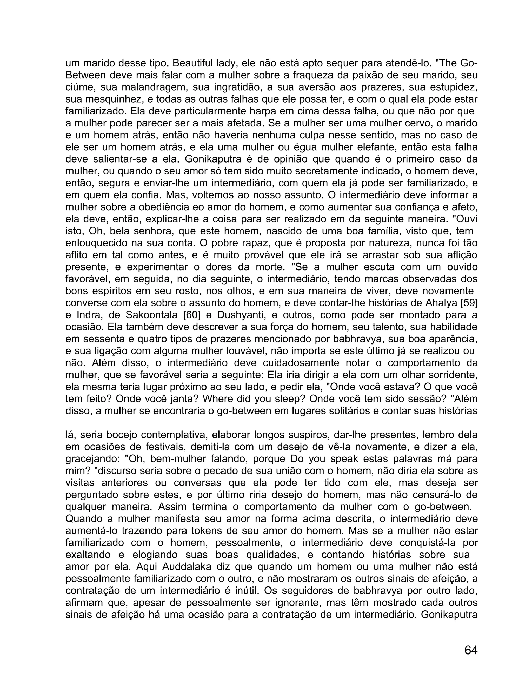 um marido desse tipo. Beautiful lady, ele não está apto sequer para atendê-lo. "The Go-
Between deve mais falar com a mulher sobre a fraqueza da paixão de seu marido, seu
ciúme, sua malandragem, sua ingratidão, a sua aversão aos prazeres, sua estupidez,
sua mesquinhez, e todas as outras falhas que ele possa ter, e com o qual ela pode estar
familiarizado. Ela deve particularmente harpa em cima dessa falha, ou que não por que
a mulher pode parecer ser a mais afetada. Se a mulher ser uma mulher cervo, o marido
e um homem atrás, então não haveria nenhuma culpa nesse sentido, mas no caso de
ele ser um homem atrás, e ela uma mulher ou égua mulher elefante, então esta falha
deve salientar-se a ela. Gonikaputra é de opinião que quando é o primeiro caso da
mulher, ou quando o seu amor só tem sido muito secretamente indicado, o homem deve,
então, segura e enviar-lhe um intermediário, com quem ela já pode ser familiarizado, e
em quem ela confia. Mas, voltemos ao nosso assunto. O intermediário deve informar a
mulher sobre a obediência eo amor do homem, e como aumentar sua confiança e afeto,
ela deve, então, explicar-lhe a coisa para ser realizado em da seguinte maneira. "Ouvi
isto, Oh, bela senhora, que este homem, nascido de uma boa família, visto que, tem
enlouquecido na sua conta. O pobre rapaz, que é proposta por natureza, nunca foi tão
aflito em tal como antes, e é muito provável que ele irá se arrastar sob sua aflição
presente, e experimentar o dores da morte. "Se a mulher escuta com um ouvido
favorável, em seguida, no dia seguinte, o intermediário, tendo marcas observadas dos
bons espíritos em seu rosto, nos olhos, e em sua maneira de viver, deve novamente
converse com ela sobre o assunto do homem, e deve contar-lhe histórias de Ahalya [59]
e Indra, de Sakoontala [60] e Dushyanti, e outros, como pode ser montado para a
ocasião. Ela também deve descrever a sua força do homem, seu talento, sua habilidade
em sessenta e quatro tipos de prazeres mencionado por babhravya, sua boa aparência,
e sua ligação com alguma mulher louvável, não importa se este último já se realizou ou
não. Além disso, o intermediário deve cuidadosamente notar o comportamento da
mulher, que se favorável seria a seguinte: Ela iria dirigir a ela com um olhar sorridente,
ela mesma teria lugar próximo ao seu lado, e pedir ela, "Onde você estava? O que você
tem feito? Onde você janta? Where did you sleep? Onde você tem sido sessão? "Além
disso, a mulher se encontraria o go-between em lugares solitários e contar suas histórias

lá, seria bocejo contemplativa, elaborar longos suspiros, dar-lhe presentes, lembro dela
em ocasiões de festivais, demiti-la com um desejo de vê-la novamente, e dizer a ela,
gracejando: "Oh, bem-mulher falando, porque Do you speak estas palavras má para
mim? "discurso seria sobre o pecado de sua união com o homem, não diria ela sobre as
visitas anteriores ou conversas que ela pode ter tido com ele, mas deseja ser
perguntado sobre estes, e por último riria desejo do homem, mas não censurá-lo de
qualquer maneira. Assim termina o comportamento da mulher com o go-between.
Quando a mulher manifesta seu amor na forma acima descrita, o intermediário deve
aumentá-lo trazendo para tokens de seu amor do homem. Mas se a mulher não estar
familiarizado com o homem, pessoalmente, o intermediário deve conquistá-la por
exaltando e elogiando suas boas qualidades, e contando histórias sobre sua
amor por ela. Aqui Auddalaka diz que quando um homem ou uma mulher não está
pessoalmente familiarizado com o outro, e não mostraram os outros sinais de afeição, a
contratação de um intermediário é inútil. Os seguidores de babhravya por outro lado,
afirmam que, apesar de pessoalmente ser ignorante, mas têm mostrado cada outros
sinais de afeição há uma ocasião para a contratação de um intermediário. Gonikaputra


                                                                                       64
 