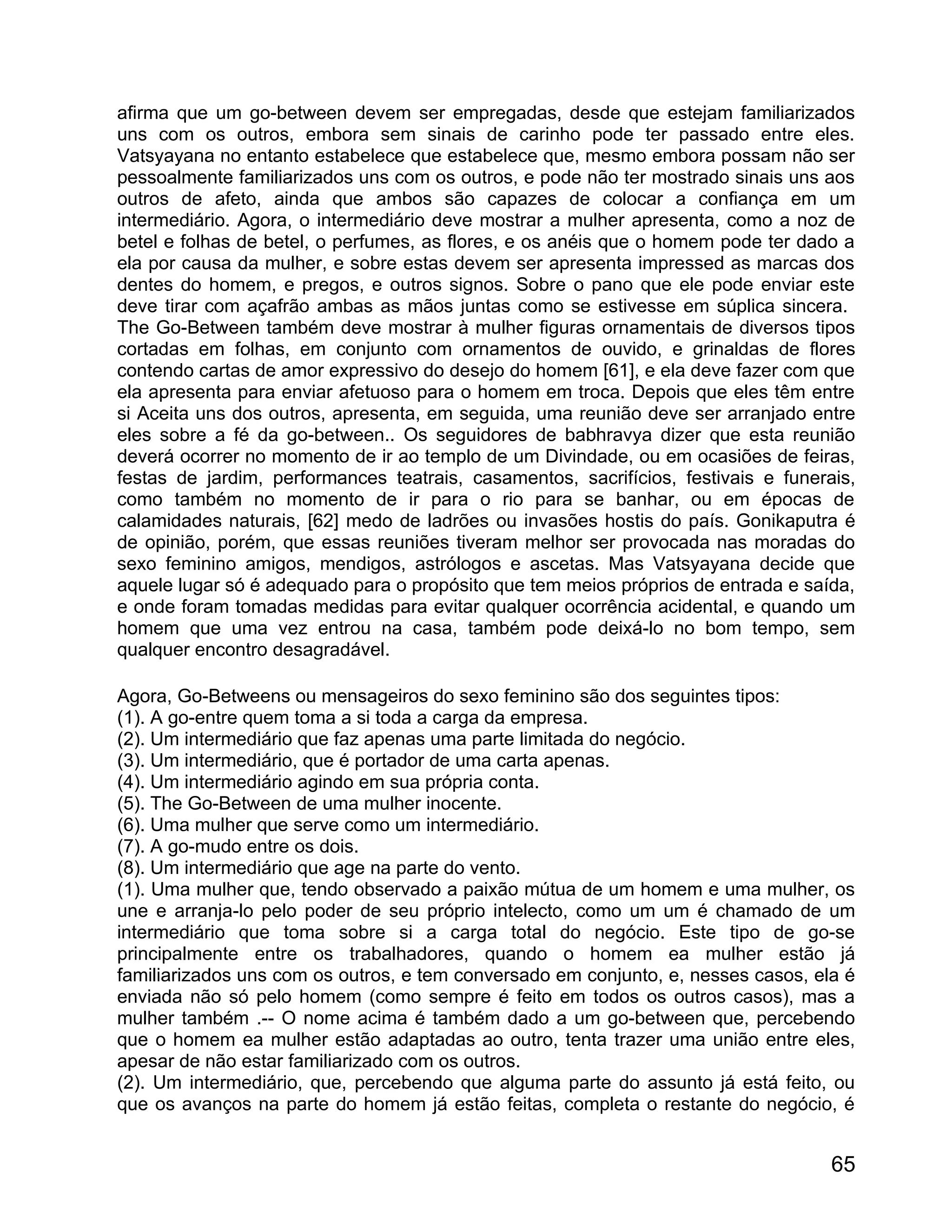 afirma que um go-between devem ser empregadas, desde que estejam familiarizados
uns com os outros, embora sem sinais de carinho pode ter passado entre eles.
Vatsyayana no entanto estabelece que estabelece que, mesmo embora possam não ser
pessoalmente familiarizados uns com os outros, e pode não ter mostrado sinais uns aos
outros de afeto, ainda que ambos são capazes de colocar a confiança em um
intermediário. Agora, o intermediário deve mostrar a mulher apresenta, como a noz de
betel e folhas de betel, o perfumes, as flores, e os anéis que o homem pode ter dado a
ela por causa da mulher, e sobre estas devem ser apresenta impressed as marcas dos
dentes do homem, e pregos, e outros signos. Sobre o pano que ele pode enviar este
deve tirar com açafrão ambas as mãos juntas como se estivesse em súplica sincera.
The Go-Between também deve mostrar à mulher figuras ornamentais de diversos tipos
cortadas em folhas, em conjunto com ornamentos de ouvido, e grinaldas de flores
contendo cartas de amor expressivo do desejo do homem [61], e ela deve fazer com que
ela apresenta para enviar afetuoso para o homem em troca. Depois que eles têm entre
si Aceita uns dos outros, apresenta, em seguida, uma reunião deve ser arranjado entre
eles sobre a fé da go-between.. Os seguidores de babhravya dizer que esta reunião
deverá ocorrer no momento de ir ao templo de um Divindade, ou em ocasiões de feiras,
festas de jardim, performances teatrais, casamentos, sacrifícios, festivais e funerais,
como também no momento de ir para o rio para se banhar, ou em épocas de
calamidades naturais, [62] medo de ladrões ou invasões hostis do país. Gonikaputra é
de opinião, porém, que essas reuniões tiveram melhor ser provocada nas moradas do
sexo feminino amigos, mendigos, astrólogos e ascetas. Mas Vatsyayana decide que
aquele lugar só é adequado para o propósito que tem meios próprios de entrada e saída,
e onde foram tomadas medidas para evitar qualquer ocorrência acidental, e quando um
homem que uma vez entrou na casa, também pode deixá-lo no bom tempo, sem
qualquer encontro desagradável.

Agora, Go-Betweens ou mensageiros do sexo feminino são dos seguintes tipos:
(1). A go-entre quem toma a si toda a carga da empresa.
(2). Um intermediário que faz apenas uma parte limitada do negócio.
(3). Um intermediário, que é portador de uma carta apenas.
(4). Um intermediário agindo em sua própria conta.
(5). The Go-Between de uma mulher inocente.
(6). Uma mulher que serve como um intermediário.
(7). A go-mudo entre os dois.
(8). Um intermediário que age na parte do vento.
(1). Uma mulher que, tendo observado a paixão mútua de um homem e uma mulher, os
une e arranja-lo pelo poder de seu próprio intelecto, como um um é chamado de um
intermediário que toma sobre si a carga total do negócio. Este tipo de go-se
principalmente entre os trabalhadores, quando o homem ea mulher estão já
familiarizados uns com os outros, e tem conversado em conjunto, e, nesses casos, ela é
enviada não só pelo homem (como sempre é feito em todos os outros casos), mas a
mulher também .-- O nome acima é também dado a um go-between que, percebendo
que o homem ea mulher estão adaptadas ao outro, tenta trazer uma união entre eles,
apesar de não estar familiarizado com os outros.
(2). Um intermediário, que, percebendo que alguma parte do assunto já está feito, ou
que os avanços na parte do homem já estão feitas, completa o restante do negócio, é


                                                                                    65
 