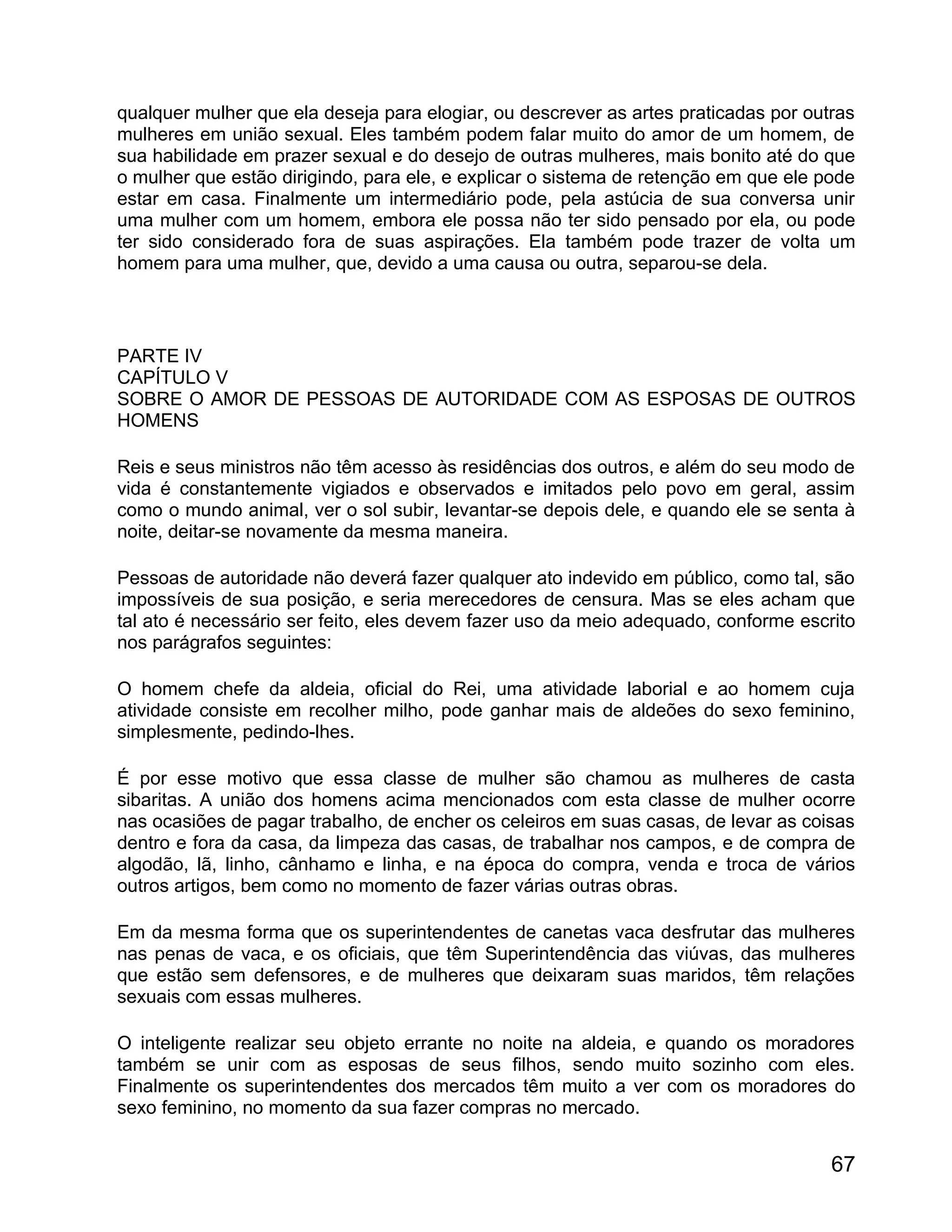 qualquer mulher que ela deseja para elogiar, ou descrever as artes praticadas por outras
mulheres em união sexual. Eles também podem falar muito do amor de um homem, de
sua habilidade em prazer sexual e do desejo de outras mulheres, mais bonito até do que
o mulher que estão dirigindo, para ele, e explicar o sistema de retenção em que ele pode
estar em casa. Finalmente um intermediário pode, pela astúcia de sua conversa unir
uma mulher com um homem, embora ele possa não ter sido pensado por ela, ou pode
ter sido considerado fora de suas aspirações. Ela também pode trazer de volta um
homem para uma mulher, que, devido a uma causa ou outra, separou-se dela.



PARTE IV
CAPÍTULO V
SOBRE O AMOR DE PESSOAS DE AUTORIDADE COM AS ESPOSAS DE OUTROS
HOMENS

Reis e seus ministros não têm acesso às residências dos outros, e além do seu modo de
vida é constantemente vigiados e observados e imitados pelo povo em geral, assim
como o mundo animal, ver o sol subir, levantar-se depois dele, e quando ele se senta à
noite, deitar-se novamente da mesma maneira.

Pessoas de autoridade não deverá fazer qualquer ato indevido em público, como tal, são
impossíveis de sua posição, e seria merecedores de censura. Mas se eles acham que
tal ato é necessário ser feito, eles devem fazer uso da meio adequado, conforme escrito
nos parágrafos seguintes:

O homem chefe da aldeia, oficial do Rei, uma atividade laborial e ao homem cuja
atividade consiste em recolher milho, pode ganhar mais de aldeões do sexo feminino,
simplesmente, pedindo-lhes.

É por esse motivo que essa classe de mulher são chamou as mulheres de casta
sibaritas. A união dos homens acima mencionados com esta classe de mulher ocorre
nas ocasiões de pagar trabalho, de encher os celeiros em suas casas, de levar as coisas
dentro e fora da casa, da limpeza das casas, de trabalhar nos campos, e de compra de
algodão, lã, linho, cânhamo e linha, e na época do compra, venda e troca de vários
outros artigos, bem como no momento de fazer várias outras obras.

Em da mesma forma que os superintendentes de canetas vaca desfrutar das mulheres
nas penas de vaca, e os oficiais, que têm Superintendência das viúvas, das mulheres
que estão sem defensores, e de mulheres que deixaram suas maridos, têm relações
sexuais com essas mulheres.

O inteligente realizar seu objeto errante no noite na aldeia, e quando os moradores
também se unir com as esposas de seus filhos, sendo muito sozinho com eles.
Finalmente os superintendentes dos mercados têm muito a ver com os moradores do
sexo feminino, no momento da sua fazer compras no mercado.


                                                                                     67
 