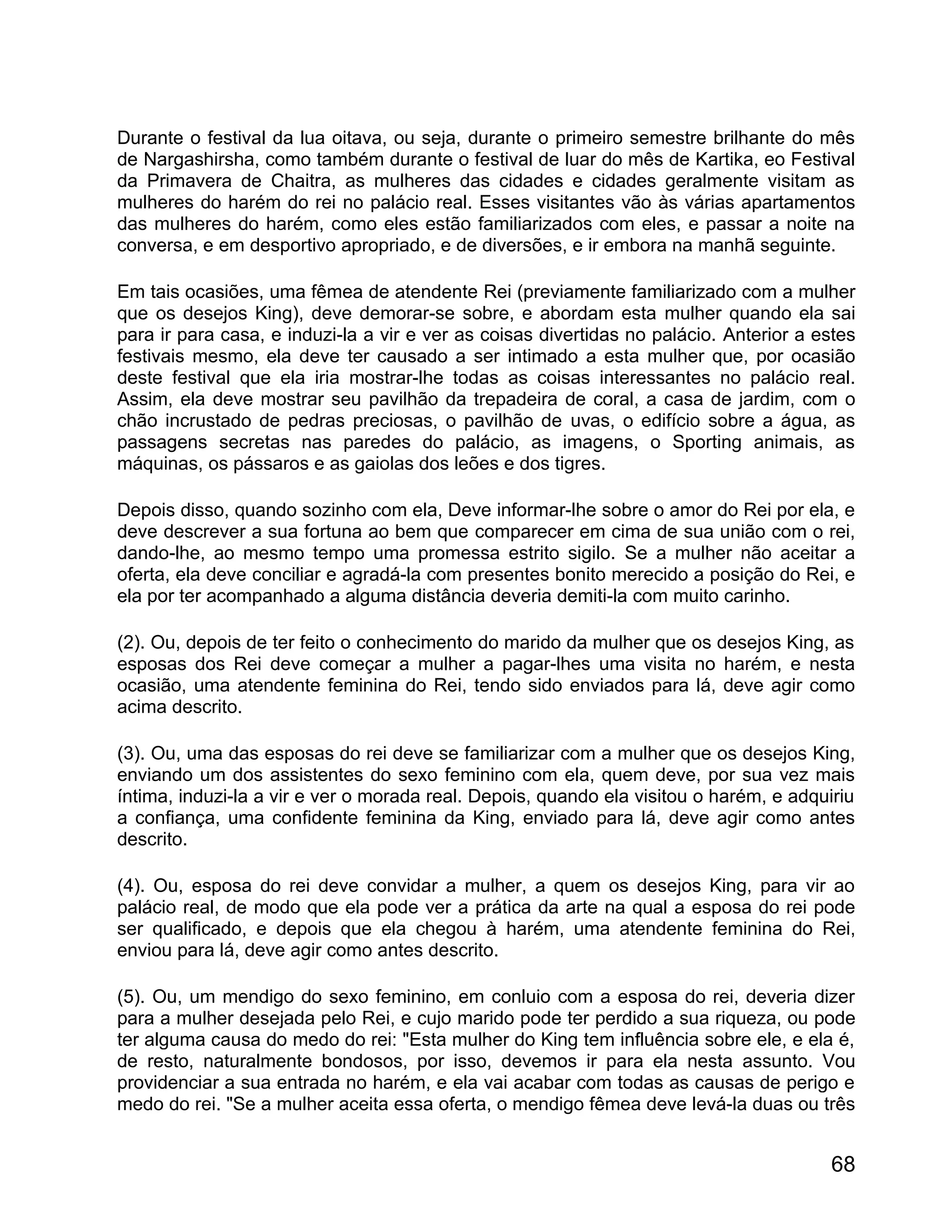 Durante o festival da lua oitava, ou seja, durante o primeiro semestre brilhante do mês
de Nargashirsha, como também durante o festival de luar do mês de Kartika, eo Festival
da Primavera de Chaitra, as mulheres das cidades e cidades geralmente visitam as
mulheres do harém do rei no palácio real. Esses visitantes vão às várias apartamentos
das mulheres do harém, como eles estão familiarizados com eles, e passar a noite na
conversa, e em desportivo apropriado, e de diversões, e ir embora na manhã seguinte.

Em tais ocasiões, uma fêmea de atendente Rei (previamente familiarizado com a mulher
que os desejos King), deve demorar-se sobre, e abordam esta mulher quando ela sai
para ir para casa, e induzi-la a vir e ver as coisas divertidas no palácio. Anterior a estes
festivais mesmo, ela deve ter causado a ser intimado a esta mulher que, por ocasião
deste festival que ela iria mostrar-lhe todas as coisas interessantes no palácio real.
Assim, ela deve mostrar seu pavilhão da trepadeira de coral, a casa de jardim, com o
chão incrustado de pedras preciosas, o pavilhão de uvas, o edifício sobre a água, as
passagens secretas nas paredes do palácio, as imagens, o Sporting animais, as
máquinas, os pássaros e as gaiolas dos leões e dos tigres.

Depois disso, quando sozinho com ela, Deve informar-lhe sobre o amor do Rei por ela, e
deve descrever a sua fortuna ao bem que comparecer em cima de sua união com o rei,
dando-lhe, ao mesmo tempo uma promessa estrito sigilo. Se a mulher não aceitar a
oferta, ela deve conciliar e agradá-la com presentes bonito merecido a posição do Rei, e
ela por ter acompanhado a alguma distância deveria demiti-la com muito carinho.

(2). Ou, depois de ter feito o conhecimento do marido da mulher que os desejos King, as
esposas dos Rei deve começar a mulher a pagar-lhes uma visita no harém, e nesta
ocasião, uma atendente feminina do Rei, tendo sido enviados para lá, deve agir como
acima descrito.

(3). Ou, uma das esposas do rei deve se familiarizar com a mulher que os desejos King,
enviando um dos assistentes do sexo feminino com ela, quem deve, por sua vez mais
íntima, induzi-la a vir e ver o morada real. Depois, quando ela visitou o harém, e adquiriu
a confiança, uma confidente feminina da King, enviado para lá, deve agir como antes
descrito.

(4). Ou, esposa do rei deve convidar a mulher, a quem os desejos King, para vir ao
palácio real, de modo que ela pode ver a prática da arte na qual a esposa do rei pode
ser qualificado, e depois que ela chegou à harém, uma atendente feminina do Rei,
enviou para lá, deve agir como antes descrito.

(5). Ou, um mendigo do sexo feminino, em conluio com a esposa do rei, deveria dizer
para a mulher desejada pelo Rei, e cujo marido pode ter perdido a sua riqueza, ou pode
ter alguma causa do medo do rei: "Esta mulher do King tem influência sobre ele, e ela é,
de resto, naturalmente bondosos, por isso, devemos ir para ela nesta assunto. Vou
providenciar a sua entrada no harém, e ela vai acabar com todas as causas de perigo e
medo do rei. "Se a mulher aceita essa oferta, o mendigo fêmea deve levá-la duas ou três


                                                                                        68
 