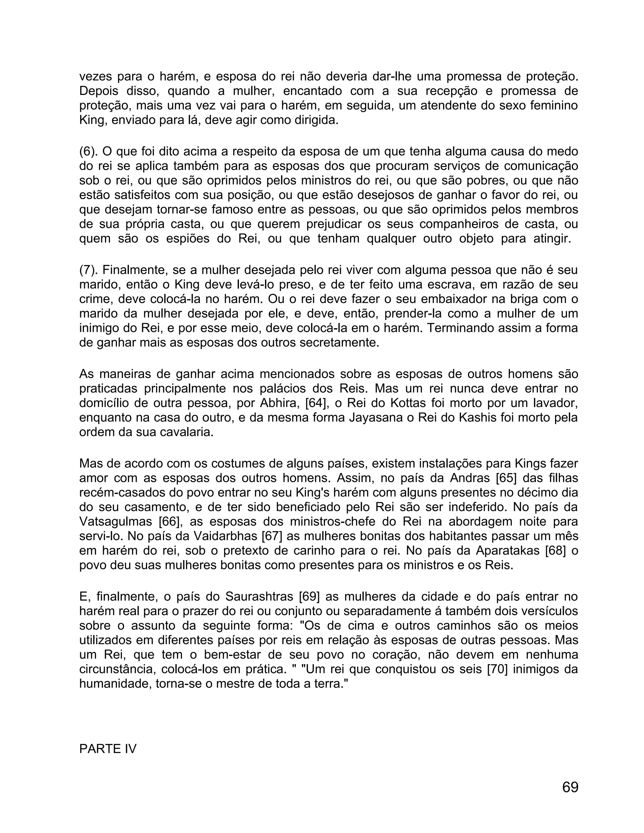 vezes para o harém, e esposa do rei não deveria dar-lhe uma promessa de proteção.
Depois disso, quando a mulher, encantado com a sua recepção e promessa de
proteção, mais uma vez vai para o harém, em seguida, um atendente do sexo feminino
King, enviado para lá, deve agir como dirigida.

(6). O que foi dito acima a respeito da esposa de um que tenha alguma causa do medo
do rei se aplica também para as esposas dos que procuram serviços de comunicação
sob o rei, ou que são oprimidos pelos ministros do rei, ou que são pobres, ou que não
estão satisfeitos com sua posição, ou que estão desejosos de ganhar o favor do rei, ou
que desejam tornar-se famoso entre as pessoas, ou que são oprimidos pelos membros
de sua própria casta, ou que querem prejudicar os seus companheiros de casta, ou
quem são os espiões do Rei, ou que tenham qualquer outro objeto para atingir.

(7). Finalmente, se a mulher desejada pelo rei viver com alguma pessoa que não é seu
marido, então o King deve levá-lo preso, e de ter feito uma escrava, em razão de seu
crime, deve colocá-la no harém. Ou o rei deve fazer o seu embaixador na briga com o
marido da mulher desejada por ele, e deve, então, prender-la como a mulher de um
inimigo do Rei, e por esse meio, deve colocá-la em o harém. Terminando assim a forma
de ganhar mais as esposas dos outros secretamente.

As maneiras de ganhar acima mencionados sobre as esposas de outros homens são
praticadas principalmente nos palácios dos Reis. Mas um rei nunca deve entrar no
domicílio de outra pessoa, por Abhira, [64], o Rei do Kottas foi morto por um lavador,
enquanto na casa do outro, e da mesma forma Jayasana o Rei do Kashis foi morto pela
ordem da sua cavalaria.

Mas de acordo com os costumes de alguns países, existem instalações para Kings fazer
amor com as esposas dos outros homens. Assim, no país da Andras [65] das filhas
recém-casados do povo entrar no seu King's harém com alguns presentes no décimo dia
do seu casamento, e de ter sido beneficiado pelo Rei são ser indeferido. No país da
Vatsagulmas [66], as esposas dos ministros-chefe do Rei na abordagem noite para
servi-lo. No país da Vaidarbhas [67] as mulheres bonitas dos habitantes passar um mês
em harém do rei, sob o pretexto de carinho para o rei. No país da Aparatakas [68] o
povo deu suas mulheres bonitas como presentes para os ministros e os Reis.

E, finalmente, o país do Saurashtras [69] as mulheres da cidade e do país entrar no
harém real para o prazer do rei ou conjunto ou separadamente á também dois versículos
sobre o assunto da seguinte forma: "Os de cima e outros caminhos são os meios
utilizados em diferentes países por reis em relação às esposas de outras pessoas. Mas
um Rei, que tem o bem-estar de seu povo no coração, não devem em nenhuma
circunstância, colocá-los em prática. " "Um rei que conquistou os seis [70] inimigos da
humanidade, torna-se o mestre de toda a terra."




PARTE IV


                                                                                    69
 