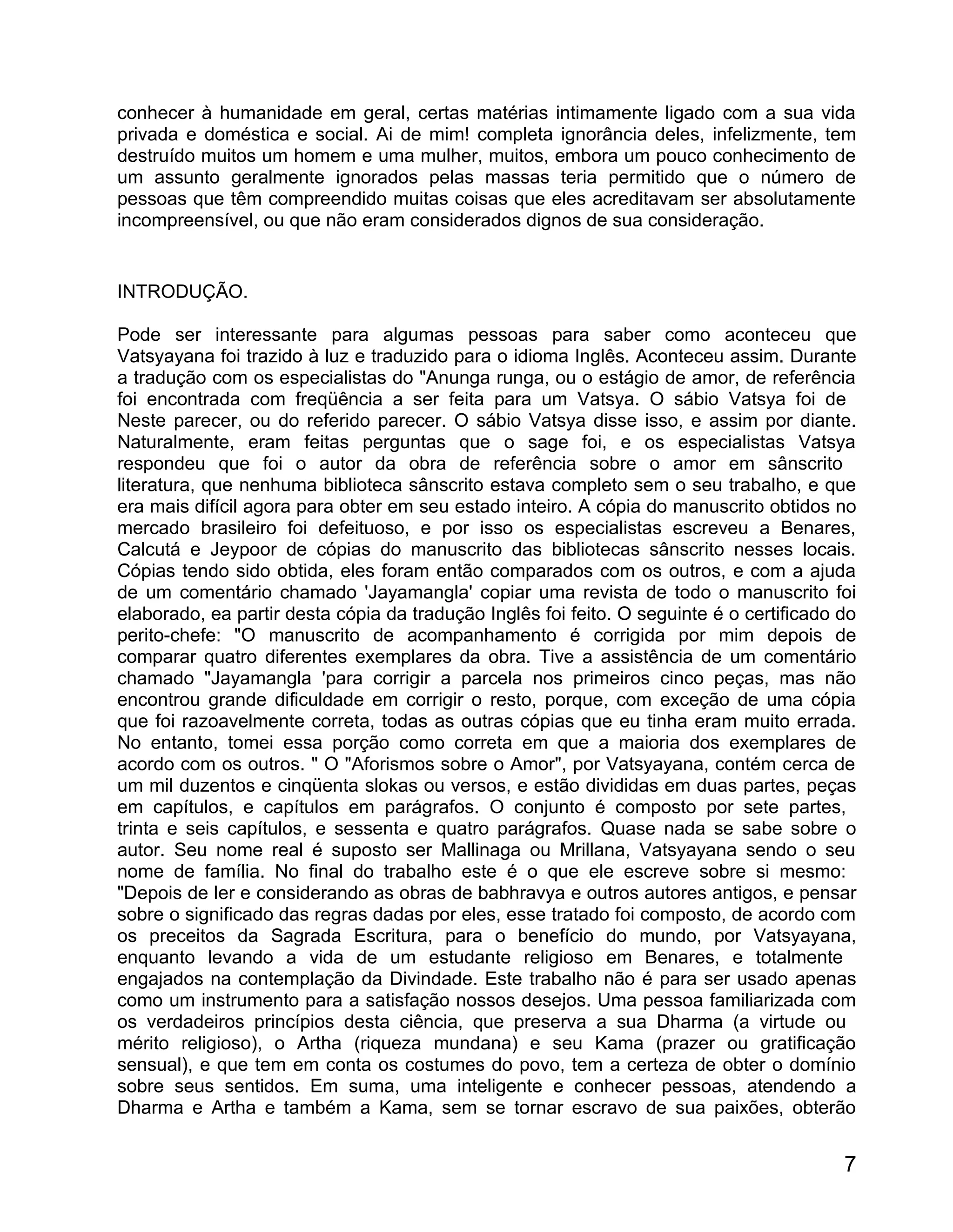 conhecer à humanidade em geral, certas matérias intimamente ligado com a sua vida
privada e doméstica e social. Ai de mim! completa ignorância deles, infelizmente, tem
destruído muitos um homem e uma mulher, muitos, embora um pouco conhecimento de
um assunto geralmente ignorados pelas massas teria permitido que o número de
pessoas que têm compreendido muitas coisas que eles acreditavam ser absolutamente
incompreensível, ou que não eram considerados dignos de sua consideração.


INTRODUÇÃO.

Pode ser interessante para algumas pessoas para saber como aconteceu que
Vatsyayana foi trazido à luz e traduzido para o idioma Inglês. Aconteceu assim. Durante
a tradução com os especialistas do "Anunga runga, ou o estágio de amor, de referência
foi encontrada com freqüência a ser feita para um Vatsya. O sábio Vatsya foi de
Neste parecer, ou do referido parecer. O sábio Vatsya disse isso, e assim por diante.
Naturalmente, eram feitas perguntas que o sage foi, e os especialistas Vatsya
respondeu que foi o autor da obra de referência sobre o amor em sânscrito
literatura, que nenhuma biblioteca sânscrito estava completo sem o seu trabalho, e que
era mais difícil agora para obter em seu estado inteiro. A cópia do manuscrito obtidos no
mercado brasileiro foi defeituoso, e por isso os especialistas escreveu a Benares,
Calcutá e Jeypoor de cópias do manuscrito das bibliotecas sânscrito nesses locais.
Cópias tendo sido obtida, eles foram então comparados com os outros, e com a ajuda
de um comentário chamado 'Jayamangla' copiar uma revista de todo o manuscrito foi
elaborado, ea partir desta cópia da tradução Inglês foi feito. O seguinte é o certificado do
perito-chefe: "O manuscrito de acompanhamento é corrigida por mim depois de
comparar quatro diferentes exemplares da obra. Tive a assistência de um comentário
chamado "Jayamangla 'para corrigir a parcela nos primeiros cinco peças, mas não
encontrou grande dificuldade em corrigir o resto, porque, com exceção de uma cópia
que foi razoavelmente correta, todas as outras cópias que eu tinha eram muito errada.
No entanto, tomei essa porção como correta em que a maioria dos exemplares de
acordo com os outros. " O "Aforismos sobre o Amor", por Vatsyayana, contém cerca de
um mil duzentos e cinqüenta slokas ou versos, e estão divididas em duas partes, peças
em capítulos, e capítulos em parágrafos. O conjunto é composto por sete partes,
trinta e seis capítulos, e sessenta e quatro parágrafos. Quase nada se sabe sobre o
autor. Seu nome real é suposto ser Mallinaga ou Mrillana, Vatsyayana sendo o seu
nome de família. No final do trabalho este é o que ele escreve sobre si mesmo:
"Depois de ler e considerando as obras de babhravya e outros autores antigos, e pensar
sobre o significado das regras dadas por eles, esse tratado foi composto, de acordo com
os preceitos da Sagrada Escritura, para o benefício do mundo, por Vatsyayana,
enquanto levando a vida de um estudante religioso em Benares, e totalmente
engajados na contemplação da Divindade. Este trabalho não é para ser usado apenas
como um instrumento para a satisfação nossos desejos. Uma pessoa familiarizada com
os verdadeiros princípios desta ciência, que preserva a sua Dharma (a virtude ou
mérito religioso), o Artha (riqueza mundana) e seu Kama (prazer ou gratificação
sensual), e que tem em conta os costumes do povo, tem a certeza de obter o domínio
sobre seus sentidos. Em suma, uma inteligente e conhecer pessoas, atendendo a
Dharma e Artha e também a Kama, sem se tornar escravo de sua paixões, obterão


                                                                                          7
 