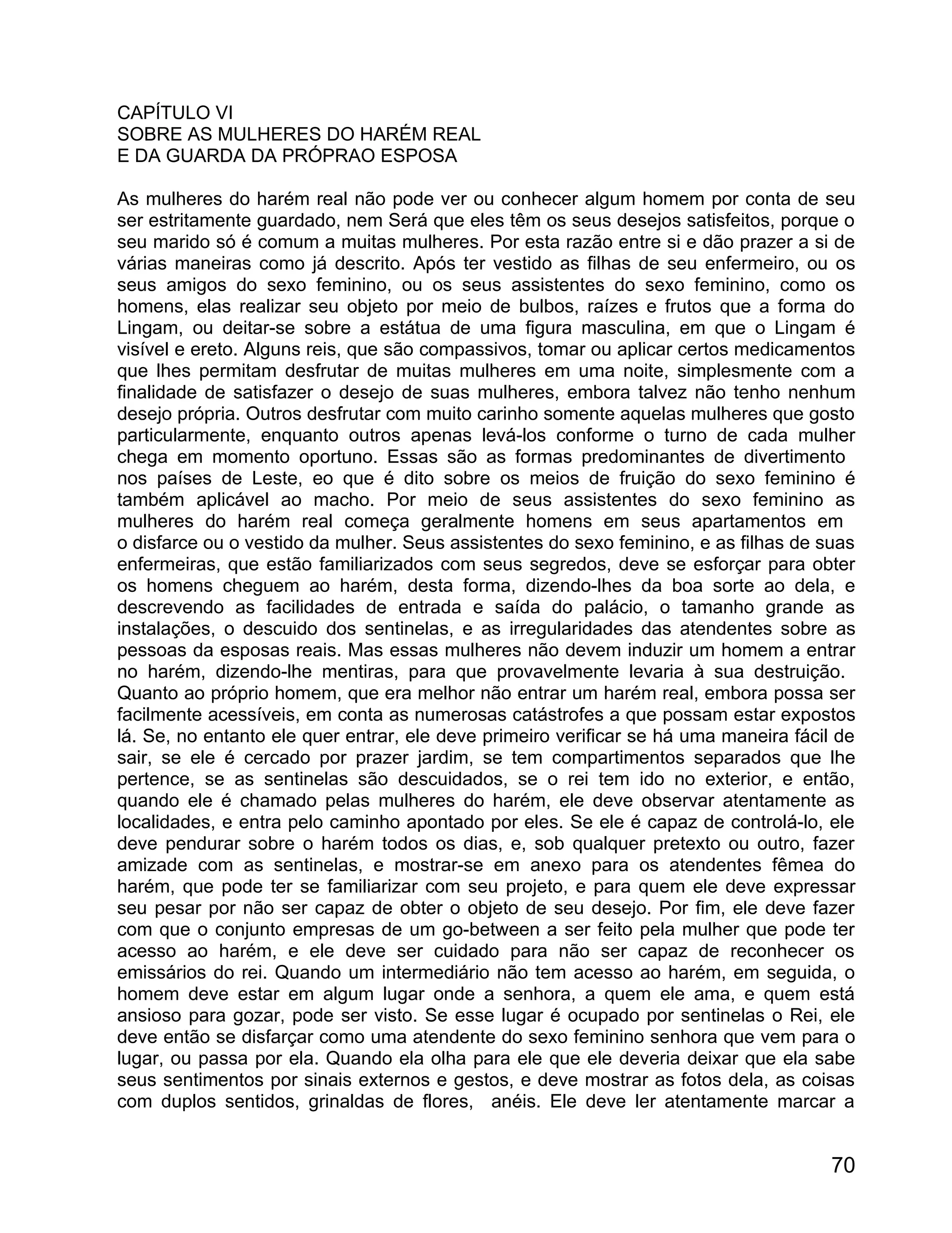 CAPÍTULO VI
SOBRE AS MULHERES DO HARÉM REAL
E DA GUARDA DA PRÓPRAO ESPOSA

As mulheres do harém real não pode ver ou conhecer algum homem por conta de seu
ser estritamente guardado, nem Será que eles têm os seus desejos satisfeitos, porque o
seu marido só é comum a muitas mulheres. Por esta razão entre si e dão prazer a si de
várias maneiras como já descrito. Após ter vestido as filhas de seu enfermeiro, ou os
seus amigos do sexo feminino, ou os seus assistentes do sexo feminino, como os
homens, elas realizar seu objeto por meio de bulbos, raízes e frutos que a forma do
Lingam, ou deitar-se sobre a estátua de uma figura masculina, em que o Lingam é
visível e ereto. Alguns reis, que são compassivos, tomar ou aplicar certos medicamentos
que lhes permitam desfrutar de muitas mulheres em uma noite, simplesmente com a
finalidade de satisfazer o desejo de suas mulheres, embora talvez não tenho nenhum
desejo própria. Outros desfrutar com muito carinho somente aquelas mulheres que gosto
particularmente, enquanto outros apenas levá-los conforme o turno de cada mulher
chega em momento oportuno. Essas são as formas predominantes de divertimento
nos países de Leste, eo que é dito sobre os meios de fruição do sexo feminino é
também aplicável ao macho. Por meio de seus assistentes do sexo feminino as
mulheres do harém real começa geralmente homens em seus apartamentos em
o disfarce ou o vestido da mulher. Seus assistentes do sexo feminino, e as filhas de suas
enfermeiras, que estão familiarizados com seus segredos, deve se esforçar para obter
os homens cheguem ao harém, desta forma, dizendo-lhes da boa sorte ao dela, e
descrevendo as facilidades de entrada e saída do palácio, o tamanho grande as
instalações, o descuido dos sentinelas, e as irregularidades das atendentes sobre as
pessoas da esposas reais. Mas essas mulheres não devem induzir um homem a entrar
no harém, dizendo-lhe mentiras, para que provavelmente levaria à sua destruição.
Quanto ao próprio homem, que era melhor não entrar um harém real, embora possa ser
facilmente acessíveis, em conta as numerosas catástrofes a que possam estar expostos
lá. Se, no entanto ele quer entrar, ele deve primeiro verificar se há uma maneira fácil de
sair, se ele é cercado por prazer jardim, se tem compartimentos separados que lhe
pertence, se as sentinelas são descuidados, se o rei tem ido no exterior, e então,
quando ele é chamado pelas mulheres do harém, ele deve observar atentamente as
localidades, e entra pelo caminho apontado por eles. Se ele é capaz de controlá-lo, ele
deve pendurar sobre o harém todos os dias, e, sob qualquer pretexto ou outro, fazer
amizade com as sentinelas, e mostrar-se em anexo para os atendentes fêmea do
harém, que pode ter se familiarizar com seu projeto, e para quem ele deve expressar
seu pesar por não ser capaz de obter o objeto de seu desejo. Por fim, ele deve fazer
com que o conjunto empresas de um go-between a ser feito pela mulher que pode ter
acesso ao harém, e ele deve ser cuidado para não ser capaz de reconhecer os
emissários do rei. Quando um intermediário não tem acesso ao harém, em seguida, o
homem deve estar em algum lugar onde a senhora, a quem ele ama, e quem está
ansioso para gozar, pode ser visto. Se esse lugar é ocupado por sentinelas o Rei, ele
deve então se disfarçar como uma atendente do sexo feminino senhora que vem para o
lugar, ou passa por ela. Quando ela olha para ele que ele deveria deixar que ela sabe
seus sentimentos por sinais externos e gestos, e deve mostrar as fotos dela, as coisas
com duplos sentidos, grinaldas de flores, anéis. Ele deve ler atentamente marcar a


                                                                                       70
 