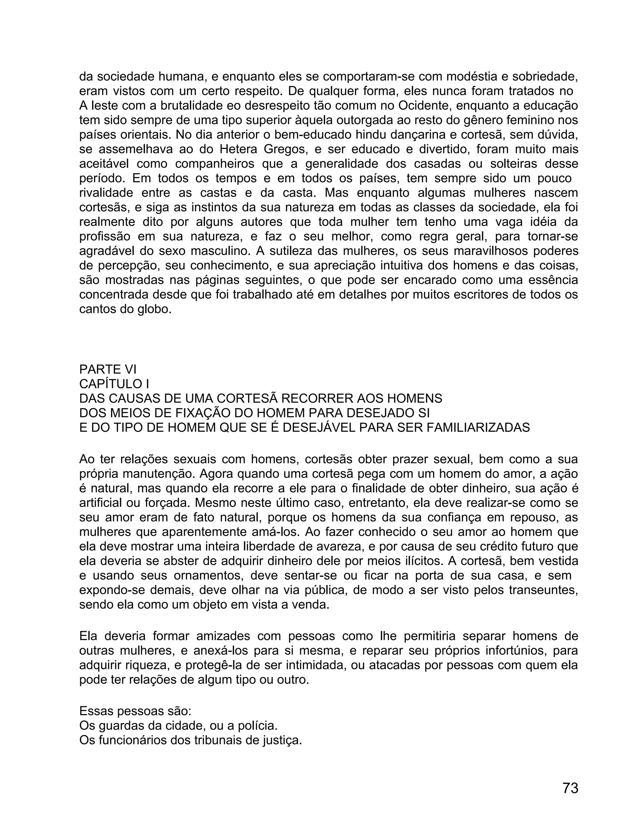 da sociedade humana, e enquanto eles se comportaram-se com modéstia e sobriedade,
eram vistos com um certo respeito. De qualquer forma, eles nunca foram tratados no
A leste com a brutalidade eo desrespeito tão comum no Ocidente, enquanto a educação
tem sido sempre de uma tipo superior àquela outorgada ao resto do gênero feminino nos
países orientais. No dia anterior o bem-educado hindu dançarina e cortesã, sem dúvida,
se assemelhava ao do Hetera Gregos, e ser educado e divertido, foram muito mais
aceitável como companheiros que a generalidade dos casadas ou solteiras desse
período. Em todos os tempos e em todos os países, tem sempre sido um pouco
rivalidade entre as castas e da casta. Mas enquanto algumas mulheres nascem
cortesãs, e siga as instintos da sua natureza em todas as classes da sociedade, ela foi
realmente dito por alguns autores que toda mulher tem tenho uma vaga idéia da
profissão em sua natureza, e faz o seu melhor, como regra geral, para tornar-se
agradável do sexo masculino. A sutileza das mulheres, os seus maravilhosos poderes
de percepção, seu conhecimento, e sua apreciação intuitiva dos homens e das coisas,
são mostradas nas páginas seguintes, o que pode ser encarado como uma essência
concentrada desde que foi trabalhado até em detalhes por muitos escritores de todos os
cantos do globo.



PARTE VI
CAPÍTULO I
DAS CAUSAS DE UMA CORTESÃ RECORRER AOS HOMENS
DOS MEIOS DE FIXAÇÃO DO HOMEM PARA DESEJADO SI
E DO TIPO DE HOMEM QUE SE É DESEJÁVEL PARA SER FAMILIARIZADAS

Ao ter relações sexuais com homens, cortesãs obter prazer sexual, bem como a sua
própria manutenção. Agora quando uma cortesã pega com um homem do amor, a ação
é natural, mas quando ela recorre a ele para o finalidade de obter dinheiro, sua ação é
artificial ou forçada. Mesmo neste último caso, entretanto, ela deve realizar-se como se
seu amor eram de fato natural, porque os homens da sua confiança em repouso, as
mulheres que aparentemente amá-los. Ao fazer conhecido o seu amor ao homem que
ela deve mostrar uma inteira liberdade de avareza, e por causa de seu crédito futuro que
ela deveria se abster de adquirir dinheiro dele por meios ilícitos. A cortesã, bem vestida
e usando seus ornamentos, deve sentar-se ou ficar na porta de sua casa, e sem
expondo-se demais, deve olhar na via pública, de modo a ser visto pelos transeuntes,
sendo ela como um objeto em vista a venda.

Ela deveria formar amizades com pessoas como lhe permitiria separar homens de
outras mulheres, e anexá-los para si mesma, e reparar seu próprios infortúnios, para
adquirir riqueza, e protegê-la de ser intimidada, ou atacadas por pessoas com quem ela
pode ter relações de algum tipo ou outro.

Essas pessoas são:
Os guardas da cidade, ou a polícia.
Os funcionários dos tribunais de justiça.


                                                                                       73
 