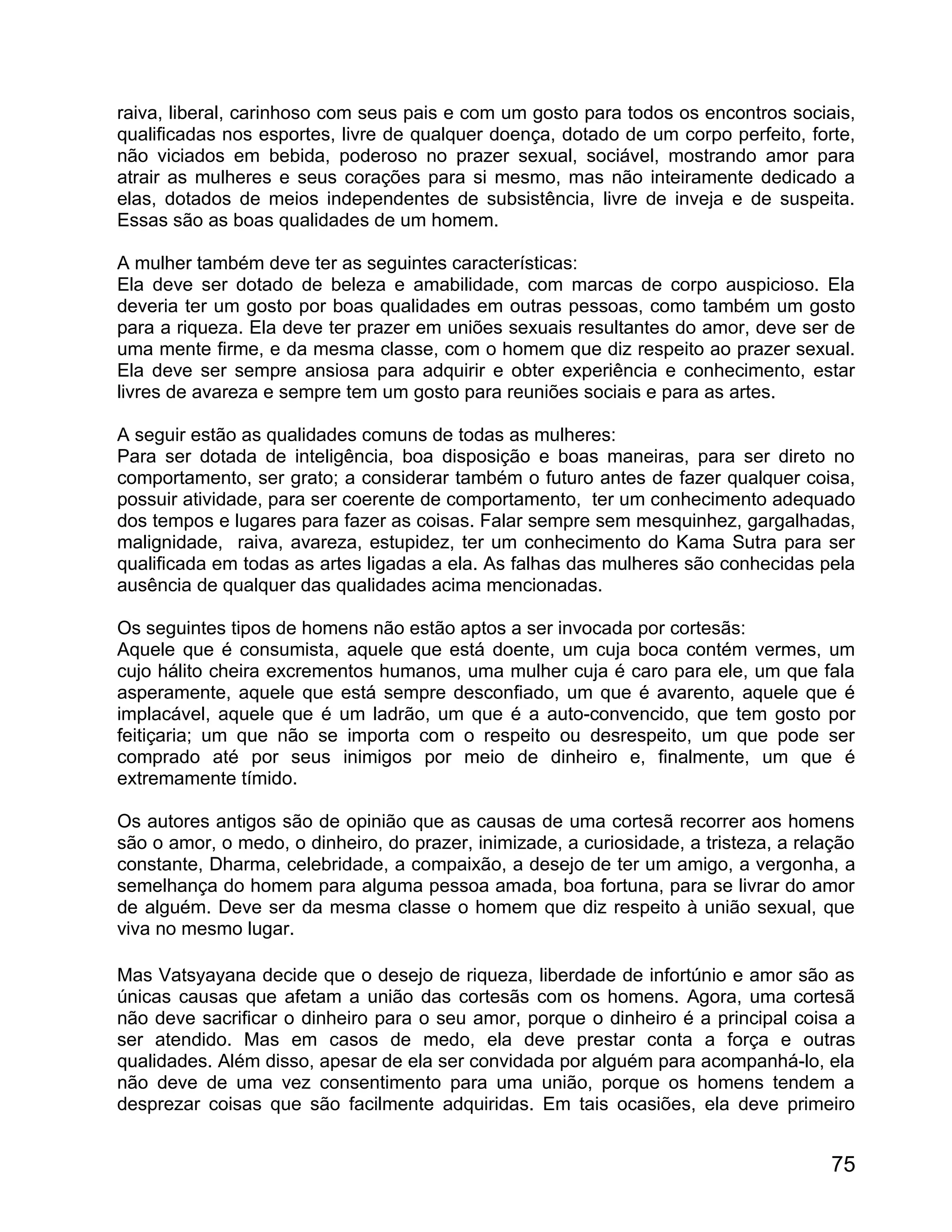 raiva, liberal, carinhoso com seus pais e com um gosto para todos os encontros sociais,
qualificadas nos esportes, livre de qualquer doença, dotado de um corpo perfeito, forte,
não viciados em bebida, poderoso no prazer sexual, sociável, mostrando amor para
atrair as mulheres e seus corações para si mesmo, mas não inteiramente dedicado a
elas, dotados de meios independentes de subsistência, livre de inveja e de suspeita.
Essas são as boas qualidades de um homem.

A mulher também deve ter as seguintes características:
Ela deve ser dotado de beleza e amabilidade, com marcas de corpo auspicioso. Ela
deveria ter um gosto por boas qualidades em outras pessoas, como também um gosto
para a riqueza. Ela deve ter prazer em uniões sexuais resultantes do amor, deve ser de
uma mente firme, e da mesma classe, com o homem que diz respeito ao prazer sexual.
Ela deve ser sempre ansiosa para adquirir e obter experiência e conhecimento, estar
livres de avareza e sempre tem um gosto para reuniões sociais e para as artes.

A seguir estão as qualidades comuns de todas as mulheres:
Para ser dotada de inteligência, boa disposição e boas maneiras, para ser direto no
comportamento, ser grato; a considerar também o futuro antes de fazer qualquer coisa,
possuir atividade, para ser coerente de comportamento, ter um conhecimento adequado
dos tempos e lugares para fazer as coisas. Falar sempre sem mesquinhez, gargalhadas,
malignidade, raiva, avareza, estupidez, ter um conhecimento do Kama Sutra para ser
qualificada em todas as artes ligadas a ela. As falhas das mulheres são conhecidas pela
ausência de qualquer das qualidades acima mencionadas.

Os seguintes tipos de homens não estão aptos a ser invocada por cortesãs:
Aquele que é consumista, aquele que está doente, um cuja boca contém vermes, um
cujo hálito cheira excrementos humanos, uma mulher cuja é caro para ele, um que fala
asperamente, aquele que está sempre desconfiado, um que é avarento, aquele que é
implacável, aquele que é um ladrão, um que é a auto-convencido, que tem gosto por
feitiçaria; um que não se importa com o respeito ou desrespeito, um que pode ser
comprado até por seus inimigos por meio de dinheiro e, finalmente, um que é
extremamente tímido.

Os autores antigos são de opinião que as causas de uma cortesã recorrer aos homens
são o amor, o medo, o dinheiro, do prazer, inimizade, a curiosidade, a tristeza, a relação
constante, Dharma, celebridade, a compaixão, a desejo de ter um amigo, a vergonha, a
semelhança do homem para alguma pessoa amada, boa fortuna, para se livrar do amor
de alguém. Deve ser da mesma classe o homem que diz respeito à união sexual, que
viva no mesmo lugar.

Mas Vatsyayana decide que o desejo de riqueza, liberdade de infortúnio e amor são as
únicas causas que afetam a união das cortesãs com os homens. Agora, uma cortesã
não deve sacrificar o dinheiro para o seu amor, porque o dinheiro é a principal coisa a
ser atendido. Mas em casos de medo, ela deve prestar conta a força e outras
qualidades. Além disso, apesar de ela ser convidada por alguém para acompanhá-lo, ela
não deve de uma vez consentimento para uma união, porque os homens tendem a
desprezar coisas que são facilmente adquiridas. Em tais ocasiões, ela deve primeiro


                                                                                       75
 