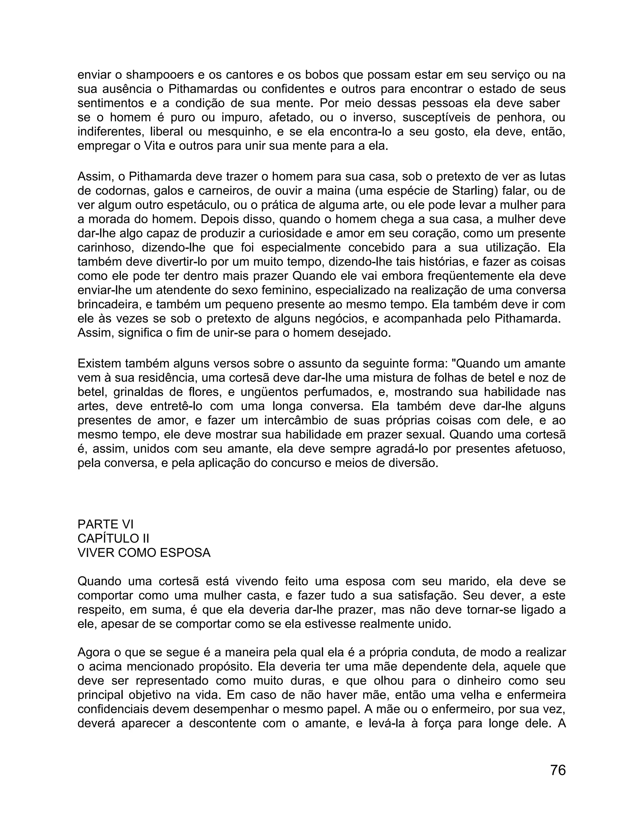 enviar o shampooers e os cantores e os bobos que possam estar em seu serviço ou na
sua ausência o Pithamardas ou confidentes e outros para encontrar o estado de seus
sentimentos e a condição de sua mente. Por meio dessas pessoas ela deve saber
se o homem é puro ou impuro, afetado, ou o inverso, susceptíveis de penhora, ou
indiferentes, liberal ou mesquinho, e se ela encontra-lo a seu gosto, ela deve, então,
empregar o Vita e outros para unir sua mente para a ela.

Assim, o Pithamarda deve trazer o homem para sua casa, sob o pretexto de ver as lutas
de codornas, galos e carneiros, de ouvir a maina (uma espécie de Starling) falar, ou de
ver algum outro espetáculo, ou o prática de alguma arte, ou ele pode levar a mulher para
a morada do homem. Depois disso, quando o homem chega a sua casa, a mulher deve
dar-lhe algo capaz de produzir a curiosidade e amor em seu coração, como um presente
carinhoso, dizendo-lhe que foi especialmente concebido para a sua utilização. Ela
também deve divertir-lo por um muito tempo, dizendo-lhe tais histórias, e fazer as coisas
como ele pode ter dentro mais prazer Quando ele vai embora freqüentemente ela deve
enviar-lhe um atendente do sexo feminino, especializado na realização de uma conversa
brincadeira, e também um pequeno presente ao mesmo tempo. Ela também deve ir com
ele às vezes se sob o pretexto de alguns negócios, e acompanhada pelo Pithamarda.
Assim, significa o fim de unir-se para o homem desejado.

Existem também alguns versos sobre o assunto da seguinte forma: "Quando um amante
vem à sua residência, uma cortesã deve dar-lhe uma mistura de folhas de betel e noz de
betel, grinaldas de flores, e ungüentos perfumados, e, mostrando sua habilidade nas
artes, deve entretê-lo com uma longa conversa. Ela também deve dar-lhe alguns
presentes de amor, e fazer um intercâmbio de suas próprias coisas com dele, e ao
mesmo tempo, ele deve mostrar sua habilidade em prazer sexual. Quando uma cortesã
é, assim, unidos com seu amante, ela deve sempre agradá-lo por presentes afetuoso,
pela conversa, e pela aplicação do concurso e meios de diversão.



PARTE VI
CAPÍTULO II
VIVER COMO ESPOSA

Quando uma cortesã está vivendo feito uma esposa com seu marido, ela deve se
comportar como uma mulher casta, e fazer tudo a sua satisfação. Seu dever, a este
respeito, em suma, é que ela deveria dar-lhe prazer, mas não deve tornar-se ligado a
ele, apesar de se comportar como se ela estivesse realmente unido.

Agora o que se segue é a maneira pela qual ela é a própria conduta, de modo a realizar
o acima mencionado propósito. Ela deveria ter uma mãe dependente dela, aquele que
deve ser representado como muito duras, e que olhou para o dinheiro como seu
principal objetivo na vida. Em caso de não haver mãe, então uma velha e enfermeira
confidenciais devem desempenhar o mesmo papel. A mãe ou o enfermeiro, por sua vez,
deverá aparecer a descontente com o amante, e levá-la à força para longe dele. A


                                                                                      76
 
