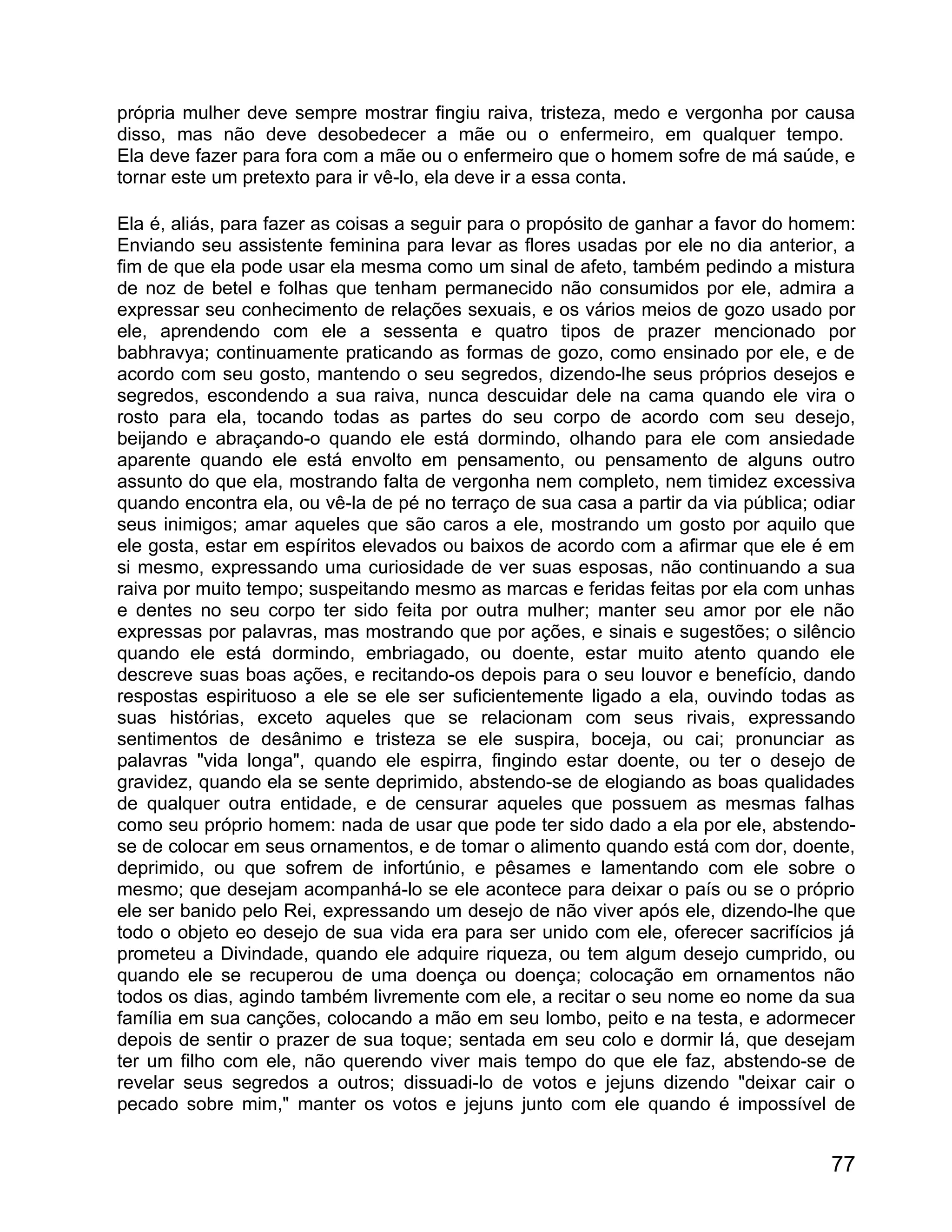 própria mulher deve sempre mostrar fingiu raiva, tristeza, medo e vergonha por causa
disso, mas não deve desobedecer a mãe ou o enfermeiro, em qualquer tempo.
Ela deve fazer para fora com a mãe ou o enfermeiro que o homem sofre de má saúde, e
tornar este um pretexto para ir vê-lo, ela deve ir a essa conta.

Ela é, aliás, para fazer as coisas a seguir para o propósito de ganhar a favor do homem:
Enviando seu assistente feminina para levar as flores usadas por ele no dia anterior, a
fim de que ela pode usar ela mesma como um sinal de afeto, também pedindo a mistura
de noz de betel e folhas que tenham permanecido não consumidos por ele, admira a
expressar seu conhecimento de relações sexuais, e os vários meios de gozo usado por
ele, aprendendo com ele a sessenta e quatro tipos de prazer mencionado por
babhravya; continuamente praticando as formas de gozo, como ensinado por ele, e de
acordo com seu gosto, mantendo o seu segredos, dizendo-lhe seus próprios desejos e
segredos, escondendo a sua raiva, nunca descuidar dele na cama quando ele vira o
rosto para ela, tocando todas as partes do seu corpo de acordo com seu desejo,
beijando e abraçando-o quando ele está dormindo, olhando para ele com ansiedade
aparente quando ele está envolto em pensamento, ou pensamento de alguns outro
assunto do que ela, mostrando falta de vergonha nem completo, nem timidez excessiva
quando encontra ela, ou vê-la de pé no terraço de sua casa a partir da via pública; odiar
seus inimigos; amar aqueles que são caros a ele, mostrando um gosto por aquilo que
ele gosta, estar em espíritos elevados ou baixos de acordo com a afirmar que ele é em
si mesmo, expressando uma curiosidade de ver suas esposas, não continuando a sua
raiva por muito tempo; suspeitando mesmo as marcas e feridas feitas por ela com unhas
e dentes no seu corpo ter sido feita por outra mulher; manter seu amor por ele não
expressas por palavras, mas mostrando que por ações, e sinais e sugestões; o silêncio
quando ele está dormindo, embriagado, ou doente, estar muito atento quando ele
descreve suas boas ações, e recitando-os depois para o seu louvor e benefício, dando
respostas espirituoso a ele se ele ser suficientemente ligado a ela, ouvindo todas as
suas histórias, exceto aqueles que se relacionam com seus rivais, expressando
sentimentos de desânimo e tristeza se ele suspira, boceja, ou cai; pronunciar as
palavras "vida longa", quando ele espirra, fingindo estar doente, ou ter o desejo de
gravidez, quando ela se sente deprimido, abstendo-se de elogiando as boas qualidades
de qualquer outra entidade, e de censurar aqueles que possuem as mesmas falhas
como seu próprio homem: nada de usar que pode ter sido dado a ela por ele, abstendo-
se de colocar em seus ornamentos, e de tomar o alimento quando está com dor, doente,
deprimido, ou que sofrem de infortúnio, e pêsames e lamentando com ele sobre o
mesmo; que desejam acompanhá-lo se ele acontece para deixar o país ou se o próprio
ele ser banido pelo Rei, expressando um desejo de não viver após ele, dizendo-lhe que
todo o objeto eo desejo de sua vida era para ser unido com ele, oferecer sacrifícios já
prometeu a Divindade, quando ele adquire riqueza, ou tem algum desejo cumprido, ou
quando ele se recuperou de uma doença ou doença; colocação em ornamentos não
todos os dias, agindo também livremente com ele, a recitar o seu nome eo nome da sua
família em sua canções, colocando a mão em seu lombo, peito e na testa, e adormecer
depois de sentir o prazer de sua toque; sentada em seu colo e dormir lá, que desejam
ter um filho com ele, não querendo viver mais tempo do que ele faz, abstendo-se de
revelar seus segredos a outros; dissuadi-lo de votos e jejuns dizendo "deixar cair o
pecado sobre mim," manter os votos e jejuns junto com ele quando é impossível de


                                                                                      77
 