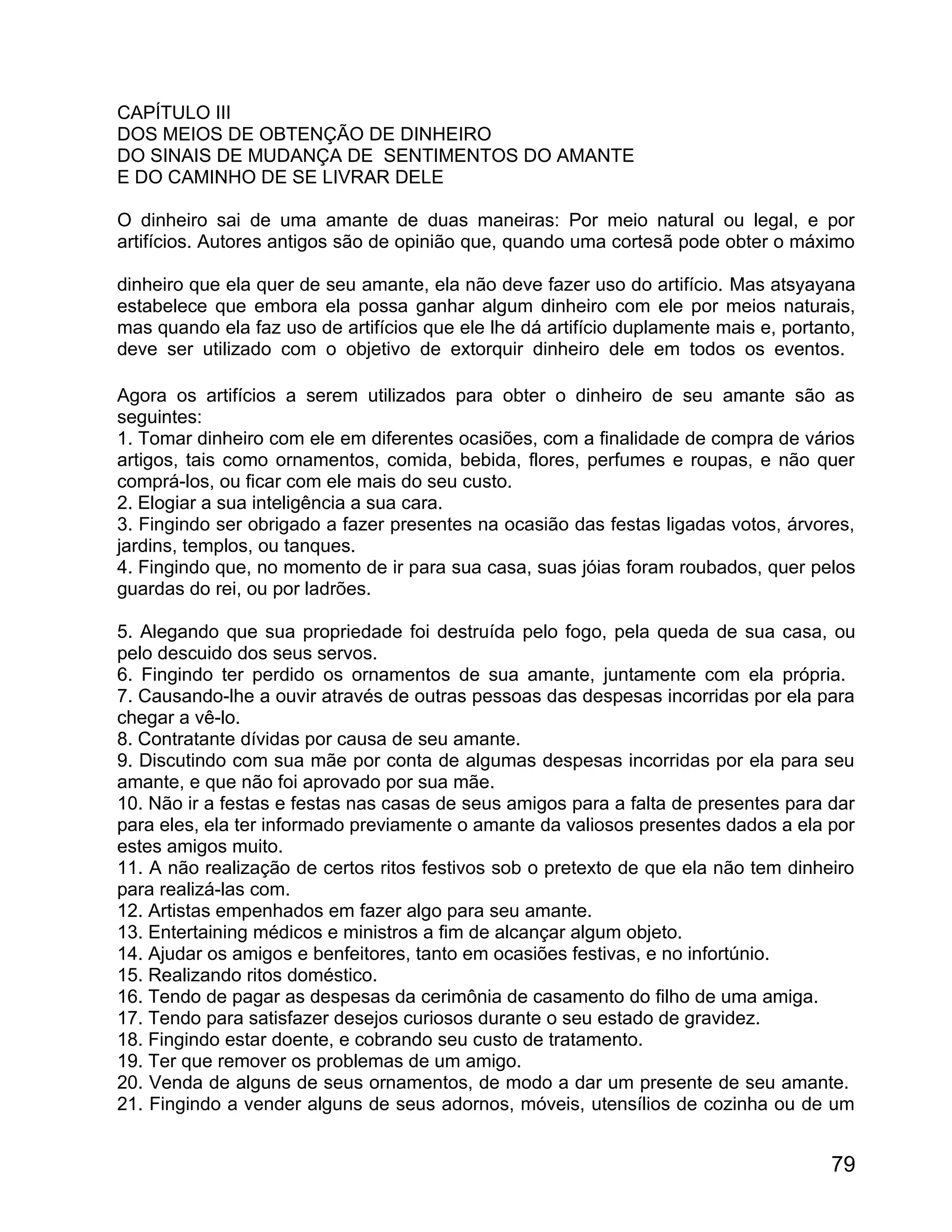 CAPÍTULO III
DOS MEIOS DE OBTENÇÃO DE DINHEIRO
DO SINAIS DE MUDANÇA DE SENTIMENTOS DO AMANTE
E DO CAMINHO DE SE LIVRAR DELE

O dinheiro sai de uma amante de duas maneiras: Por meio natural ou legal, e por
artifícios. Autores antigos são de opinião que, quando uma cortesã pode obter o máximo

dinheiro que ela quer de seu amante, ela não deve fazer uso do artifício. Mas atsyayana
estabelece que embora ela possa ganhar algum dinheiro com ele por meios naturais,
mas quando ela faz uso de artifícios que ele lhe dá artifício duplamente mais e, portanto,
deve ser utilizado com o objetivo de extorquir dinheiro dele em todos os eventos.

Agora os artifícios a serem utilizados para obter o dinheiro de seu amante são as
seguintes:
1. Tomar dinheiro com ele em diferentes ocasiões, com a finalidade de compra de vários
artigos, tais como ornamentos, comida, bebida, flores, perfumes e roupas, e não quer
comprá-los, ou ficar com ele mais do seu custo.
2. Elogiar a sua inteligência a sua cara.
3. Fingindo ser obrigado a fazer presentes na ocasião das festas ligadas votos, árvores,
jardins, templos, ou tanques.
4. Fingindo que, no momento de ir para sua casa, suas jóias foram roubados, quer pelos
guardas do rei, ou por ladrões.

5. Alegando que sua propriedade foi destruída pelo fogo, pela queda de sua casa, ou
pelo descuido dos seus servos.
6. Fingindo ter perdido os ornamentos de sua amante, juntamente com ela própria.
7. Causando-lhe a ouvir através de outras pessoas das despesas incorridas por ela para
chegar a vê-lo.
8. Contratante dívidas por causa de seu amante.
9. Discutindo com sua mãe por conta de algumas despesas incorridas por ela para seu
amante, e que não foi aprovado por sua mãe.
10. Não ir a festas e festas nas casas de seus amigos para a falta de presentes para dar
para eles, ela ter informado previamente o amante da valiosos presentes dados a ela por
estes amigos muito.
11. A não realização de certos ritos festivos sob o pretexto de que ela não tem dinheiro
para realizá-las com.
12. Artistas empenhados em fazer algo para seu amante.
13. Entertaining médicos e ministros a fim de alcançar algum objeto.
14. Ajudar os amigos e benfeitores, tanto em ocasiões festivas, e no infortúnio.
15. Realizando ritos doméstico.
16. Tendo de pagar as despesas da cerimônia de casamento do filho de uma amiga.
17. Tendo para satisfazer desejos curiosos durante o seu estado de gravidez.
18. Fingindo estar doente, e cobrando seu custo de tratamento.
19. Ter que remover os problemas de um amigo.
20. Venda de alguns de seus ornamentos, de modo a dar um presente de seu amante.
21. Fingindo a vender alguns de seus adornos, móveis, utensílios de cozinha ou de um


                                                                                       79
 
