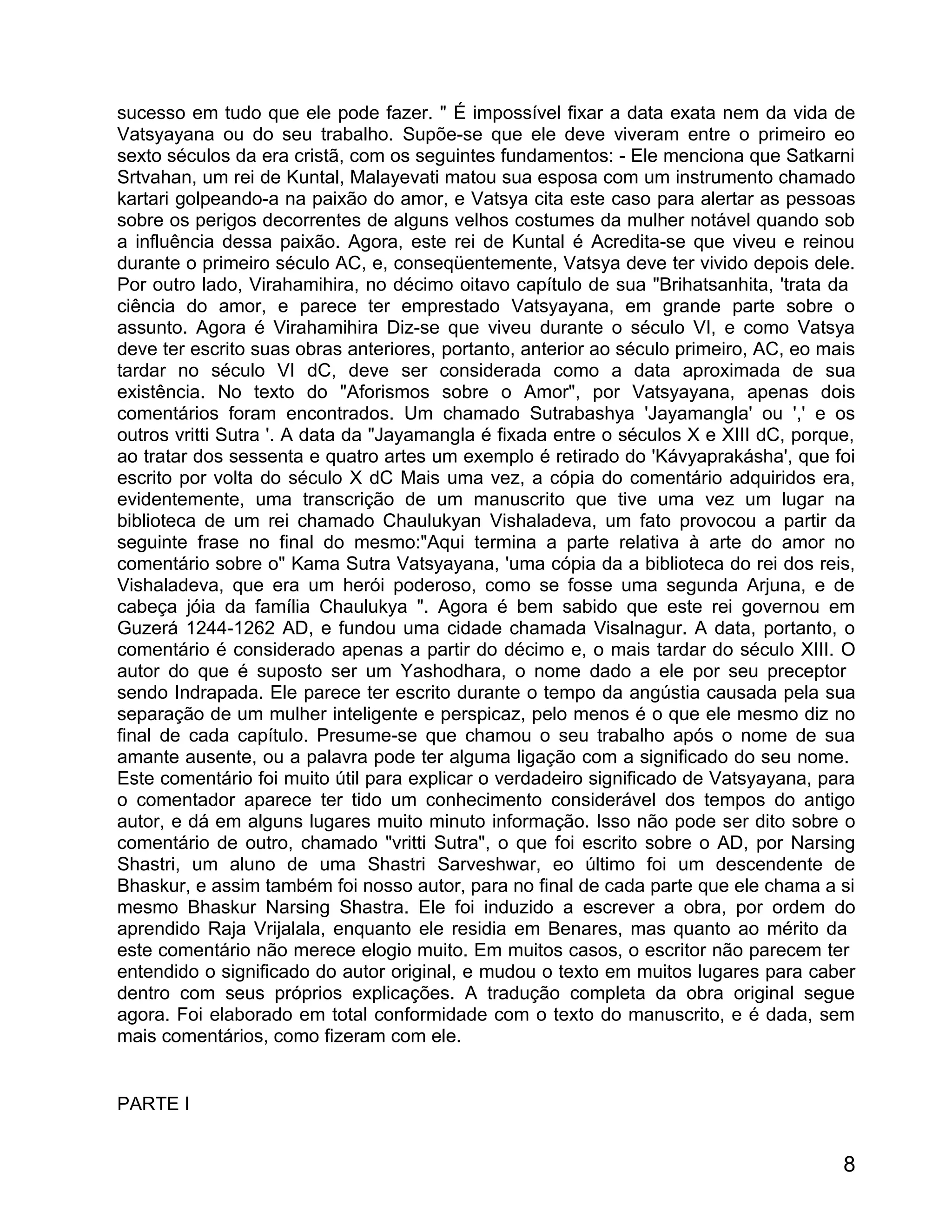 sucesso em tudo que ele pode fazer. " É impossível fixar a data exata nem da vida de
Vatsyayana ou do seu trabalho. Supõe-se que ele deve viveram entre o primeiro eo
sexto séculos da era cristã, com os seguintes fundamentos: - Ele menciona que Satkarni
Srtvahan, um rei de Kuntal, Malayevati matou sua esposa com um instrumento chamado
kartari golpeando-a na paixão do amor, e Vatsya cita este caso para alertar as pessoas
sobre os perigos decorrentes de alguns velhos costumes da mulher notável quando sob
a influência dessa paixão. Agora, este rei de Kuntal é Acredita-se que viveu e reinou
durante o primeiro século AC, e, conseqüentemente, Vatsya deve ter vivido depois dele.
Por outro lado, Virahamihira, no décimo oitavo capítulo de sua "Brihatsanhita, 'trata da
ciência do amor, e parece ter emprestado Vatsyayana, em grande parte sobre o
assunto. Agora é Virahamihira Diz-se que viveu durante o século VI, e como Vatsya
deve ter escrito suas obras anteriores, portanto, anterior ao século primeiro, AC, eo mais
tardar no século VI dC, deve ser considerada como a data aproximada de sua
existência. No texto do "Aforismos sobre o Amor", por Vatsyayana, apenas dois
comentários foram encontrados. Um chamado Sutrabashya 'Jayamangla' ou ',' e os
outros vritti Sutra '. A data da "Jayamangla é fixada entre o séculos X e XIII dC, porque,
ao tratar dos sessenta e quatro artes um exemplo é retirado do 'Kávyaprakásha', que foi
escrito por volta do século X dC Mais uma vez, a cópia do comentário adquiridos era,
evidentemente, uma transcrição de um manuscrito que tive uma vez um lugar na
biblioteca de um rei chamado Chaulukyan Vishaladeva, um fato provocou a partir da
seguinte frase no final do mesmo:"Aqui termina a parte relativa à arte do amor no
comentário sobre o" Kama Sutra Vatsyayana, 'uma cópia da a biblioteca do rei dos reis,
Vishaladeva, que era um herói poderoso, como se fosse uma segunda Arjuna, e de
cabeça jóia da família Chaulukya ". Agora é bem sabido que este rei governou em
Guzerá 1244-1262 AD, e fundou uma cidade chamada Visalnagur. A data, portanto, o
comentário é considerado apenas a partir do décimo e, o mais tardar do século XIII. O
autor do que é suposto ser um Yashodhara, o nome dado a ele por seu preceptor
sendo Indrapada. Ele parece ter escrito durante o tempo da angústia causada pela sua
separação de um mulher inteligente e perspicaz, pelo menos é o que ele mesmo diz no
final de cada capítulo. Presume-se que chamou o seu trabalho após o nome de sua
amante ausente, ou a palavra pode ter alguma ligação com a significado do seu nome.
Este comentário foi muito útil para explicar o verdadeiro significado de Vatsyayana, para
o comentador aparece ter tido um conhecimento considerável dos tempos do antigo
autor, e dá em alguns lugares muito minuto informação. Isso não pode ser dito sobre o
comentário de outro, chamado "vritti Sutra", o que foi escrito sobre o AD, por Narsing
Shastri, um aluno de uma Shastri Sarveshwar, eo último foi um descendente de
Bhaskur, e assim também foi nosso autor, para no final de cada parte que ele chama a si
mesmo Bhaskur Narsing Shastra. Ele foi induzido a escrever a obra, por ordem do
aprendido Raja Vrijalala, enquanto ele residia em Benares, mas quanto ao mérito da
este comentário não merece elogio muito. Em muitos casos, o escritor não parecem ter
entendido o significado do autor original, e mudou o texto em muitos lugares para caber
dentro com seus próprios explicações. A tradução completa da obra original segue
agora. Foi elaborado em total conformidade com o texto do manuscrito, e é dada, sem
mais comentários, como fizeram com ele.


PARTE I


                                                                                        8
 