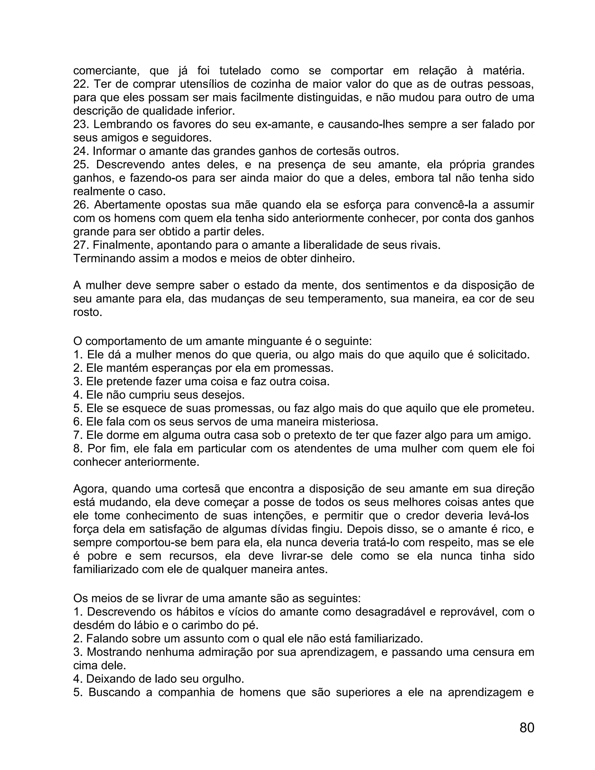 comerciante, que já foi tutelado como se comportar em relação à matéria.
22. Ter de comprar utensílios de cozinha de maior valor do que as de outras pessoas,
para que eles possam ser mais facilmente distinguidas, e não mudou para outro de uma
descrição de qualidade inferior.
23. Lembrando os favores do seu ex-amante, e causando-lhes sempre a ser falado por
seus amigos e seguidores.
24. Informar o amante das grandes ganhos de cortesãs outros.
25. Descrevendo antes deles, e na presença de seu amante, ela própria grandes
ganhos, e fazendo-os para ser ainda maior do que a deles, embora tal não tenha sido
realmente o caso.
26. Abertamente opostas sua mãe quando ela se esforça para convencê-la a assumir
com os homens com quem ela tenha sido anteriormente conhecer, por conta dos ganhos
grande para ser obtido a partir deles.
27. Finalmente, apontando para o amante a liberalidade de seus rivais.
Terminando assim a modos e meios de obter dinheiro.

A mulher deve sempre saber o estado da mente, dos sentimentos e da disposição de
seu amante para ela, das mudanças de seu temperamento, sua maneira, ea cor de seu
rosto.

O comportamento de um amante minguante é o seguinte:
1. Ele dá a mulher menos do que queria, ou algo mais do que aquilo que é solicitado.
2. Ele mantém esperanças por ela em promessas.
3. Ele pretende fazer uma coisa e faz outra coisa.
4. Ele não cumpriu seus desejos.
5. Ele se esquece de suas promessas, ou faz algo mais do que aquilo que ele prometeu.
6. Ele fala com os seus servos de uma maneira misteriosa.
7. Ele dorme em alguma outra casa sob o pretexto de ter que fazer algo para um amigo.
8. Por fim, ele fala em particular com os atendentes de uma mulher com quem ele foi
conhecer anteriormente.

Agora, quando uma cortesã que encontra a disposição de seu amante em sua direção
está mudando, ela deve começar a posse de todos os seus melhores coisas antes que
ele tome conhecimento de suas intenções, e permitir que o credor deveria levá-los
força dela em satisfação de algumas dívidas fingiu. Depois disso, se o amante é rico, e
sempre comportou-se bem para ela, ela nunca deveria tratá-lo com respeito, mas se ele
é pobre e sem recursos, ela deve livrar-se dele como se ela nunca tinha sido
familiarizado com ele de qualquer maneira antes.

Os meios de se livrar de uma amante são as seguintes:
1. Descrevendo os hábitos e vícios do amante como desagradável e reprovável, com o
desdém do lábio e o carimbo do pé.
2. Falando sobre um assunto com o qual ele não está familiarizado.
3. Mostrando nenhuma admiração por sua aprendizagem, e passando uma censura em
cima dele.
4. Deixando de lado seu orgulho.
5. Buscando a companhia de homens que são superiores a ele na aprendizagem e


                                                                                    80
 
