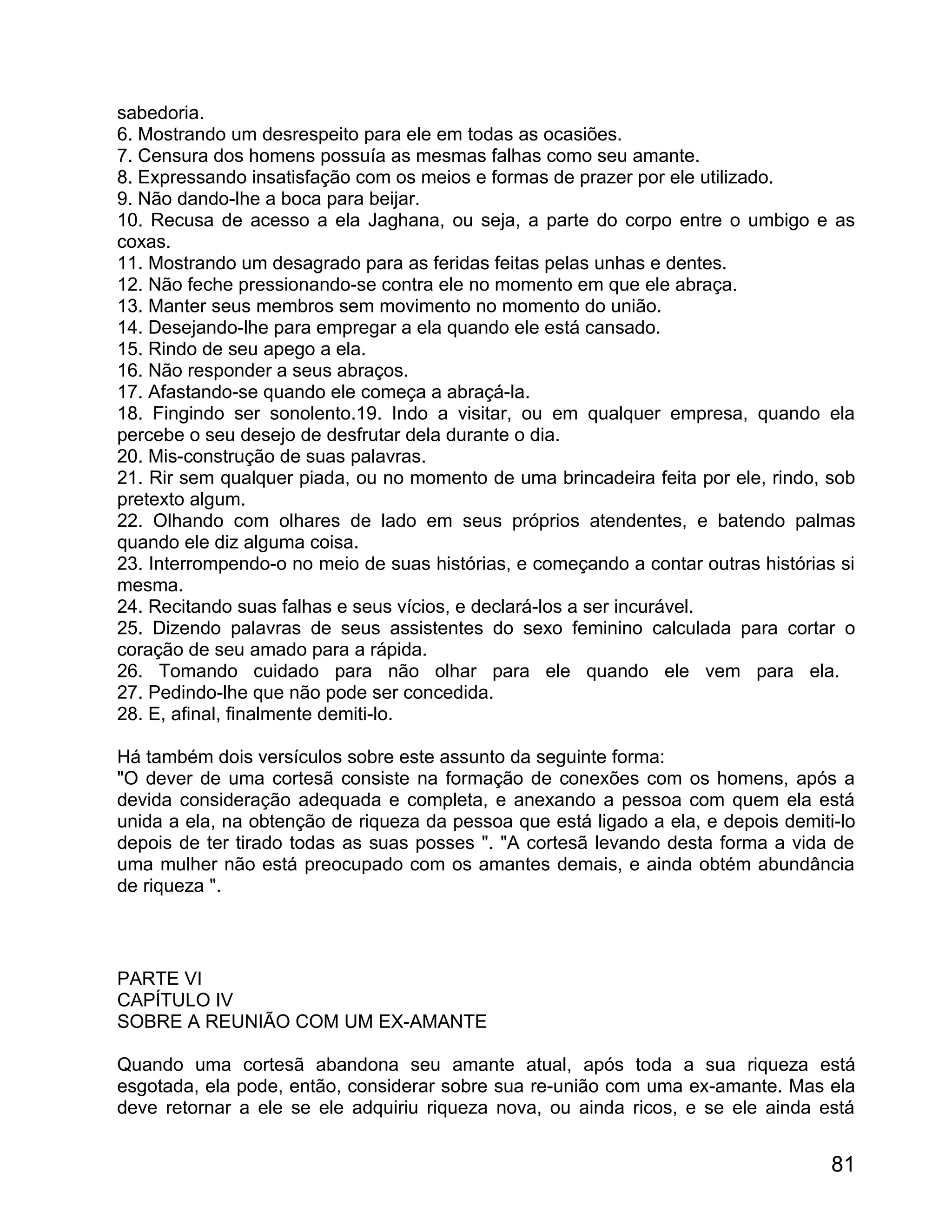 sabedoria.
6. Mostrando um desrespeito para ele em todas as ocasiões.
7. Censura dos homens possuía as mesmas falhas como seu amante.
8. Expressando insatisfação com os meios e formas de prazer por ele utilizado.
9. Não dando-lhe a boca para beijar.
10. Recusa de acesso a ela Jaghana, ou seja, a parte do corpo entre o umbigo e as
coxas.
11. Mostrando um desagrado para as feridas feitas pelas unhas e dentes.
12. Não feche pressionando-se contra ele no momento em que ele abraça.
13. Manter seus membros sem movimento no momento do união.
14. Desejando-lhe para empregar a ela quando ele está cansado.
15. Rindo de seu apego a ela.
16. Não responder a seus abraços.
17. Afastando-se quando ele começa a abraçá-la.
18. Fingindo ser sonolento.19. Indo a visitar, ou em qualquer empresa, quando ela
percebe o seu desejo de desfrutar dela durante o dia.
20. Mis-construção de suas palavras.
21. Rir sem qualquer piada, ou no momento de uma brincadeira feita por ele, rindo, sob
pretexto algum.
22. Olhando com olhares de lado em seus próprios atendentes, e batendo palmas
quando ele diz alguma coisa.
23. Interrompendo-o no meio de suas histórias, e começando a contar outras histórias si
mesma.
24. Recitando suas falhas e seus vícios, e declará-los a ser incurável.
25. Dizendo palavras de seus assistentes do sexo feminino calculada para cortar o
coração de seu amado para a rápida.
26. Tomando cuidado para não olhar para ele quando ele vem para ela.
27. Pedindo-lhe que não pode ser concedida.
28. E, afinal, finalmente demiti-lo.

Há também dois versículos sobre este assunto da seguinte forma:
"O dever de uma cortesã consiste na formação de conexões com os homens, após a
devida consideração adequada e completa, e anexando a pessoa com quem ela está
unida a ela, na obtenção de riqueza da pessoa que está ligado a ela, e depois demiti-lo
depois de ter tirado todas as suas posses ". "A cortesã levando desta forma a vida de
uma mulher não está preocupado com os amantes demais, e ainda obtém abundância
de riqueza ".



PARTE VI
CAPÍTULO IV
SOBRE A REUNIÃO COM UM EX-AMANTE

Quando uma cortesã abandona seu amante atual, após toda a sua riqueza está
esgotada, ela pode, então, considerar sobre sua re-união com uma ex-amante. Mas ela
deve retornar a ele se ele adquiriu riqueza nova, ou ainda ricos, e se ele ainda está


                                                                                    81
 
