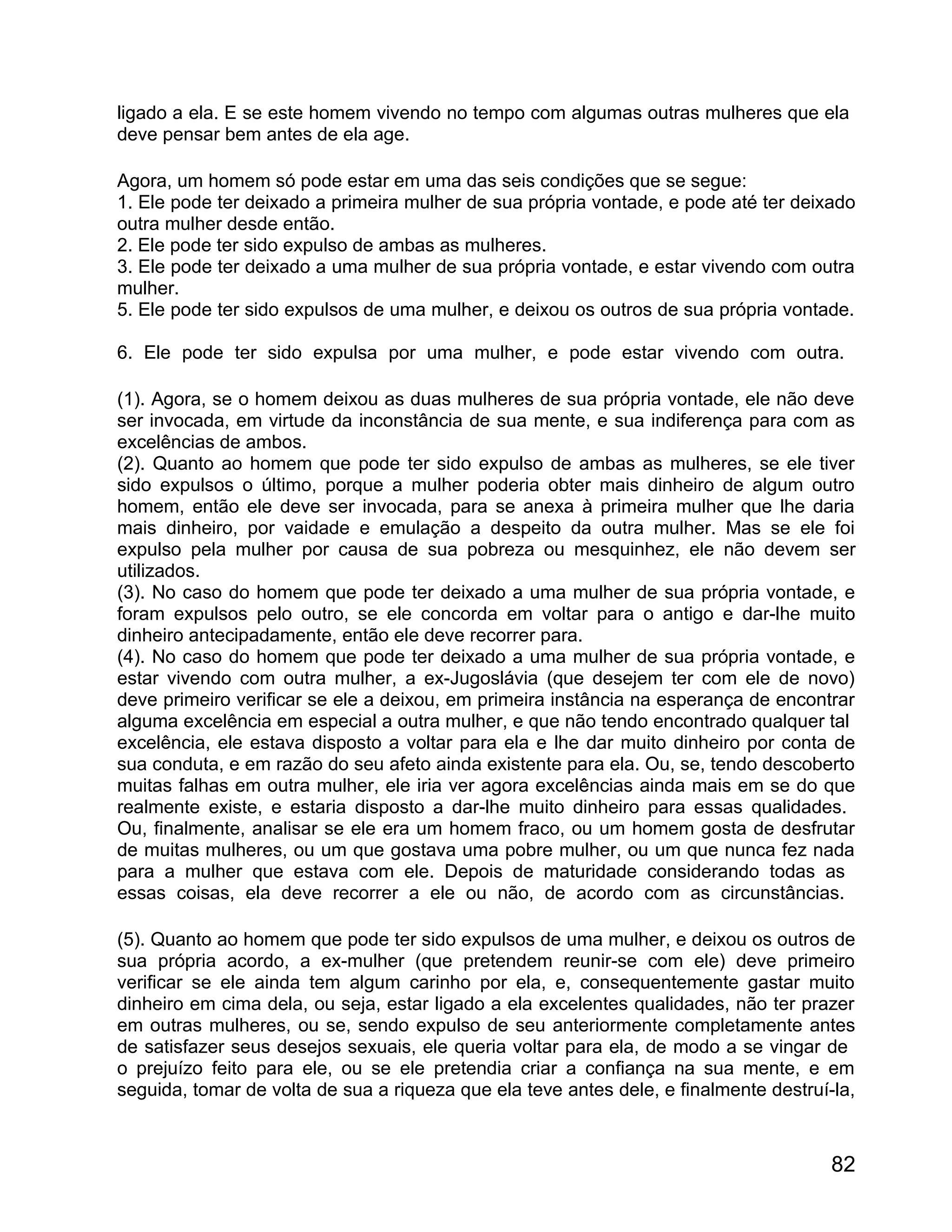 ligado a ela. E se este homem vivendo no tempo com algumas outras mulheres que ela
deve pensar bem antes de ela age.

Agora, um homem só pode estar em uma das seis condições que se segue:
1. Ele pode ter deixado a primeira mulher de sua própria vontade, e pode até ter deixado
outra mulher desde então.
2. Ele pode ter sido expulso de ambas as mulheres.
3. Ele pode ter deixado a uma mulher de sua própria vontade, e estar vivendo com outra
mulher.
5. Ele pode ter sido expulsos de uma mulher, e deixou os outros de sua própria vontade.

6. Ele pode ter sido expulsa por uma mulher, e pode estar vivendo com outra.

(1). Agora, se o homem deixou as duas mulheres de sua própria vontade, ele não deve
ser invocada, em virtude da inconstância de sua mente, e sua indiferença para com as
excelências de ambos.
(2). Quanto ao homem que pode ter sido expulso de ambas as mulheres, se ele tiver
sido expulsos o último, porque a mulher poderia obter mais dinheiro de algum outro
homem, então ele deve ser invocada, para se anexa à primeira mulher que lhe daria
mais dinheiro, por vaidade e emulação a despeito da outra mulher. Mas se ele foi
expulso pela mulher por causa de sua pobreza ou mesquinhez, ele não devem ser
utilizados.
(3). No caso do homem que pode ter deixado a uma mulher de sua própria vontade, e
foram expulsos pelo outro, se ele concorda em voltar para o antigo e dar-lhe muito
dinheiro antecipadamente, então ele deve recorrer para.
(4). No caso do homem que pode ter deixado a uma mulher de sua própria vontade, e
estar vivendo com outra mulher, a ex-Jugoslávia (que desejem ter com ele de novo)
deve primeiro verificar se ele a deixou, em primeira instância na esperança de encontrar
alguma excelência em especial a outra mulher, e que não tendo encontrado qualquer tal
excelência, ele estava disposto a voltar para ela e lhe dar muito dinheiro por conta de
sua conduta, e em razão do seu afeto ainda existente para ela. Ou, se, tendo descoberto
muitas falhas em outra mulher, ele iria ver agora excelências ainda mais em se do que
realmente existe, e estaria disposto a dar-lhe muito dinheiro para essas qualidades.
Ou, finalmente, analisar se ele era um homem fraco, ou um homem gosta de desfrutar
de muitas mulheres, ou um que gostava uma pobre mulher, ou um que nunca fez nada
para a mulher que estava com ele. Depois de maturidade considerando todas as
essas coisas, ela deve recorrer a ele ou não, de acordo com as circunstâncias.

(5). Quanto ao homem que pode ter sido expulsos de uma mulher, e deixou os outros de
sua própria acordo, a ex-mulher (que pretendem reunir-se com ele) deve primeiro
verificar se ele ainda tem algum carinho por ela, e, consequentemente gastar muito
dinheiro em cima dela, ou seja, estar ligado a ela excelentes qualidades, não ter prazer
em outras mulheres, ou se, sendo expulso de seu anteriormente completamente antes
de satisfazer seus desejos sexuais, ele queria voltar para ela, de modo a se vingar de
o prejuízo feito para ele, ou se ele pretendia criar a confiança na sua mente, e em
seguida, tomar de volta de sua a riqueza que ela teve antes dele, e finalmente destruí-la,



                                                                                       82
 