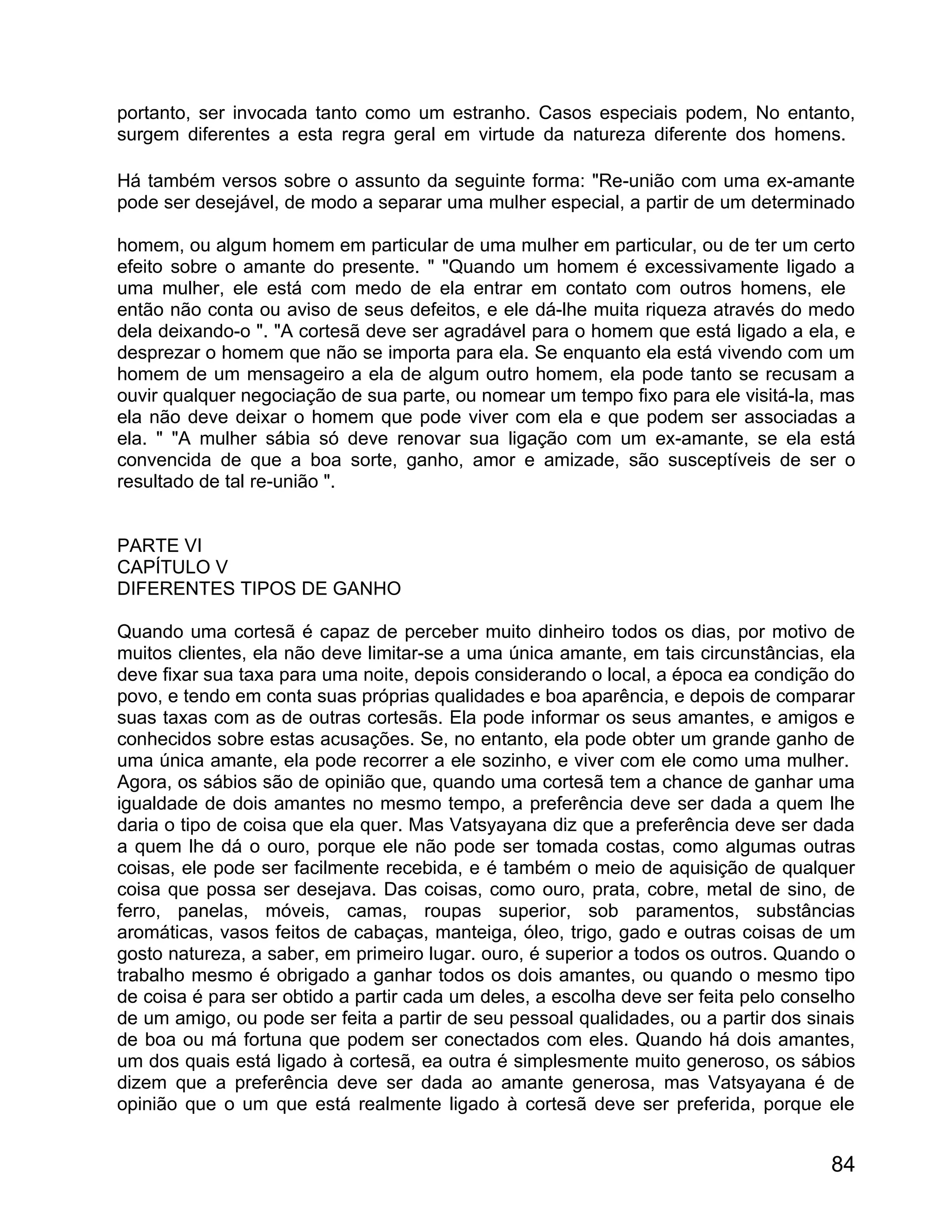 portanto, ser invocada tanto como um estranho. Casos especiais podem, No entanto,
surgem diferentes a esta regra geral em virtude da natureza diferente dos homens.

Há também versos sobre o assunto da seguinte forma: "Re-união com uma ex-amante
pode ser desejável, de modo a separar uma mulher especial, a partir de um determinado

homem, ou algum homem em particular de uma mulher em particular, ou de ter um certo
efeito sobre o amante do presente. " "Quando um homem é excessivamente ligado a
uma mulher, ele está com medo de ela entrar em contato com outros homens, ele
então não conta ou aviso de seus defeitos, e ele dá-lhe muita riqueza através do medo
dela deixando-o ". "A cortesã deve ser agradável para o homem que está ligado a ela, e
desprezar o homem que não se importa para ela. Se enquanto ela está vivendo com um
homem de um mensageiro a ela de algum outro homem, ela pode tanto se recusam a
ouvir qualquer negociação de sua parte, ou nomear um tempo fixo para ele visitá-la, mas
ela não deve deixar o homem que pode viver com ela e que podem ser associadas a
ela. " "A mulher sábia só deve renovar sua ligação com um ex-amante, se ela está
convencida de que a boa sorte, ganho, amor e amizade, são susceptíveis de ser o
resultado de tal re-união ".


PARTE VI
CAPÍTULO V
DIFERENTES TIPOS DE GANHO

Quando uma cortesã é capaz de perceber muito dinheiro todos os dias, por motivo de
muitos clientes, ela não deve limitar-se a uma única amante, em tais circunstâncias, ela
deve fixar sua taxa para uma noite, depois considerando o local, a época ea condição do
povo, e tendo em conta suas próprias qualidades e boa aparência, e depois de comparar
suas taxas com as de outras cortesãs. Ela pode informar os seus amantes, e amigos e
conhecidos sobre estas acusações. Se, no entanto, ela pode obter um grande ganho de
uma única amante, ela pode recorrer a ele sozinho, e viver com ele como uma mulher.
Agora, os sábios são de opinião que, quando uma cortesã tem a chance de ganhar uma
igualdade de dois amantes no mesmo tempo, a preferência deve ser dada a quem lhe
daria o tipo de coisa que ela quer. Mas Vatsyayana diz que a preferência deve ser dada
a quem lhe dá o ouro, porque ele não pode ser tomada costas, como algumas outras
coisas, ele pode ser facilmente recebida, e é também o meio de aquisição de qualquer
coisa que possa ser desejava. Das coisas, como ouro, prata, cobre, metal de sino, de
ferro, panelas, móveis, camas, roupas superior, sob paramentos, substâncias
aromáticas, vasos feitos de cabaças, manteiga, óleo, trigo, gado e outras coisas de um
gosto natureza, a saber, em primeiro lugar. ouro, é superior a todos os outros. Quando o
trabalho mesmo é obrigado a ganhar todos os dois amantes, ou quando o mesmo tipo
de coisa é para ser obtido a partir cada um deles, a escolha deve ser feita pelo conselho
de um amigo, ou pode ser feita a partir de seu pessoal qualidades, ou a partir dos sinais
de boa ou má fortuna que podem ser conectados com eles. Quando há dois amantes,
um dos quais está ligado à cortesã, ea outra é simplesmente muito generoso, os sábios
dizem que a preferência deve ser dada ao amante generosa, mas Vatsyayana é de
opinião que o um que está realmente ligado à cortesã deve ser preferida, porque ele


                                                                                      84
 