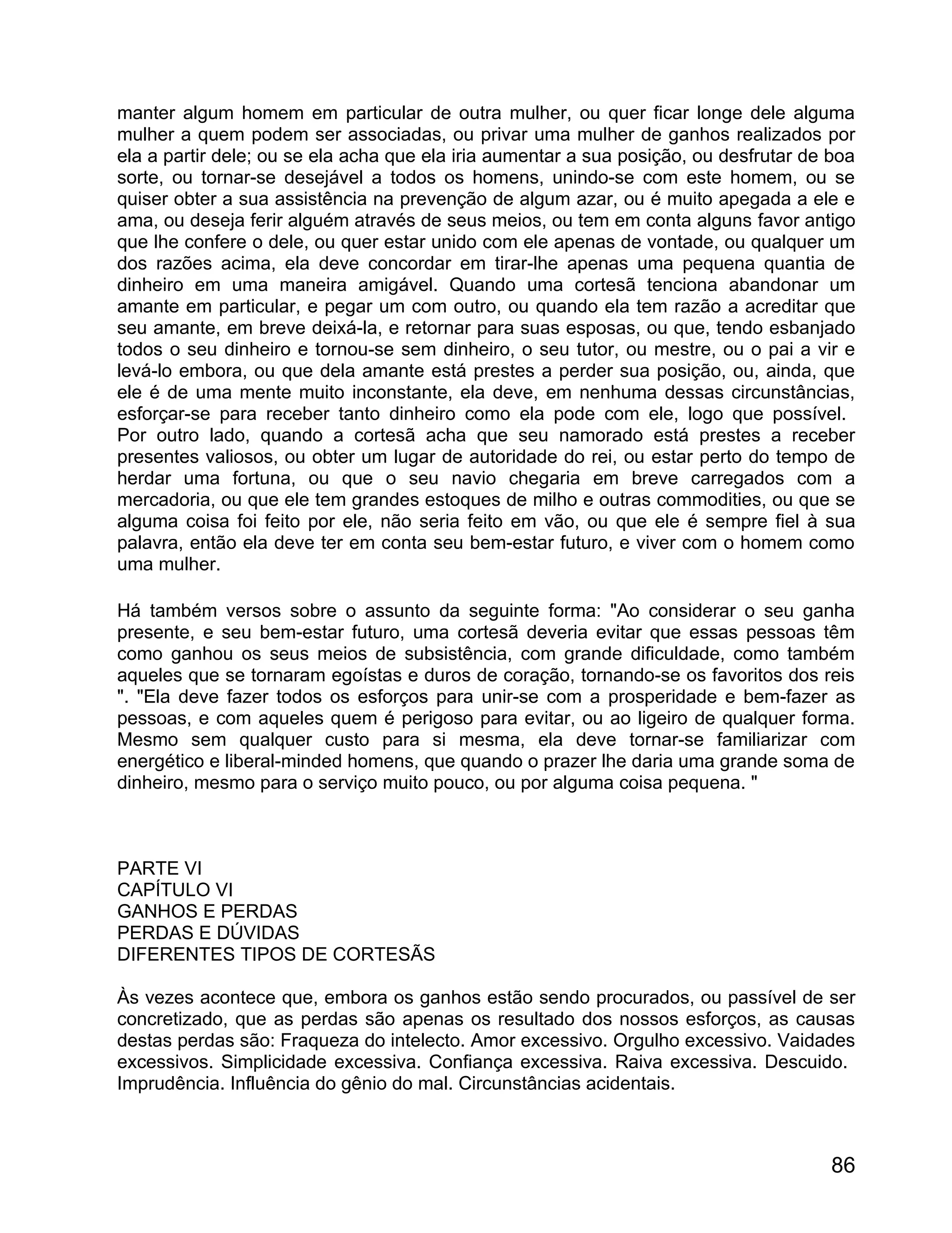 manter algum homem em particular de outra mulher, ou quer ficar longe dele alguma
mulher a quem podem ser associadas, ou privar uma mulher de ganhos realizados por
ela a partir dele; ou se ela acha que ela iria aumentar a sua posição, ou desfrutar de boa
sorte, ou tornar-se desejável a todos os homens, unindo-se com este homem, ou se
quiser obter a sua assistência na prevenção de algum azar, ou é muito apegada a ele e
ama, ou deseja ferir alguém através de seus meios, ou tem em conta alguns favor antigo
que lhe confere o dele, ou quer estar unido com ele apenas de vontade, ou qualquer um
dos razões acima, ela deve concordar em tirar-lhe apenas uma pequena quantia de
dinheiro em uma maneira amigável. Quando uma cortesã tenciona abandonar um
amante em particular, e pegar um com outro, ou quando ela tem razão a acreditar que
seu amante, em breve deixá-la, e retornar para suas esposas, ou que, tendo esbanjado
todos o seu dinheiro e tornou-se sem dinheiro, o seu tutor, ou mestre, ou o pai a vir e
levá-lo embora, ou que dela amante está prestes a perder sua posição, ou, ainda, que
ele é de uma mente muito inconstante, ela deve, em nenhuma dessas circunstâncias,
esforçar-se para receber tanto dinheiro como ela pode com ele, logo que possível.
Por outro lado, quando a cortesã acha que seu namorado está prestes a receber
presentes valiosos, ou obter um lugar de autoridade do rei, ou estar perto do tempo de
herdar uma fortuna, ou que o seu navio chegaria em breve carregados com a
mercadoria, ou que ele tem grandes estoques de milho e outras commodities, ou que se
alguma coisa foi feito por ele, não seria feito em vão, ou que ele é sempre fiel à sua
palavra, então ela deve ter em conta seu bem-estar futuro, e viver com o homem como
uma mulher.

Há também versos sobre o assunto da seguinte forma: "Ao considerar o seu ganha
presente, e seu bem-estar futuro, uma cortesã deveria evitar que essas pessoas têm
como ganhou os seus meios de subsistência, com grande dificuldade, como também
aqueles que se tornaram egoístas e duros de coração, tornando-se os favoritos dos reis
". "Ela deve fazer todos os esforços para unir-se com a prosperidade e bem-fazer as
pessoas, e com aqueles quem é perigoso para evitar, ou ao ligeiro de qualquer forma.
Mesmo sem qualquer custo para si mesma, ela deve tornar-se familiarizar com
energético e liberal-minded homens, que quando o prazer lhe daria uma grande soma de
dinheiro, mesmo para o serviço muito pouco, ou por alguma coisa pequena. "



PARTE VI
CAPÍTULO VI
GANHOS E PERDAS
PERDAS E DÚVIDAS
DIFERENTES TIPOS DE CORTESÃS

Às vezes acontece que, embora os ganhos estão sendo procurados, ou passível de ser
concretizado, que as perdas são apenas os resultado dos nossos esforços, as causas
destas perdas são: Fraqueza do intelecto. Amor excessivo. Orgulho excessivo. Vaidades
excessivos. Simplicidade excessiva. Confiança excessiva. Raiva excessiva. Descuido.
Imprudência. Influência do gênio do mal. Circunstâncias acidentais.



                                                                                       86
 