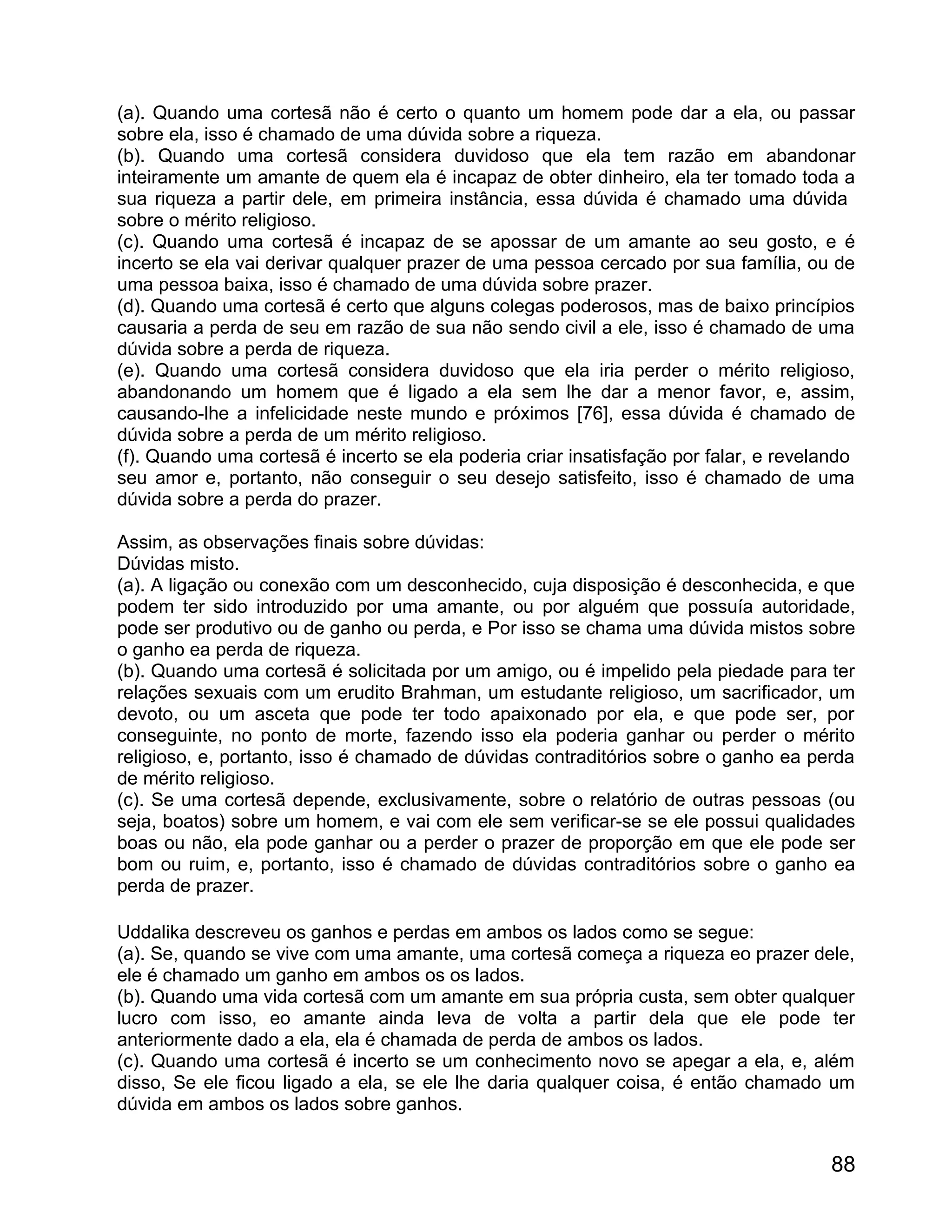 (a). Quando uma cortesã não é certo o quanto um homem pode dar a ela, ou passar
sobre ela, isso é chamado de uma dúvida sobre a riqueza.
(b). Quando uma cortesã considera duvidoso que ela tem razão em abandonar
inteiramente um amante de quem ela é incapaz de obter dinheiro, ela ter tomado toda a
sua riqueza a partir dele, em primeira instância, essa dúvida é chamado uma dúvida
sobre o mérito religioso.
(c). Quando uma cortesã é incapaz de se apossar de um amante ao seu gosto, e é
incerto se ela vai derivar qualquer prazer de uma pessoa cercado por sua família, ou de
uma pessoa baixa, isso é chamado de uma dúvida sobre prazer.
(d). Quando uma cortesã é certo que alguns colegas poderosos, mas de baixo princípios
causaria a perda de seu em razão de sua não sendo civil a ele, isso é chamado de uma
dúvida sobre a perda de riqueza.
(e). Quando uma cortesã considera duvidoso que ela iria perder o mérito religioso,
abandonando um homem que é ligado a ela sem lhe dar a menor favor, e, assim,
causando-lhe a infelicidade neste mundo e próximos [76], essa dúvida é chamado de
dúvida sobre a perda de um mérito religioso.
(f). Quando uma cortesã é incerto se ela poderia criar insatisfação por falar, e revelando
seu amor e, portanto, não conseguir o seu desejo satisfeito, isso é chamado de uma
dúvida sobre a perda do prazer.

Assim, as observações finais sobre dúvidas:
Dúvidas misto.
(a). A ligação ou conexão com um desconhecido, cuja disposição é desconhecida, e que
podem ter sido introduzido por uma amante, ou por alguém que possuía autoridade,
pode ser produtivo ou de ganho ou perda, e Por isso se chama uma dúvida mistos sobre
o ganho ea perda de riqueza.
(b). Quando uma cortesã é solicitada por um amigo, ou é impelido pela piedade para ter
relações sexuais com um erudito Brahman, um estudante religioso, um sacrificador, um
devoto, ou um asceta que pode ter todo apaixonado por ela, e que pode ser, por
conseguinte, no ponto de morte, fazendo isso ela poderia ganhar ou perder o mérito
religioso, e, portanto, isso é chamado de dúvidas contraditórios sobre o ganho ea perda
de mérito religioso.
(c). Se uma cortesã depende, exclusivamente, sobre o relatório de outras pessoas (ou
seja, boatos) sobre um homem, e vai com ele sem verificar-se se ele possui qualidades
boas ou não, ela pode ganhar ou a perder o prazer de proporção em que ele pode ser
bom ou ruim, e, portanto, isso é chamado de dúvidas contraditórios sobre o ganho ea
perda de prazer.

Uddalika descreveu os ganhos e perdas em ambos os lados como se segue:
(a). Se, quando se vive com uma amante, uma cortesã começa a riqueza eo prazer dele,
ele é chamado um ganho em ambos os os lados.
(b). Quando uma vida cortesã com um amante em sua própria custa, sem obter qualquer
lucro com isso, eo amante ainda leva de volta a partir dela que ele pode ter
anteriormente dado a ela, ela é chamada de perda de ambos os lados.
(c). Quando uma cortesã é incerto se um conhecimento novo se apegar a ela, e, além
disso, Se ele ficou ligado a ela, se ele lhe daria qualquer coisa, é então chamado um
dúvida em ambos os lados sobre ganhos.


                                                                                       88
 