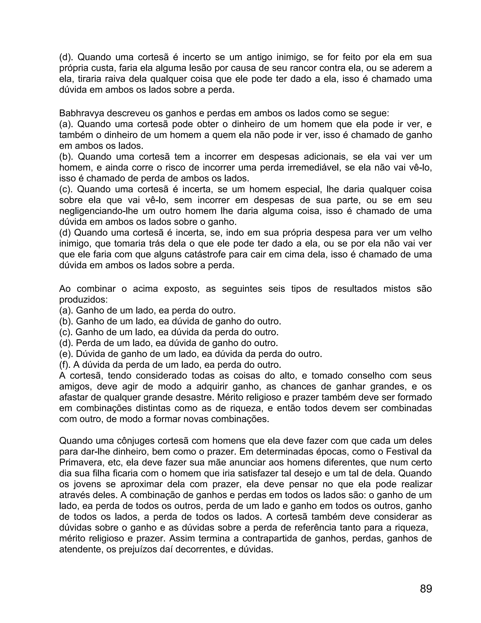 (d). Quando uma cortesã é incerto se um antigo inimigo, se for feito por ela em sua
própria custa, faria ela alguma lesão por causa de seu rancor contra ela, ou se aderem a
ela, tiraria raiva dela qualquer coisa que ele pode ter dado a ela, isso é chamado uma
dúvida em ambos os lados sobre a perda.

Babhravya descreveu os ganhos e perdas em ambos os lados como se segue:
(a). Quando uma cortesã pode obter o dinheiro de um homem que ela pode ir ver, e
também o dinheiro de um homem a quem ela não pode ir ver, isso é chamado de ganho
em ambos os lados.
(b). Quando uma cortesã tem a incorrer em despesas adicionais, se ela vai ver um
homem, e ainda corre o risco de incorrer uma perda irremediável, se ela não vai vê-lo,
isso é chamado de perda de ambos os lados.
(c). Quando uma cortesã é incerta, se um homem especial, lhe daria qualquer coisa
sobre ela que vai vê-lo, sem incorrer em despesas de sua parte, ou se em seu
negligenciando-lhe um outro homem lhe daria alguma coisa, isso é chamado de uma
dúvida em ambos os lados sobre o ganho.
(d) Quando uma cortesã é incerta, se, indo em sua própria despesa para ver um velho
inimigo, que tomaria trás dela o que ele pode ter dado a ela, ou se por ela não vai ver
que ele faria com que alguns catástrofe para cair em cima dela, isso é chamado de uma
dúvida em ambos os lados sobre a perda.

Ao combinar o acima exposto, as seguintes seis tipos de resultados mistos são
produzidos:
(a). Ganho de um lado, ea perda do outro.
(b). Ganho de um lado, ea dúvida de ganho do outro.
(c). Ganho de um lado, ea dúvida da perda do outro.
(d). Perda de um lado, ea dúvida de ganho do outro.
(e). Dúvida de ganho de um lado, ea dúvida da perda do outro.
(f). A dúvida da perda de um lado, ea perda do outro.
A cortesã, tendo considerado todas as coisas do alto, e tomado conselho com seus
amigos, deve agir de modo a adquirir ganho, as chances de ganhar grandes, e os
afastar de qualquer grande desastre. Mérito religioso e prazer também deve ser formado
em combinações distintas como as de riqueza, e então todos devem ser combinadas
com outro, de modo a formar novas combinações.

Quando uma cônjuges cortesã com homens que ela deve fazer com que cada um deles
para dar-lhe dinheiro, bem como o prazer. Em determinadas épocas, como o Festival da
Primavera, etc, ela deve fazer sua mãe anunciar aos homens diferentes, que num certo
dia sua filha ficaria com o homem que iria satisfazer tal desejo e um tal de dela. Quando
os jovens se aproximar dela com prazer, ela deve pensar no que ela pode realizar
através deles. A combinação de ganhos e perdas em todos os lados são: o ganho de um
lado, ea perda de todos os outros, perda de um lado e ganho em todos os outros, ganho
de todos os lados, a perda de todos os lados. A cortesã também deve considerar as
dúvidas sobre o ganho e as dúvidas sobre a perda de referência tanto para a riqueza,
mérito religioso e prazer. Assim termina a contrapartida de ganhos, perdas, ganhos de
atendente, os prejuízos daí decorrentes, e dúvidas.



                                                                                      89
 