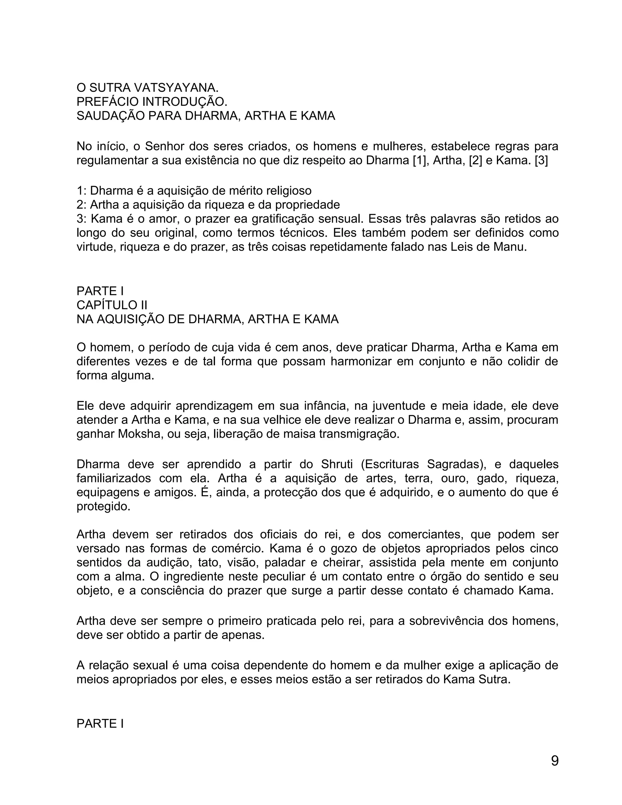 O SUTRA VATSYAYANA.
PREFÁCIO INTRODUÇÃO.
SAUDAÇÃO PARA DHARMA, ARTHA E KAMA

No início, o Senhor dos seres criados, os homens e mulheres, estabelece regras para
regulamentar a sua existência no que diz respeito ao Dharma [1], Artha, [2] e Kama. [3]

1: Dharma é a aquisição de mérito religioso
2: Artha a aquisição da riqueza e da propriedade
3: Kama é o amor, o prazer ea gratificação sensual. Essas três palavras são retidos ao
longo do seu original, como termos técnicos. Eles também podem ser definidos como
virtude, riqueza e do prazer, as três coisas repetidamente falado nas Leis de Manu.


PARTE I
CAPÍTULO II
NA AQUISIÇÃO DE DHARMA, ARTHA E KAMA

O homem, o período de cuja vida é cem anos, deve praticar Dharma, Artha e Kama em
diferentes vezes e de tal forma que possam harmonizar em conjunto e não colidir de
forma alguma.

Ele deve adquirir aprendizagem em sua infância, na juventude e meia idade, ele deve
atender a Artha e Kama, e na sua velhice ele deve realizar o Dharma e, assim, procuram
ganhar Moksha, ou seja, liberação de maisa transmigração.

Dharma deve ser aprendido a partir do Shruti (Escrituras Sagradas), e daqueles
familiarizados com ela. Artha é a aquisição de artes, terra, ouro, gado, riqueza,
equipagens e amigos. É, ainda, a protecção dos que é adquirido, e o aumento do que é
protegido.

Artha devem ser retirados dos oficiais do rei, e dos comerciantes, que podem ser
versado nas formas de comércio. Kama é o gozo de objetos apropriados pelos cinco
sentidos da audição, tato, visão, paladar e cheirar, assistida pela mente em conjunto
com a alma. O ingrediente neste peculiar é um contato entre o órgão do sentido e seu
objeto, e a consciência do prazer que surge a partir desse contato é chamado Kama.

Artha deve ser sempre o primeiro praticada pelo rei, para a sobrevivência dos homens,
deve ser obtido a partir de apenas.

A relação sexual é uma coisa dependente do homem e da mulher exige a aplicação de
meios apropriados por eles, e esses meios estão a ser retirados do Kama Sutra.


PARTE I


                                                                                     9
 