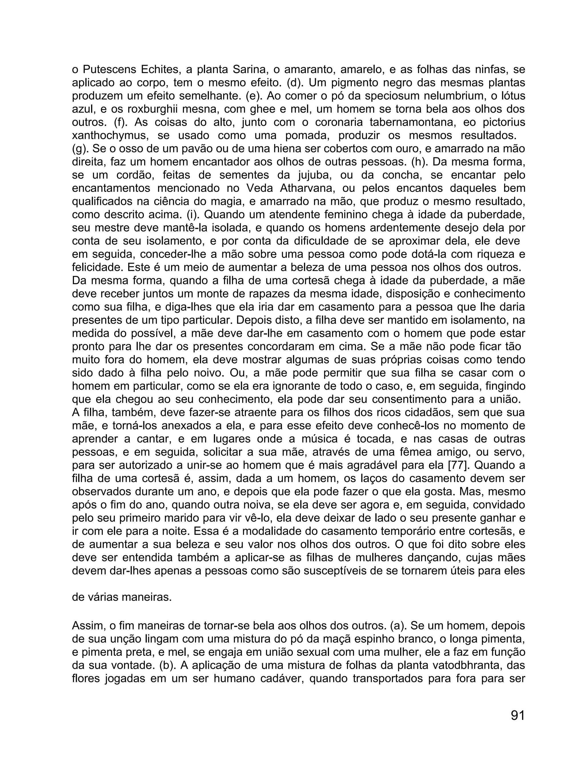 o Putescens Echites, a planta Sarina, o amaranto, amarelo, e as folhas das ninfas, se
aplicado ao corpo, tem o mesmo efeito. (d). Um pigmento negro das mesmas plantas
produzem um efeito semelhante. (e). Ao comer o pó da speciosum nelumbrium, o lótus
azul, e os roxburghii mesna, com ghee e mel, um homem se torna bela aos olhos dos
outros. (f). As coisas do alto, junto com o coronaria tabernamontana, eo pictorius
xanthochymus, se usado como uma pomada, produzir os mesmos resultados.
(g). Se o osso de um pavão ou de uma hiena ser cobertos com ouro, e amarrado na mão
direita, faz um homem encantador aos olhos de outras pessoas. (h). Da mesma forma,
se um cordão, feitas de sementes da jujuba, ou da concha, se encantar pelo
encantamentos mencionado no Veda Atharvana, ou pelos encantos daqueles bem
qualificados na ciência do magia, e amarrado na mão, que produz o mesmo resultado,
como descrito acima. (i). Quando um atendente feminino chega à idade da puberdade,
seu mestre deve mantê-la isolada, e quando os homens ardentemente desejo dela por
conta de seu isolamento, e por conta da dificuldade de se aproximar dela, ele deve
em seguida, conceder-lhe a mão sobre uma pessoa como pode dotá-la com riqueza e
felicidade. Este é um meio de aumentar a beleza de uma pessoa nos olhos dos outros.
Da mesma forma, quando a filha de uma cortesã chega à idade da puberdade, a mãe
deve receber juntos um monte de rapazes da mesma idade, disposição e conhecimento
como sua filha, e diga-lhes que ela iria dar em casamento para a pessoa que lhe daria
presentes de um tipo particular. Depois disto, a filha deve ser mantido em isolamento, na
medida do possível, a mãe deve dar-lhe em casamento com o homem que pode estar
pronto para lhe dar os presentes concordaram em cima. Se a mãe não pode ficar tão
muito fora do homem, ela deve mostrar algumas de suas próprias coisas como tendo
sido dado à filha pelo noivo. Ou, a mãe pode permitir que sua filha se casar com o
homem em particular, como se ela era ignorante de todo o caso, e, em seguida, fingindo
que ela chegou ao seu conhecimento, ela pode dar seu consentimento para a união.
A filha, também, deve fazer-se atraente para os filhos dos ricos cidadãos, sem que sua
mãe, e torná-los anexados a ela, e para esse efeito deve conhecê-los no momento de
aprender a cantar, e em lugares onde a música é tocada, e nas casas de outras
pessoas, e em seguida, solicitar a sua mãe, através de uma fêmea amigo, ou servo,
para ser autorizado a unir-se ao homem que é mais agradável para ela [77]. Quando a
filha de uma cortesã é, assim, dada a um homem, os laços do casamento devem ser
observados durante um ano, e depois que ela pode fazer o que ela gosta. Mas, mesmo
após o fim do ano, quando outra noiva, se ela deve ser agora e, em seguida, convidado
pelo seu primeiro marido para vir vê-lo, ela deve deixar de lado o seu presente ganhar e
ir com ele para a noite. Essa é a modalidade do casamento temporário entre cortesãs, e
de aumentar a sua beleza e seu valor nos olhos dos outros. O que foi dito sobre eles
deve ser entendida também a aplicar-se as filhas de mulheres dançando, cujas mães
devem dar-lhes apenas a pessoas como são susceptíveis de se tornarem úteis para eles

de várias maneiras.

Assim, o fim maneiras de tornar-se bela aos olhos dos outros. (a). Se um homem, depois
de sua unção lingam com uma mistura do pó da maçã espinho branco, o longa pimenta,
e pimenta preta, e mel, se engaja em união sexual com uma mulher, ele a faz em função
da sua vontade. (b). A aplicação de uma mistura de folhas da planta vatodbhranta, das
flores jogadas em um ser humano cadáver, quando transportados para fora para ser


                                                                                      91
 