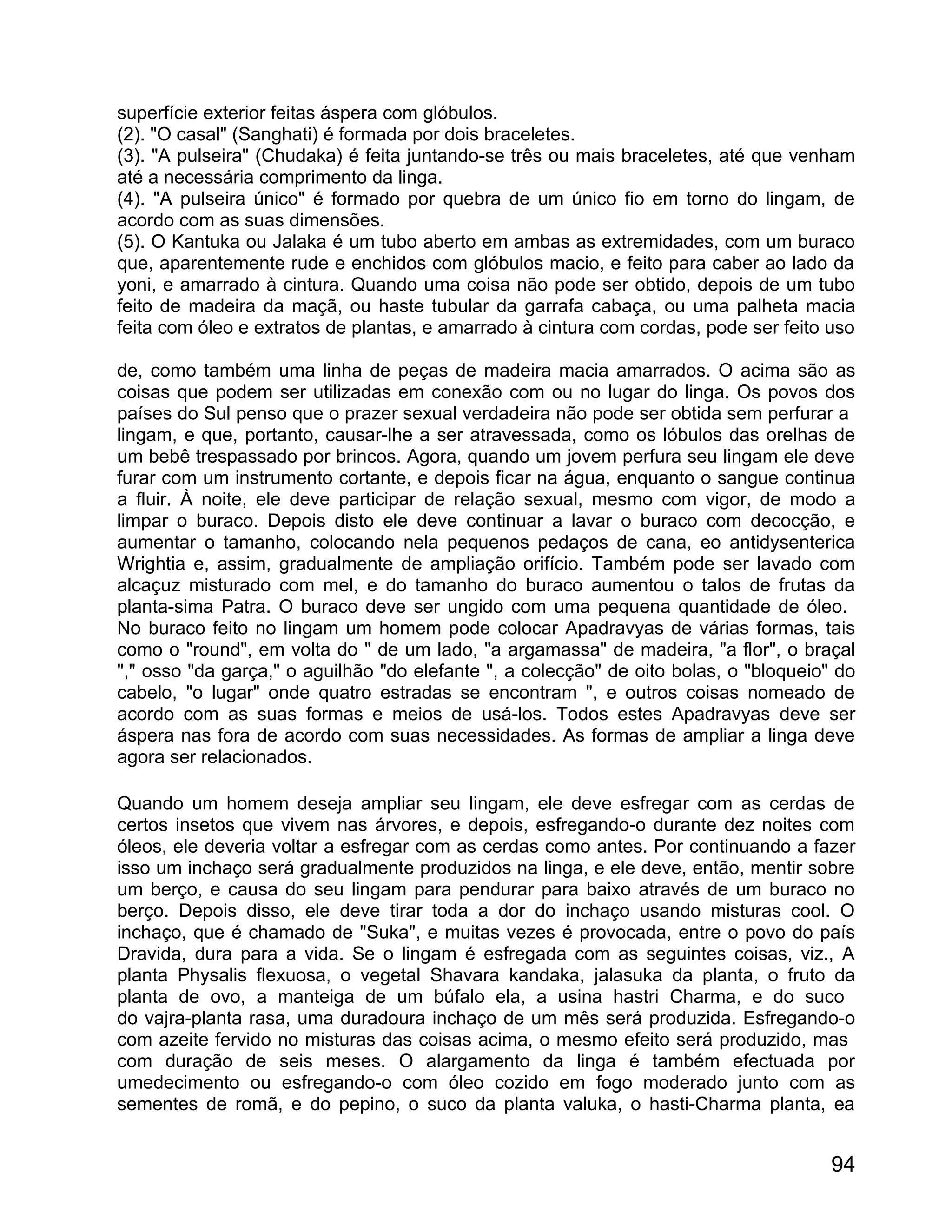 superfície exterior feitas áspera com glóbulos.
(2). "O casal" (Sanghati) é formada por dois braceletes.
(3). "A pulseira" (Chudaka) é feita juntando-se três ou mais braceletes, até que venham
até a necessária comprimento da linga.
(4). "A pulseira único" é formado por quebra de um único fio em torno do lingam, de
acordo com as suas dimensões.
(5). O Kantuka ou Jalaka é um tubo aberto em ambas as extremidades, com um buraco
que, aparentemente rude e enchidos com glóbulos macio, e feito para caber ao lado da
yoni, e amarrado à cintura. Quando uma coisa não pode ser obtido, depois de um tubo
feito de madeira da maçã, ou haste tubular da garrafa cabaça, ou uma palheta macia
feita com óleo e extratos de plantas, e amarrado à cintura com cordas, pode ser feito uso

de, como também uma linha de peças de madeira macia amarrados. O acima são as
coisas que podem ser utilizadas em conexão com ou no lugar do linga. Os povos dos
países do Sul penso que o prazer sexual verdadeira não pode ser obtida sem perfurar a
lingam, e que, portanto, causar-lhe a ser atravessada, como os lóbulos das orelhas de
um bebê trespassado por brincos. Agora, quando um jovem perfura seu lingam ele deve
furar com um instrumento cortante, e depois ficar na água, enquanto o sangue continua
a fluir. À noite, ele deve participar de relação sexual, mesmo com vigor, de modo a
limpar o buraco. Depois disto ele deve continuar a lavar o buraco com decocção, e
aumentar o tamanho, colocando nela pequenos pedaços de cana, eo antidysenterica
Wrightia e, assim, gradualmente de ampliação orifício. Também pode ser lavado com
alcaçuz misturado com mel, e do tamanho do buraco aumentou o talos de frutas da
planta-sima Patra. O buraco deve ser ungido com uma pequena quantidade de óleo.
No buraco feito no lingam um homem pode colocar Apadravyas de várias formas, tais
como o "round", em volta do " de um lado, "a argamassa" de madeira, "a flor", o braçal
"," osso "da garça," o aguilhão "do elefante ", a colecção" de oito bolas, o "bloqueio" do
cabelo, "o lugar" onde quatro estradas se encontram ", e outros coisas nomeado de
acordo com as suas formas e meios de usá-los. Todos estes Apadravyas deve ser
áspera nas fora de acordo com suas necessidades. As formas de ampliar a linga deve
agora ser relacionados.

Quando um homem deseja ampliar seu lingam, ele deve esfregar com as cerdas de
certos insetos que vivem nas árvores, e depois, esfregando-o durante dez noites com
óleos, ele deveria voltar a esfregar com as cerdas como antes. Por continuando a fazer
isso um inchaço será gradualmente produzidos na linga, e ele deve, então, mentir sobre
um berço, e causa do seu lingam para pendurar para baixo através de um buraco no
berço. Depois disso, ele deve tirar toda a dor do inchaço usando misturas cool. O
inchaço, que é chamado de "Suka", e muitas vezes é provocada, entre o povo do país
Dravida, dura para a vida. Se o lingam é esfregada com as seguintes coisas, viz., A
planta Physalis flexuosa, o vegetal Shavara kandaka, jalasuka da planta, o fruto da
planta de ovo, a manteiga de um búfalo ela, a usina hastri Charma, e do suco
do vajra-planta rasa, uma duradoura inchaço de um mês será produzida. Esfregando-o
com azeite fervido no misturas das coisas acima, o mesmo efeito será produzido, mas
com duração de seis meses. O alargamento da linga é também efectuada por
umedecimento ou esfregando-o com óleo cozido em fogo moderado junto com as
sementes de romã, e do pepino, o suco da planta valuka, o hasti-Charma planta, ea


                                                                                       94
 