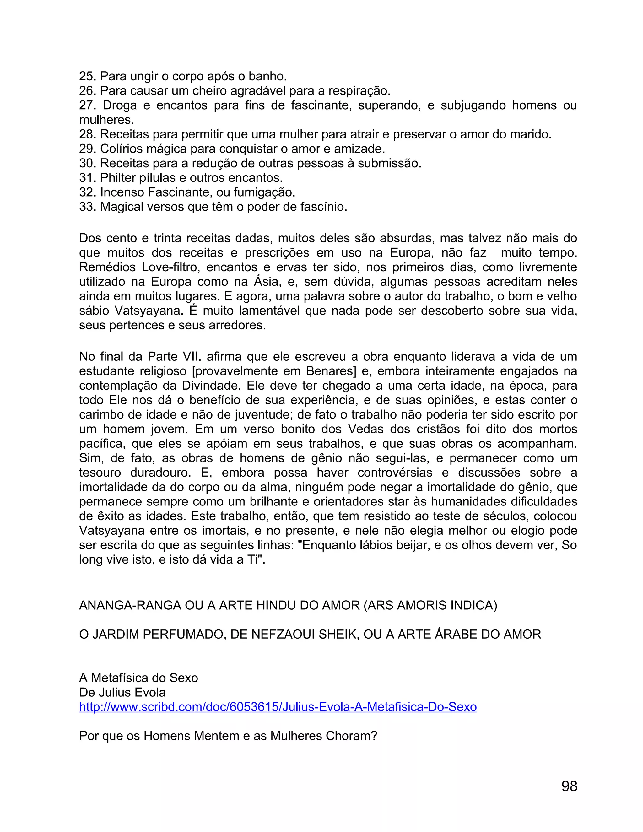 25. Para ungir o corpo após o banho.
26. Para causar um cheiro agradável para a respiração.
27. Droga e encantos para fins de fascinante, superando, e subjugando homens ou
mulheres.
28. Receitas para permitir que uma mulher para atrair e preservar o amor do marido.
29. Colírios mágica para conquistar o amor e amizade.
30. Receitas para a redução de outras pessoas à submissão.
31. Philter pílulas e outros encantos.
32. Incenso Fascinante, ou fumigação.
33. Magical versos que têm o poder de fascínio.

Dos cento e trinta receitas dadas, muitos deles são absurdas, mas talvez não mais do
que muitos dos receitas e prescrições em uso na Europa, não faz muito tempo.
Remédios Love-filtro, encantos e ervas ter sido, nos primeiros dias, como livremente
utilizado na Europa como na Ásia, e, sem dúvida, algumas pessoas acreditam neles
ainda em muitos lugares. E agora, uma palavra sobre o autor do trabalho, o bom e velho
sábio Vatsyayana. É muito lamentável que nada pode ser descoberto sobre sua vida,
seus pertences e seus arredores.

No final da Parte VII. afirma que ele escreveu a obra enquanto liderava a vida de um
estudante religioso [provavelmente em Benares] e, embora inteiramente engajados na
contemplação da Divindade. Ele deve ter chegado a uma certa idade, na época, para
todo Ele nos dá o benefício de sua experiência, e de suas opiniões, e estas conter o
carimbo de idade e não de juventude; de fato o trabalho não poderia ter sido escrito por
um homem jovem. Em um verso bonito dos Vedas dos cristãos foi dito dos mortos
pacífica, que eles se apóiam em seus trabalhos, e que suas obras os acompanham.
Sim, de fato, as obras de homens de gênio não segui-las, e permanecer como um
tesouro duradouro. E, embora possa haver controvérsias e discussões sobre a
imortalidade da do corpo ou da alma, ninguém pode negar a imortalidade do gênio, que
permanece sempre como um brilhante e orientadores star às humanidades dificuldades
de êxito as idades. Este trabalho, então, que tem resistido ao teste de séculos, colocou
Vatsyayana entre os imortais, e no presente, e nele não elegia melhor ou elogio pode
ser escrita do que as seguintes linhas: "Enquanto lábios beijar, e os olhos devem ver, So
long vive isto, e isto dá vida a Ti".


ANANGA-RANGA OU A ARTE HINDU DO AMOR (ARS AMORIS INDICA)

O JARDIM PERFUMADO, DE NEFZAOUI SHEIK, OU A ARTE ÁRABE DO AMOR


A Metafísica do Sexo
De Julius Evola
http://www.scribd.com/doc/6053615/Julius-Evola-A-Metafisica-Do-Sexo

Por que os Homens Mentem e as Mulheres Choram?



                                                                                      98
 