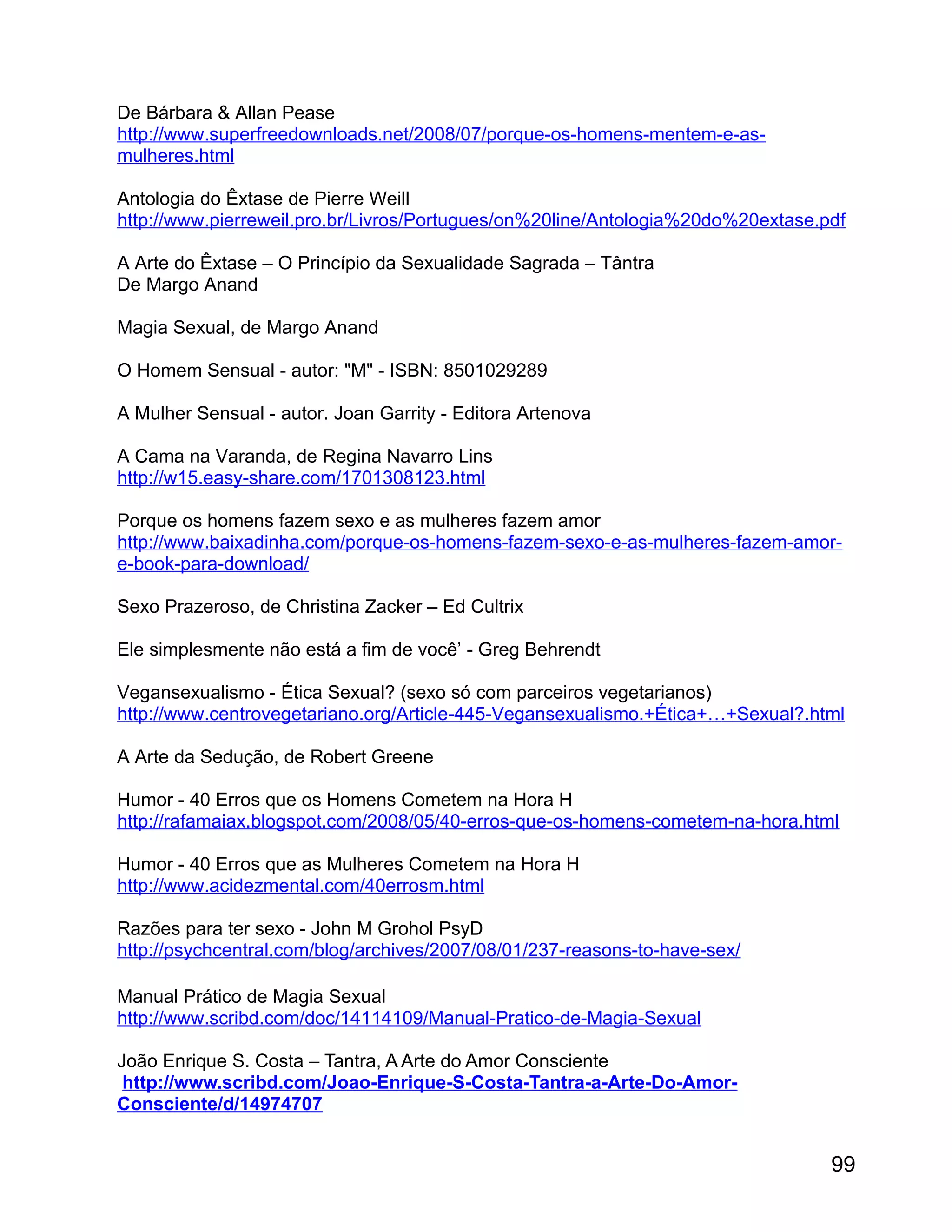 De Bárbara & Allan Pease
http://www.superfreedownloads.net/2008/07/porque-os-homens-mentem-e-as-
mulheres.html

Antologia do Êxtase de Pierre Weill
http://www.pierreweil.pro.br/Livros/Portugues/on%20line/Antologia%20do%20extase.pdf

A Arte do Êxtase – O Princípio da Sexualidade Sagrada – Tântra
De Margo Anand

Magia Sexual, de Margo Anand

O Homem Sensual - autor: "M" - ISBN: 8501029289

A Mulher Sensual - autor. Joan Garrity - Editora Artenova

A Cama na Varanda, de Regina Navarro Lins
http://w15.easy-share.com/1701308123.html

Porque os homens fazem sexo e as mulheres fazem amor
http://www.baixadinha.com/porque-os-homens-fazem-sexo-e-as-mulheres-fazem-amor-
e-book-para-download/

Sexo Prazeroso, de Christina Zacker – Ed Cultrix

Ele simplesmente não está a fim de você’ - Greg Behrendt

Vegansexualismo - Ética Sexual? (sexo só com parceiros vegetarianos)
http://www.centrovegetariano.org/Article-445-Vegansexualismo.+Ética+…+Sexual?.html

A Arte da Sedução, de Robert Greene

Humor - 40 Erros que os Homens Cometem na Hora H
http://rafamaiax.blogspot.com/2008/05/40-erros-que-os-homens-cometem-na-hora.html

Humor - 40 Erros que as Mulheres Cometem na Hora H
http://www.acidezmental.com/40errosm.html

Razões para ter sexo - John M Grohol PsyD
http://psychcentral.com/blog/archives/2007/08/01/237-reasons-to-have-sex/

Manual Prático de Magia Sexual
http://www.scribd.com/doc/14114109/Manual-Pratico-de-Magia-Sexual

João Enrique S. Costa – Tantra, A Arte do Amor Consciente
 http://www.scribd.com/Joao-Enrique-S-Costa-Tantra-a-Arte-Do-Amor-
Consciente/d/14974707


                                                                                 99
 