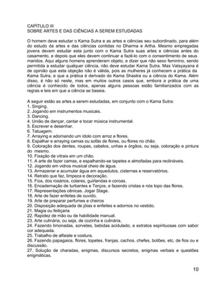 CAPÍTULO III
SOBRE ARTES E DAS CIÊNCIAS A SEREM ESTUDADAS

O homem deve estudar o Kama Sutra e as artes e ciências seu subordinado, para além
do estudo da artes e das ciências contidas no Dharma e Artha. Mesmo empregadas
jovens devem estudar esta junto com o Kama Sutra suas artes e ciências antes do
casamento, e depois que eles devem continuar a fazê-lo com o consentimento de seus
maridos. Aqui alguns homens aprenderam objeto, e dizer que não sexo feminino, sendo
permitida a estudar qualquer ciência, não deve estudar Kama Sutra. Mas Vatsyayana é
de opinião que esta objeção não é válida, pois as mulheres já conhecem a prática da
Kama Sutra, e que a prática é derivado do Kama Shastra ou a ciência do Kama. Além
disso, é não só neste, mas em muitos outros casos que, embora a prática de uma
ciência é conhecido de todos, apenas alguns pessoas estão familiarizados com as
regras e leis em que a ciência se baseia.

A seguir estão as artes a serem estudadas, em conjunto com o Kama Sutra:
1. Singing.
2. Jogando em instrumentos musicais.
3. Dancing.
4. União de dançar, cantar e tocar música instrumental.
5. Escrever e desenhar.
6. Tatuagem.
7. Arraying e adornando um ídolo com arroz e flores.
8. Espalhar e arraying camas ou sofás de flores, ou flores no chão.
9. Coloração dos dentes, roupas, cabelos, unhas e órgãos, ou seja, coloração e pintura
do mesmo.
10. Fixação de vitrais em um chão.
11. A arte de fazer camas, e espalhando-se tapetes e almofadas para reclináveis.
12. Jogando em vidros musical cheio de água.
13. Armazenar e acumular água em aquedutos, cisternas e reservatórios.
14. Retrato que faz, limpeza e decoração.
15. Fios, dos rosários, colares, guirlandas e coroas.
16. Encadernação de turbantes e Terços, e fazendo cristas e nós topo das flores.
17. Representações cênicas. Jogar Stage.
18. Arte de fazer enfeites de ouvido.
19. Arte de preparar perfumes e cheiros
20. Disposição adequada de jóias e enfeites e adornos no vestido.
21. Magia ou feitiçaria
22. Rapidez de mão ou de habilidade manual.
23. Arte culinária, ou seja, de cozinha e culinária.
24. Fazendo limonadas, sorvetes, bebidas acidulado, e extratos espirituosas com sabor
cor adequada.
25. Trabalho de alfaiate e costura.
26. Fazendo papagaios, flores, topetes, franjas, cachos, chefes, botões, etc, de fios ou e
discussão.
27. Solução de charadas, enigmas, discursos secretos, enigmas verbais e questões
enigmáticas.


                                                                                       10
 