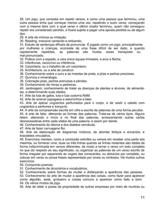 28. Um jogo, que consistia em repetir versos, e como uma pessoa que terminou, uma
outra pessoa tinha que começar menos uma vez, repetindo o outro verso, começando
com a mesma letra com a qual verse o último orador terminou, quem não conseguiu
repetir era considerado perdido, e ficará sujeita a pagar uma aposta perdida ou de algum
tipo.
29. A arte da mímica ou imitação.
30. Reading, inclusive cantando e entoando.
31. Estudo de sentenças difíceis de pronunciar. É jogado como um jogo, principalmente
por mulheres e crianças, econsiste de uma frase difícil de ser dado, e quando
rapidamente repetidas, as palavras são muitas vezes transposto ou
mal pronunciado.
32. Prática com a espada, a vara única equipe trimestre, e arco e flecha.
33. Inferências, raciocínio ou inferência.
34. Carpintaria, ou o trabalho de um carpinteiro.
35. Architecture, ou a arte de construir.
36. Conhecimento sobre o ouro e as moedas de prata, e jóias e pedras preciosas.
37. Química e mineralogia.
38. Coloração jóias, pedras preciosas e pérolas.
39. Conhecimento de minas e pedreiras.
40. Jardinagem; conhecimento de tratar as doenças de plantas e árvores, de alimentá-
las, e determinando suas idades.
41. Arte da luta de galos, luta e luta codorna RAM.
42. Arte de ensinar papagaios e estorninhos a falar.
43. Arte de aplicar ungüentos perfumados para o corpo, e de vestir o cabelo com
ungüentos e perfumes e trança-lo.
44. A arte da compreensão escrita em cifra e escrita de palavras de uma forma peculiar.
45. A arte de falar, alterando as formas das palavras. Trata-se de vários tipos. Alguns
falam, alterando o início e no final das palavras, acrescentando outras cartas
desnecessárias entre cada sílaba de uma palavra, e assim por diante.
46. Conhecimento do idioma e dos dialetos vernáculo.
47. Arte de fazer carruagens flor.
48. Arte da elaboração de diagramas místicos, de abordar feitiços e encantos, e
braceletes vinculativa.
49. Exercícios mentais, como a conclusão estrofes ou versos em receber uma parte dos
mesmos, ou fornecer uma, duas ou três linhas quando as linhas restantes são dadas de
forma indiscriminada em versos diferentes, de modo a tornar o verso um todo completo
no que diz respeito ao seu significado, ou organizar as palavras de um verso escrito de
forma irregular por separando as vogais das consoantes, ou deixá-los por completo, ou
colocar em verso ou prosa frases representado por sinais ou símbolos. Há muitos outros
exercícios.
50. Compondo poemas.
51. Conhecimento de dicionários e vocabulários.
52. Conhecimento sobre formas de mudar e disfarçando a aparência das pessoas.
53. Conhecimento da arte de mudar a aparência das coisas, como fazer para aparecer
como algodão, seda, grosseiro e coisas comuns a aparecer como belo e bom.
54. Os vários modos de jogo.
55. Arte de obter a posse da propriedade de outras empresas por meio de muntras ou


                                                                                     11
 