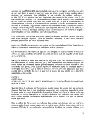 consiste em sua Mallika [27], alguma substância espuma e um pano vermelho, que vem
de um país bom, e quem é hábil em todas as artes, e pelo ensino destas artes é
recebido na sociedade dos cidadãos, e na mansão do público mulheres.
A Vita [28] é um homem que tem desfrutado dos prazeres da fortuna, que é um
compatriota dos cidadãos com os quais ele associados, que é possuidor das qualidades
de um chefe de família, que tem sua mulher com ele, e que é homenageado na
assembléia dos cidadãos, e nos domicílios de mulheres públicas, e vive em seu meio e
em lhes. A Vidushaka [29] (também chamado de Vaihasaka ou seja, aquele que provoca
o riso) é uma única pessoa familiarizada com algumas das artes que é um palhaço, e
quem tem a confiança de todos. Essas pessoas são empregadas em matéria de brigas e
reconciliações entre os cidadãos e as mulheres públicas.

Esta observação também se aplica aos mendigos do sexo feminino, para as mulheres
com suas cabeças raspadas, para as mulheres adúlteras, e para velho mulheres
públicos qualificados em todas as várias artes.

Assim, um cidadão que vivem em sua cidade ou vila, respeitado por todos, deve chamar
sobre as pessoas da sua casta que pode valer a pena conhecer.

Ele deve conversar na empresa e agradar seus amigos por sua sociedade, e obrigando
outros, por sua assistência em vários assuntos, ele deve levá-los a ajudar um ao outro,
da mesma forma.

Há alguns versículos sobre este assunto da seguinte forma: Um cidadão discursando,
não inteiramente no idioma sânscrito, [30], nem inteiramente nos dialetos do país, em
vários temas da sociedade, obtém grande respeito. O sábio não deve recorrer a uma
sociedade não gostou, pelo público regido por nenhuma regra, ea intenção sobre a
destruição dos outros. Mas o homem aprendeu vivendo em uma sociedade que atua
acordo com a vontade do povo, e que tem o prazer de seu objeto só é altamente
respeitado neste mundo.

PARTE I
CAPÍTULO V
SOBRE OS TIPOS DE MULHERES ADOTADAS PELOS CIDADÃOS E DE AMIGOS E
MENSAGEIROS.

Quando Kama é praticada por homens das quatro castas de acordo com as regras da
Sagrada Escritura (isto é, pela legalidade casamento) com virgens de sua própria casta,
torna-se então um meio de aquisição de progênie lícito e bom fama, e não se opõe aos
costumes do mundo. Na prática, ao contrário do Kama com mulheres das castas mais
altas, e com aqueles previamente apreciado por outros, mesmo que seja da mesma
casta, é proibido.

Mas a prática de Kama com as mulheres das castas mais baixas, com as mulheres
excomungado de sua própria casta, com as mulheres do público, e com duas mulheres
casadas, [31] não é nem ordenado, nem proibidos. O objeto de praticar o Kama com


                                                                                    15
 
