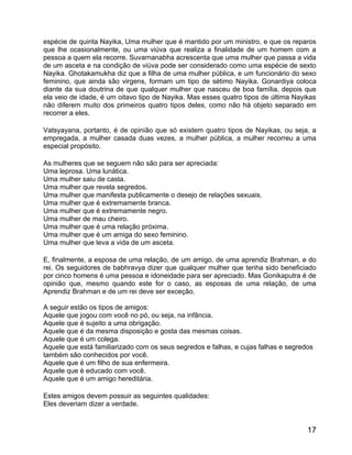 espécie de quinta Nayika, Uma mulher que é mantido por um ministro, e que os reparos
que lhe ocasionalmente, ou uma viúva que realiza a finalidade de um homem com a
pessoa a quem ela recorre. Suvarnanabha acrescenta que uma mulher que passa a vida
de um asceta e na condição de viúva pode ser considerado como uma espécie de sexto
Nayika. Ghotakamukha diz que a filha de uma mulher pública, e um funcionário do sexo
feminino, que ainda são virgens, formam um tipo de sétimo Nayika. Gonardiya coloca
diante da sua doutrina de que qualquer mulher que nasceu de boa família, depois que
ela veio de idade, é um oitavo tipo de Nayika. Mas esses quatro tipos de última Nayikas
não diferem muito dos primeiros quatro tipos deles, como não há objeto separado em
recorrer a eles.

Vatsyayana, portanto, é de opinião que só existem quatro tipos de Nayikas, ou seja, a
empregada, a mulher casada duas vezes, a mulher pública, a mulher recorreu a uma
especial propósito.

As mulheres que se seguem não são para ser apreciada:
Uma leprosa. Uma lunática.
Uma mulher saiu de casta.
Uma mulher que revela segredos.
Uma mulher que manifesta publicamente o desejo de relações sexuais.
Uma mulher que é extremamente branca.
Uma mulher que é extremamente negro.
Uma mulher de mau cheiro.
Uma mulher que é uma relação próxima.
Uma mulher que é um amiga do sexo feminino.
Uma mulher que leva a vida de um asceta.

E, finalmente, a esposa de uma relação, de um amigo, de uma aprendiz Brahman, e do
rei. Os seguidores de babhravya dizer que qualquer mulher que tenha sido beneficiado
por cinco homens é uma pessoa e idoneidade para ser apreciado. Mas Gonikaputra é de
opinião que, mesmo quando este for o caso, as esposas de uma relação, de uma
Aprendiz Brahman e de um rei deve ser exceção.

A seguir estão os tipos de amigos:
Aquele que jogou com você no pó, ou seja, na infância.
Aquele que é sujeito a uma obrigação.
Aquele que é da mesma disposição e gosta das mesmas coisas.
Aquele que é um colega.
Aquele que está familiarizado com os seus segredos e falhas, e cujas falhas e segredos
também são conhecidos por você.
Aquele que é um filho de sua enfermeira.
Aquele que é educado com você.
Aquele que é um amigo hereditária.

Estes amigos devem possuir as seguintes qualidades:
Eles deveriam dizer a verdade.


                                                                                    17
 