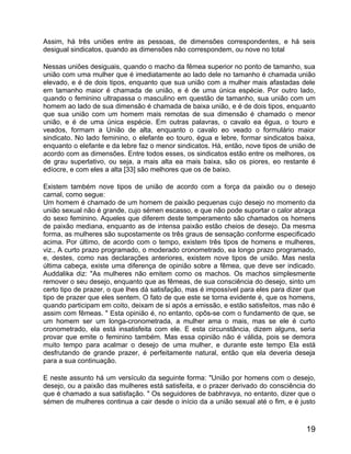 Assim, há três uniões entre as pessoas, de dimensões correspondentes, e há seis
desigual sindicatos, quando as dimensões não correspondem, ou nove no total

Nessas uniões desiguais, quando o macho da fêmea superior no ponto de tamanho, sua
união com uma mulher que é imediatamente ao lado dele no tamanho é chamada união
elevado, e é de dois tipos, enquanto que sua união com a mulher mais afastadas dele
em tamanho maior é chamada de união, e é de uma única espécie. Por outro lado,
quando o feminino ultrapassa o masculino em questão de tamanho, sua união com um
homem ao lado de sua dimensão é chamada de baixa união, e é de dois tipos, enquanto
que sua união com um homem mais remotas de sua dimensão é chamado o menor
união, e é de uma única espécie. Em outras palavras, o cavalo ea égua, o touro e
veados, formam a União de alta, enquanto o cavalo eo veado o formulário maior
sindicato. No lado feminino, o elefante eo touro, égua e lebre, formar sindicatos baixa,
enquanto o elefante e da lebre faz o menor sindicatos. Há, então, nove tipos de união de
acordo com as dimensões. Entre todos esses, os sindicatos estão entre os melhores, os
de grau superlativo, ou seja, a mais alta ea mais baixa, são os piores, eo restante é
edíocre, e com eles a alta [33] são melhores que os de baixo.

Existem também nove tipos de união de acordo com a força da paixão ou o desejo
carnal, como segue:
Um homem é chamado de um homem de paixão pequenas cujo desejo no momento da
união sexual não é grande, cujo sémen escasso, e que não pode suportar o calor abraça
do sexo feminino. Aqueles que diferem deste temperamento são chamados os homens
de paixão mediana, enquanto as de intensa paixão estão cheios de desejo. Da mesma
forma, as mulheres são supostamente os três graus de sensação conforme especificado
acima. Por último, de acordo com o tempo, existem três tipos de homens e mulheres,
viz., A curto prazo programado, o moderado cronometrado, ea longo prazo programado,
e, destes, como nas declarações anteriores, existem nove tipos de união. Mas nesta
última cabeça, existe uma diferença de opinião sobre a fêmea, que deve ser indicado.
Auddalika diz: "As mulheres não emitem como os machos. Os machos simplesmente
remover o seu desejo, enquanto que as fêmeas, de sua consciência do desejo, sinto um
certo tipo de prazer, o que lhes dá satisfação, mas é impossível para eles para dizer que
tipo de prazer que eles sentem. O fato de que este se torna evidente é, que os homens,
quando participam em coito, deixam de si após a emissão, e estão satisfeitos, mas não é
assim com fêmeas. " Esta opinião é, no entanto, opôs-se com o fundamento de que, se
um homem ser um longa-cronometrada, a mulher ama o mais, mas se ele é curto
cronometrado, ela está insatisfeita com ele. E esta circunstância, dizem alguns, seria
provar que emite o feminino também. Mas essa opinião não é válida, pois se demora
muito tempo para acalmar o desejo de uma mulher, e durante este tempo Ela está
desfrutando de grande prazer, é perfeitamente natural, então que ela deveria deseja
para a sua continuação.

E neste assunto há um versículo da seguinte forma: "União por homens com o desejo,
desejo, ou a paixão das mulheres está satisfeita, e o prazer derivado do consciência do
que é chamado a sua satisfação. " Os seguidores de babhravya, no entanto, dizer que o
sémen de mulheres continua a cair desde o início da a união sexual até o fim, e é justo



                                                                                      19
 