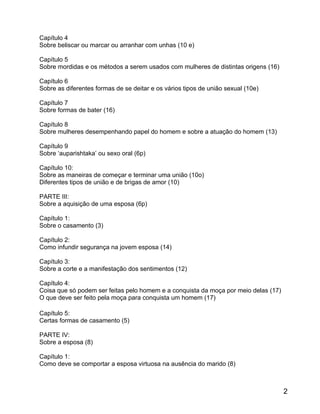 Capítulo 4
Sobre beliscar ou marcar ou arranhar com unhas (10 e)

Capítulo 5
Sobre mordidas e os métodos a serem usados com mulheres de distintas origens (16)

Capítulo 6
Sobre as diferentes formas de se deitar e os vários tipos de união sexual (10e)

Capítulo 7
Sobre formas de bater (16)

Capítulo 8
Sobre mulheres desempenhando papel do homem e sobre a atuação do homem (13)

Capítulo 9
Sobre ‘auparishtaka’ ou sexo oral (6p)

Capítulo 10:
Sobre as maneiras de começar e terminar uma união (10o)
Diferentes tipos de união e de brigas de amor (10)

PARTE III:
Sobre a aquisição de uma esposa (6p)

Capítulo 1:
Sobre o casamento (3)

Capítulo 2:
Como infundir segurança na jovem esposa (14)

Capítulo 3:
Sobre a corte e a manifestação dos sentimentos (12)

Capítulo 4:
Coisa que só podem ser feitas pelo homem e a conquista da moça por meio delas (17)
O que deve ser feito pela moça para conquista um homem (17)

Capítulo 5:
Certas formas de casamento (5)

PARTE IV:
Sobre a esposa (8)

Capítulo 1:
Como deve se comportar a esposa virtuosa na ausência do marido (8)



                                                                                     2
 