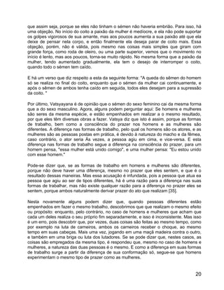 que assim seja, porque se eles não tinham o sémen não haveria embrião. Para isso, há
uma objeção. No início do coito a paixão da mulher é medíocre, e ela não pode suportar
os golpes vigorosos de sua amante, mas aos poucos aumenta a sua paixão até que ela
deixe de pensar nela corpo, e então finalmente ela deseja parar de coito mais. Essa
objeção, porém, não é válida, pois mesmo nas coisas mais simples que giram com
grande força, como roda de oleiro, ou uma parte superior, vemos que o movimento no
início é lento, mas aos poucos, torna-se muito rápido. No mesma forma que a paixão da
mulher, tendo aumentado gradualmente, ela tem o desejo de interromper o coito,
quando todo o sémen tem caído.

E há um verso que diz respeito a esta da seguinte forma: "A queda do sêmen do homem
só se realiza no final do coito, enquanto que o sémen da mulher cai continuamente, e
após o sêmen de ambos tenha caído em seguida, todos eles desejam para a supressão
da coito. "

Por último, Vatsyayana é de opinião que o sémen do sexo feminino cai da mesma forma
que a do sexo masculino. Agora, alguns podem perguntar aqui: Se homens e mulheres
são seres da mesma espécie, e estão empenhados em realizar a o mesmo resultado,
por que eles têm diversas obras a fazer. Vatsya diz que isto é assim, porque as formas
de trabalho, bem como a consciência do prazer nos homens e as mulheres são
diferentes. A diferença nas formas de trabalho, pelo qual os homens são os atores, e as
mulheres são as pessoas postas em prática, é devido à natureza do macho e da fêmea,
caso contrário, o ator seria Às vezes, a pessoa agiu em cima, e vice-versa. E esta
diferença nas formas de trabalho segue a diferença na consciência do prazer, para um
homem pensa, "essa mulher está unido comigo", e uma mulher pensa: "Eu estou unido
com esse homem."

Pode-se dizer que, se as formas de trabalho em homens e mulheres são diferentes,
porque não deve haver uma diferença, mesmo no prazer que eles sentem, e que é o
resultado dessas maneiras. Mas essa acusação é infundada, pois a pessoa que atua ea
pessoa que agiu ao ser de tipos diferentes, há é uma razão para a diferença nas suas
formas de trabalhar, mas não existe qualquer razão para a diferença no prazer eles se
sentem, porque ambos naturalmente derivar prazer do ato que realizam [35].

Nesta novamente alguns podem dizer que, quando pessoas diferentes estão
empenhados em fazer o mesmo trabalho, descobrimos que que realizam o mesmo efeito
ou propósito: enquanto, pelo contrário, no caso de homens e mulheres que acham que
cada um deles realiza o seu próprio fim separadamente, e isso é inconsistente. Mas isso
é um erro, pois descobrir que, por vezes, duas coisas são feitas ao mesmo tempo, como
por exemplo na luta de carneiros, ambos os carneiros receber o choque, ao mesmo
tempo em suas cabeças. Mais uma vez, jogando em uma maçã madeira contra o outro,
e também em uma briga ou luta dos lutadores. Se se pode dizer que, nestes casos, as
coisas são empregados da mesma tipo, é respondeu que, mesmo no caso de homens e
mulheres, a natureza das duas pessoas é o mesmo. E como a diferença em suas formas
de trabalho surge a partir da diferença de sua conformação só, segue-se que homens
experimentam o mesmo tipo de prazer como as mulheres.


                                                                                    20
 