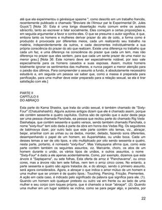 até que ela experimentou o génésique spasme ", como descrito em um trabalho francês,
recentemente publicado e chamado "Breviare de l'Amour par le Experimental Dr. Jules
Guyot."] [Nota 35: Esta é uma longa dissertação muito comum entre os autores
sânscrito, tanto ao escrever e falar socialmente. Eles começam a certas proposições e,
em seguida argumentar a favor e contra eles. O que se presume o autor significa, é que,
embora tanto os homens e mulheres derivar prazer do ato de coito, a forma como é
produzido é provocada por diferentes meios, cada um realizando seu trabalho na
matéria, independentemente da outros, e cada decorrentes individualmente a sua
própria consciência do prazer do ato que realizam. Existe uma diferença no trabalho que
cada um faz, e uma diferença na consciência do prazer que cada um tem, mas não
diferença no prazer que eles sentem, para que cada um sente prazer de uma maior ou
menor grau.] [Nota 36: Este número deve ser especialmente notável, por isso vale
especialmente para os homens casados e suas esposas. Assim, muitos homens
totalmente ignorar os sentimentos das mulheres, e nunca pagam a menor atenção para
o paixão dos últimos. Para compreender o assunto a fundo, é absolutamente necessário
estudá-lo e, em seguida um pessoa vai saber que, como a massa é preparada para
panificação, para uma mulher deve estar preparado para a relação sexual, se ela é tirar
satisfação com ele.]


PARTE II
CAPÍTULO II
DO ABRAÇO

Esta parte do Kama Shastra, que trata da união sexual, é também chamado de "Sixty-
Four" (Chatushshashti). Alguns autores antigos dizem que ele é chamado assim, porque
ele contém sessenta e quatro capítulos. Outros são de opinião que o autor desta peça
ser uma pessoa chamada Panchala, ea pessoa que recitou parte do chamado Rig Veda
Dashatapa, que contém sessenta e quatro versos, sendo também chamado Panchala, o
nome "sixty-four" tem sido dada à parte da obra em honra dos Vedas Rig. Os seguidores
de babhravya dizer, por outro lado que este parte contém oito temas, viz., abraçar,
beijar, arranhar com as unhas ou os dedos, morder, deitado, fazendo sons diferentes,
desempenhando o papel de um homem, eo Auparishtaka, ou união boca. Cada um
desses temas a ser de oito tipos, e oito multiplicado por oito sendo sessenta e quatro,
nesta parte, portanto, é nomeado "sixty-four". Mas Vatsyayana afirma que, como esta
parte contém também os seguintes assuntos, viz. Marcante, choro, os atos de um
homem durante o união, os vários tipos de uniãos, e outros assuntos, o nome
"Sixty-Four" é dado a ele apenas acidentalmente. Como, por exemplo, dizemos que esta
árvore é "Saptaparna", ou sete folhas, Esta oferta de arroz é "Panchavarna", ou cinco
cores, mas a árvore não tem sete folhas, nem tem o arroz cinco cores. No entanto, a
parte sessenta e quatro são agora tratados de, e do abraço, sendo o primeiro assunto,
será agora considerados. Agora, a abraçar o que indica o amor mútuo de um homem e
uma mulher que se uniram é de quatro tipos.: Touching. Piercing. Fricção. Prementes.
A ação em cada caso, é indicado pelo significado da palavra que significa para ele. (1).
Quando um homem sob qualquer pretexto ou outro vai em frente ou ao lado de uma
mulher e seu corpo com toques própria, que é chamado a tocar "abraçar". (2). Quando
uma mulher em um lugar solitário se inclina, como se para pegar algo, e penetra, por


                                                                                     22
 