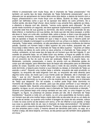 inferior é pressionado com muita força, ele é chamado de "beijo pressionado." Há
também um quinto tipo de beijo chamado de "beijo fortemente pressionado", que é
efetuado por se apropriarem do menor lábio entre dois dedos, e depois de tocá-lo com a
língua, pressionando-o com muita força com os lábios. Quanto ao beijo, uma aposta
podem ser definidas como a que irá se apossar dos lábios do outro primeiro. Se a
mulher perde, ela deve fingir chorar, deve manter o seu amante fora, agitando as mãos,
e afasta-lo e disputa com ele, dizendo: "vamos outra aposta será colocada." Se ela
perde neste momento um segundo, ela deve aparecer duplamente angustiado, e quando
o amante está fora de sua guarda ou dormindo, ela deve começar a preensão de seu
lábio inferior, e mantenha-o em sua dentes, de modo que ele não deve escapar, e então
ela deve rir, fazer um ruído alto, zombam dele, sobre a dança, e dizer o que ela gosta de
uma maneira brincando, movimentando as sobrancelhas, e revirando os olhos. Essas
são as apostas e brigas na medida em que o beijo é causa, mas o mesmo pode ser
aplicado em relação à prensagem ou arranhando com as unhas e os dedos, mordendo e
marcante. Todas estas, entretanto, só são peculiares aos homens e mulheres de intensa
paixão. Quando um homem beija o lábio superior de uma mulher, enquanto ela, em
troca beija o lábio inferior, ele é chamado de "beijo do lábio superior. " Quando um deles
toma ambos os lábios do outro entre os seus próprios, é chamado de "beijo preso." A
mulher, entretanto, só tem esse tipo de beijo de um homem que não tem bigode. E, por
ocasião do presente beijo, se um deles tocar nos dentes, a língua eo palato do outro,
com sua língua, ele é chamado a "luta de língua". Da mesma forma, a pressão dos entes
de um encontro da foz do outro é para ser praticado. Beijar é de quatro tipos, viz.
Moderado, contraído, pressionado, e macio, de acordo com as diferentes partes do
corpo que são beijada, para diferentes tipos de beijos são adequados para as diferentes
partes do corpo. Quando uma mulher olha para o rosto de seu amante, enquanto ele
está dormindo, e beija-lo para mostrar a sua intenção ou desejo, é chamado de "beijo ue
acende o amor". Quando uma mulher beija o amante, enquanto ele está envolvido no
negócio, ou enquanto ele está brigando com ela, ou enquanto ele está olhando para
alguma outra coisa, de modo que a sua mente pode ser afastado, ele é chamado um
beijo ", que se vira." Quando um amante em casa tarde da noite vindo beija sua
amada,que está dormindo ou na cama, a fim de mostrar-lhe sua desejo, isso é chamado
de "beijo que desperta". Em tal ocasião, a mulher pode fingir estar dormindo no
momento de chegada do seu amante, para que ela possa conhecer a sua intenção e
obter o respeito dele. Quando uma pessoa beija o reflexo da pessoa que ama em um
espelho, na água, ou em uma parede, isso é chamado de "beijo mostrando a intenção. "
Quando uma pessoa beija uma criança sentada em seu colo, ou uma imagem ou uma
imagem, ou figura, na presença do pessoa amada por ele, ele é chamado de "beijo
transferidos." Quando a noite em um teatro, ou em uma assembléia de homens caste,
um homem que até uma mulher beija o dedo dela mão se ela estar de pé ou um dedo do
pé, se ela se sentar, ou quando uma mulher é lavagem do corpo de seu amante, coloca
o rosto na coxa (como se ela estava com sono), a fim de inflamar a sua paixão, e beija
sua coxa ou grande dedo do pé, isso é chamado de beijo demonstrativo". Há também
um verso sobre o assunto da seguinte forma: "Todas as coisas que podem ser feitas por
um dos amantes para o outro, o mesmo deverá ser devolvido pelo outro, ou seja, se a
mulher o beija, ele deve beijá-la, em troca, se ela parece que ele também deve golpeá-la
em troca. "



                                                                                       25
 