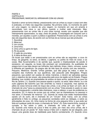 PARTE II
CAPÍTULO IV
PRESSIONAR, MARCAR OU ARRANHAR COM AS UNHAS

Quando o amor se torna intenso, pressionando com as unhas ou coçar o corpo com eles
é praticada, e é feito nas seguintes ocasiões: Na primeira visita, no momento de partir
em uma viagem, no retorno de uma viagem; no momento em que um amante é
reconciliado com raiva e, por último, quando a mulher está intoxicado. Mas,
pressionando com as unhas não é uma coisa normal, exceto com aqueles que são
intensamente apaixonados, ou seja, cheio de paixão. É empregado em conjunto com a
mordida, por aqueles a quem a prática é agradável. Pressionando com as unhas é uma
das oito seguintes tipos, de acordo com as formas de as marcas que são produzido:
1. Sounding.
2. Meia-lua.
3. Um círculo.
4. Uma linha.
5. Uma unha ou garra do tigre.
6. Pé de pavão
7. O salto de uma lebre.
8. A folha de lótus azul.
Os locais que estão a ser pressionados com as unhas são as seguintes: a cova do
braço, da garganta, os seios, os lábios, o jaghana, ou partes do meio do corpo, e as
coxas. Mas Suvarnanabha é de opinião que, quando o impetuosidade da paixão é
excessivo, em seguida, os locais não precisam ser considerados. As qualidades de
pregos bom é que eles devem ser brilhante, bem definido, limpo, inteiro, convexo, suave
e brilhante em aparência. Os pregos são de três tipos de acordo com seu tamanho.:
Pequeno. Medíocre. Grande. Unhas grandes, que dão graça às mãos, e atrair os
corações das mulheres de sua aparência, são possuído pelo Bengalees. Pregos
pequenos, que podem ser usadas de várias maneiras, e devem ser aplicadas apenas
com o objectivo de dar prazer, são possuídos pelo povo da região sul do Estado. Pregos
Middling, que contêm as propriedades de ambos os tipos acima, pertencem ao povo do
Rio de Janeiro. (1). Quando uma pessoa aperta o queixo, os seios, lábio inferior, ou a de
outro jaghana tão baixinho que não arranhão ou marca é esquerda, mas apenas os
pêlos do corpo torna-se ereto do toque das unhas, e as unhas se fazer um som, ele é
chamado de uma "caixa ou pressionando com as unhas." Esta pressão é usado no caso
de uma moçaquando o amante dela shampoos, coça a cabeça, e quer de problemas ou
assustá-la. (2). A marca de curvas com as unhas, que se impressionou no pescoço e
nos seios, é chamado de meia-lua ".(3). Quando as meias luas estão impressionados
oposto um do outro, ele é chamado de um "círculo". Esta marca, com as unhas
geralmente é feita no umbigo, as pequenas cavidades sobre as nádegas, e sobre as
articulações da coxa. (4). Uma marca na forma de uma pequena linha, e que pode ser
feita em qualquer parte do corpo, é chamado de "linha". (5). Esta mesma linha, quando é
curvada, e fez sobre o peito, é chamado de unha de um tigre "é".
(6). Quando uma marca de curva é feita no peito, por meio dos cinco unhas, ele é
chamado de pé um pavão "é". Este marca é feita com o objetivo de ser elogiado, pois
requer uma grande dose de habilidade para fazê-lo corretamente. (7). Quando cinco


                                                                                      26
 