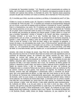 é chamado de "escondido mordida. " (2). Quando a pele é pressionada em ambos os
lados, ele é chamado a mordida "inchado". (3). Quando uma pequena porção de pele é
mordida com apenas dois dentes, é chamado de ponto "(4). Quando essas pequenas
porções de pele são mordidos com todos os dentes, ela é chamada de "linha de pontos."

(5). A mordida que é feito, reunindo os dentes e os lábios, é chamada de coral "e a" jóia .

O lábio é o coral e os dentes a jóia. (6). Quando a mordida é feito com todos os dentes,
é chamado de "linha de jóias." (7). A mordida que consiste em levantamentos desiguais
em um círculo, e que vem do espaço entre as dentes, é chamado de "nuvem" quebrado .
Esta é a impressionou nos seios. (8). O cortante que consiste de muitas linhas gerais
das marcas próximos um do outro, e com intervalos vermelhos, é chamado de "mordida
de um javali." Esta é imprimido sobre os seios e os ombros, e estes dois últimos modos
de cortante são peculiares às pessoas de intensa paixão. O lábio inferior é o local em
que a mordida "escondido", morder a "inchada" e do "ponto" são feitos, novamente o
"mordida inchado", e do coral "e a" jóia "mordida são feitas no rosto. Kissing,
pressionando com as unhas, e cortantes são os ornamentos da bochecha esquerda, e
quando o rosto palavra é usada é para ser entendido como a esquerda bochecha.
Tanto a linha de "pontos" e da "linha de jóias" estão a ser impresso na garganta, o
buraco do braço, e as articulações das coxas, mas a "linha de pontos" apenas está a ser
imprimido na testa e nas coxas. A marcação com as unhas, e as mordidas das seguintes
coisas, viz., Um ornamento da testa, uma orelha enfeite, um ramo de flores, uma folha
de betel, ou uma folha tamala, que são usados por, ou que pertencem à mulher que está

amados, são sinais do desejo de prazer. Aqui final dos diferentes tipos de mordida.
Nos assuntos do amor de um homem deve fazer as coisas como são agradáveis para as
mulheres de diferentes países. As mulheres dos países centrais (ou seja, entre o
Ganges eo Jumna) são nobres em seu caráter, não acostumados a práticas
vergonhosas, e não gostam de pressionar as unhas e morder. As mulheres do país são
Balhika adquirida pela impressionante. As mulheres de Avantika é apreciador dos
prazeres de falta, e ter boas maneiras não é bom. As mulheres da Bahia gostam de
praticar o sessenta e quatro artes, que baixa e proferir palavras duras e gostaria de ser
falado da mesma forma, e têm um desejo impetuoso de gozo. As mulheres de
Pataliputra (isto é, a moderna Patna) são da mesma natureza, como as mulheres do Rio
de Janeiro, mostrar os seus gostos, mas apenas em segredo. As mulheres do país
Dravida, embora eles são esfregadas e pressionado sobre o momento da sexual
gozo, tem uma queda lenta de sêmen, ou seja, eles são muito lentos no ato do coito.
As mulheres de Vanavasi são moderadamente apaixonado, eles passam por todo tipo
de diversão, cobrir as suas corpos, e os abusos daqueles que proferem baixa, média e
duras palavras. As mulheres da Avanti odeio beijar, a marcação com as unhas e morder,
mas eles têm uma predileção por vários tipos de união sexual. As mulheres de Malwa
como abraçar e beijar, mas não ferindo, e eles estão adquirida pela impressionante.
As mulheres de Abhira, e as do país sobre os rios Indo e cinco (ou seja, o Rio de
Janeiro), são ganhos cargo pelo Auparishtaka ou união boca. As mulheres de Aparatika
estão cheios de paixão, e fazer lentamente o som "Senta". As mulheres do país Lat ter
desejo ainda mais impetuoso, e também fazer o som "Senta". As mulheres da Rajya Stri,
e de Koshola (Oude), estão cheios de desejo impetuoso, do seu esperma cai em


                                                                                        28
 