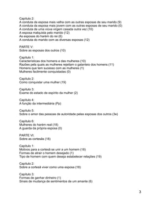 Capítulo 2:
A conduta da esposa mais velha com as outras esposas de seu marido (9)
A conduta da esposa mais jovem com as outras esposas de seu marido (0)
A conduta de uma viúva virgem casada outra vez (10)
A esposa malquista pelo marido (12)
As esposas do harém do rei (6)
A conduta do marido com as diversas esposas (12)

PARTE V:
Sobre as esposas dos outros (10)

Capítulo 1:
Características dos homens e das mulheres (10)
Razões pela quais as mulheres rejeitam o galanteio dos homens (11)
Homens que tem sucesso com as mulheres (1)
Mulheres facilmente conquistadas (0)

Capítulo 2:
Como conquistar uma mulher (19)

Capítulo 3:
Exame do estado de espírito da mulher (2)

Capítulo 4:
A função da intermediária (Pp)

Capítulo 5:
Sobre o amor das pessoas de autoridade pelas esposas dos outros (3e)

Capítulo 6:
Mulheres do harém real (18)
A guarda da própria esposa (0)

PARTE VI:
Sobre as cortesãs (18)

Capítulo 1:
Motivos para a cortesã se unir a um homem (18)
Formas de atrair o homem desejado (1)
Tipo de homem com quem deseja estabelecer relações (19)

Capítulo 2:
Sobre a cortesã viver como uma esposa (18)

Capítulo 3:
Formas de ganhar dinheiro (1)
Sinais de mudança de sentimentos de um amante (6)


                                                                         3
 