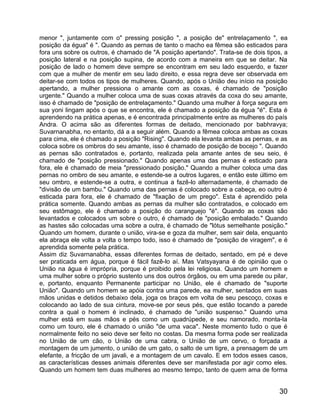 menor ", juntamente com o" pressing posição ", a posição de" entrelaçamento ", ea
posição da égua" é ". Quando as pernas de tanto o macho ea fêmea são esticados para
fora uns sobre os outros, é chamado de "A posição apertando". Trata-se de dois tipos, a
posição lateral e na posição supina, de acordo com a maneira em que se deitar. Na
posição de lado o homem deve sempre se encontram em seu lado esquerdo, e fazer
com que a mulher de mentir em seu lado direito, e essa regra deve ser observada em
deitar-se com todos os tipos de mulheres. Quando, após o União deu início na posição
apertando, a mulher pressiona o amante com as coxas, é chamado de "posição
urgente." Quando a mulher coloca uma de suas coxas através da coxa do seu amante,
isso é chamado de "posição de entrelaçamento." Quando uma mulher à força segura em
sua yoni lingam após o que se encontra, ele é chamado a posição da égua "é". Esta é
aprendendo na prática apenas, e é encontrada principalmente entre as mulheres do país
Andra. O acima são as diferentes formas de deitado, mencionado por babhravya;
Suvarnanabha, no entanto, dá a a seguir além. Quando a fêmea coloca ambas as coxas
para cima, ele é chamado a posição "Rising". Quando ela levanta ambas as pernas, e as
coloca sobre os ombros do seu amante, isso é chamado de posição de bocejo ". Quando
as pernas são contratados e, portanto, realizada pela amante antes de seu seio, é
chamado de "posição pressionado." Quando apenas uma das pernas é esticado para
fora, ele é chamado de meia "pressionado posição." Quando a mulher coloca uma das
pernas no ombro de seu amante, e estende-se a outros lugares, e então este último em
seu ombro, e estende-se a outra, e continua a fazê-lo alternadamente, é chamado de
"divisão de um bambu." Quando uma das pernas é colocado sobre a cabeça, eo outro é
esticada para fora, ele é chamado de "fixação de um prego". Esta é aprendido pela
prática somente. Quando ambas as pernas da mulher são contratados, e colocado em
seu estômago, ele é chamado a posição do caranguejo "é". Quando as coxas são
levantados e colocados um sobre o outro, é chamado de "posição embalado." Quando
as hastes são colocadas uma sobre a outra, é chamado de "lótus semelhante posição."
Quando um homem, durante o união, vira-se e goza da mulher, sem sair dela, enquanto
ela abraça ele volta a volta o tempo todo, isso é chamado de "posição de viragem", e é
aprendida somente pela prática.
Assim diz Suvarnanabha, essas diferentes formas de deitado, sentado, em pé e deve
ser praticada em água, porque é fácil fazê-lo aí. Mas Vatsyayana é de opinião que o
União na água é imprópria, porque é proibido pela lei religiosa. Quando um homem e
uma mulher sobre o próprio sustento uns dos outros órgãos, ou em uma parede ou pilar,
e, portanto, enquanto Permanente participar no União, ele é chamado de "suporte
União". Quando um homem se apóia contra uma parede, ea mulher, sentados em suas
mãos unidas e detidos debaixo dela, joga os braços em volta de seu pescoço, coxas e
colocando ao lado de sua cintura, move-se por seus pés, que estão tocando a parede
contra a qual o homem é inclinado, é chamado de "união suspenso." Quando uma
mulher está em suas mãos e pés como um quadrúpede, e seu namorado, monta-la
como um touro, ele é chamado o união "de uma vaca". Neste momento tudo o que é
normalmente feito no seio deve ser feito no costas. Da mesma forma pode ser realizada
no União de um cão, o União de uma cabra, o União de um cervo, o forçada a
montagem de um jumento, o união de um gato, o salto de um tigre, a prensagem de um
elefante, a fricção de um javali, e a montagem de um cavalo. E em todos esses casos,
as características desses animais diferentes deve ser manifestada por agir como eles.
Quando um homem tem duas mulheres ao mesmo tempo, tanto de quem ama de forma


                                                                                    30
 