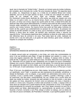 igual, isso é chamado de "United União ". Quando um homem goza de muitas mulheres,
por completo, ele é chamado de o união "de uma manada de vacas." Os seguintes tipos
de uniãos, viz., Desportivas na água, ou o União de um elefante fêmea com muitos
elefantes, que se diz ter lugar apenas na água, o União de uma coleção de cabras, o
União de um coleção de cervo, lugar em imitação destes animais.
Em Gramaneri muitos jovens desfrutar de uma mulher que pode ser casado com uma
delas, ou um após o outro, ou, ao mesmo tempo. Assim, um deles prende-la, ela gosta
de outro, um terço usa a boca, segura seu quarto parte do meio, e desta forma eles vão
desfrutar dela várias peças alternadamente. A mesma coisa pode ser feito quando vários
homens estão sentados em companhia de uma cortesã, ou quando um cortesã está
sozinho com muitos homens. Da mesma forma isso pode ser feito pelas mulheres do
harém do Rei, quando que acidentalmente se apossar de um homem. As pessoas nos
países do Sul têm também um união no ânus, que é chamado o união inferiores". Assim
termina a vários tipos de uniãos. Há também dois versículos sobre o assunto da
seguinte forma. "Uma pessoa engenhosa deve multiplicar os tipos de união após a moda
dos diferentes tipos de animais e de aves. Para estes tipos de união, realizado de
acordo com o uso de cada país, e as gosto de cada indivíduo, gerar amor, amizade e
respeito no coração das mulheres. "



PARTE II
CAPÍTULO VII
DIFERENTES MODOS DE BATER E DOS SONS APROPRIADOS PARA ELES

A relação sexual pode ser comparado a uma briga, por conta das contrariedades do
amor e da sua tendência para litígio. O lugar de golpear com paixão é o corpo, e no
corpo dos lugares especiais são: Os ombros. A cabeça. O espaço entre os seios. A
parte de trás. O jaghana, ou parte média do corpo. Os lados. Marcante é de quatro tipos,
viz.: Marcante com as costas da mão. Golpeando com os dedos um pouco contratados.
Golpear com o punho. Striking com a palma da mão aberta. Por conta de seus causando
dor, golpeando dá origem ao som chiado, que é de vários tipos, e ao oito tipos de choro,
viz.: O Hin som. O som estrondoso. O som arrulho. O som de choro. O Phut som. O som

Phat. O Sut som. As plataformas de som. Além destes, há também as palavras que têm
um significado, como "mãe", e aqueles que são expressivos do proibição, suficiência, o
desejo de libertação, a dor ou elogios, e que podem ser adicionados sons como os de
a pomba, o cuco, o pombo verde, o papagaio, a abelha, o pardal, o flamingo, o pato, e
as codornizes, que são todos, ocasionalmente, fez uso. Golpes com o punho deve ser
dada nas costas da mulher, enquanto ela está sentada no colo do homem, e ela deve
dar golpes em troca, abusando do homem como se estivesse com raiva, e fazendo o
arrulho e o choro sons. Enquanto a mulher está envolvida no União, o espaço entre os
seios deve ser atingida com a parte traseira da mão, lentamente no início, e em seguida,
proporcionalmente ao aumento da excitação, até o final. Neste momento os sons Hin e
outros podem ser feitas, alternadamente, ou, opcionalmente, de acordo com o hábito.
Quando o homem, tornando o som Phat, atinge a mulher na cabeça, com os dedos de
sua mão um pouco contratado, ele Prasritaka é chamado, o que significa golpear com os


                                                                                     31
 