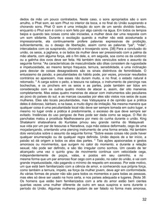 dedos da mão um pouco contratados. Neste caso, o sons apropriados são o som
arrulho, o Phat som, eo som Phut no interior da boca, e no final do União suspirando e
chorando sons. Phat O som é uma imitação do som de um sendo dividido bambu,
enquanto o Phut som é como o som feito por algo caindo na água. Em todos os tempos
beijos e quando tais coisas como são iniciadas, a mulher deve dar uma resposta com
um som sibilante. Durante o excitação quando a mulher não está acostumada a
impressionante, ela continuamente profere palavras expressivas de proibição,
suficientemente, ou o desejo de libertação, assim como as palavras "pai", "mãe",
intercalados com os suspirando, chorando e trovejando sons. [38] Para a conclusão do
união, os seios, a jaghana, e os lados da mulher deve ser pressionado com a palma da
mão aberta, com alguma força, até o fim dele, e, em seguida, soa como os da codorniz
ou a galinha dos ovos deve ser feita. Há também dois versículos sobre o assunto da
seguinte forma: "As características de masculinidade são ditas consistem de rugosidade
e impetuosidade, ao mesmo tempo fraqueza, ternura, sensibilidade, e uma inclinação
para desviar de coisas desagradáveis são os sinais distintivos de feminilidade. O
entusiasmo da paixão, e peculiaridades do hábito pode, por vezes, provocar resultados
contrários ao aparecem, mas esses não duram muito, e no final, o estado natural é
retomado. " A carga sobre o peito, a tesoura na cabeça, o instrumento de piercings nas
bochechas, e os pinchers em os seios e as partes, pode também ser tidos em
consideração com os outros quatro modos de atacar e, assim, dar oito maneiras
completamente. Mas estas quatro maneiras de atacar com instrumentos são peculiares
ao povo do países do sul, e as marcas causadas por eles são vistos nos seios de suas
mulheres. Eles são locais peculiaridades, mas Vatsyayana é de opinião que a prática
deles é doloroso, bárbaro, e na base, e muito digno de imitação. Na mesma maneira que
qualquer coisa é uma peculiaridade local não deve ser sempre tomada em outro lugar, e
mesmo no lugar onde a prática é predominante, o excesso de que deve sempre ser
evitado. Instâncias do uso perigoso de lhes pode ser dada como se segue. O Rei do
panchalas matou a prostituta Madhavasena por meio do cunha durante o união. King
Shatakarni shatavahana do Kuntalas privou seu grande rainha do Malayavati
sua vida por um par de tesouras e Naradeva, cuja mão estava deformado, cego de uma
moçadançando, orientando uma piercing instrumento de uma forma errada. Há também
dois versículos sobre o assunto da seguinte forma: "Sobre essas coisas não pode haver
qualquer enumeração ou de qualquer regra definida. União depois de a ter início, a
paixão só dá origem a todos os atos das partes. " Tais ações apaixonadas e gestos
amorosos ou movimentos, que surgem no calor do momento, e durante a relação
sexual, não pode ser definido, e são tão irregular como sonhos. Um cavalo de ter
alcançado uma vez o quinto grau de movimento continua com velocidade cega,
independentemente de poços, valas, e postos em seu caminho, e no
mesma forma que um par amoroso ficar cego com a paixão, no calor do união, e vai com
grande impetuosidade, não pagando o mínimo de respeito em excesso. Por este motivo,
um que está bem familiarizado com a ciência de amor, e conhecendo sua própria força,
como também a ternura, ímpeto, ea força da mulher jovem, deve agir em conformidade.
As várias formas de prazer não são para todos os momentos e para todas as pessoas,
mas eles só deve ser usado na hora certa, e nos países adequada e lugares. [Nota 38:
Os homens que estão bem familiarizados com a arte do amor estão bem cientes
quantas vezes uma mulher diferente de outro em seus suspiros e sons durante o
período do União. Algumas mulheres gostam de ser falado no forma mais amorosa,


                                                                                   32
 