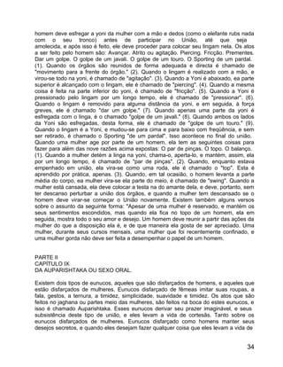 homem deve esfregar a yoni da mulher com a mão e dedos (como o elefante rubs nada
com o seu tronco) antes de participar no União, até que seja
amolecida, e após isso é feito, ele deve proceder para colocar seu lingam nela. Os atos
a ser feito pelo homem são: Avançar. Atrito ou agitação. Piercing. Fricção. Prementes.
Dar um golpe. O golpe de um javali. O golpe de um touro. O Sporting de um pardal.
(1). Quando os órgãos são reunidos de forma adequada e directa é chamado de
"movimento para a frente do órgão." (2). Quando o lingam é realizado com a mão, e
virou-se todo na yoni, é chamado de "agitação". (3). Quando a Yoni é abaixado, ea parte
superior é alcançado com o lingam, ele é chamado de "piercing". (4). Quando a mesma
coisa é feita na parte inferior do yoni, é chamado de "fricção". (5). Quando a Yoni é
pressionado pelo lingam por um longo tempo, ele é chamado de "pressionar". (6).
Quando o lingam é removido para alguma distância da yoni, e em seguida, à força
greves, ele é chamado "dar um golpe." (7). Quando apenas uma parte da yoni é
esfregada com o linga, é o chamado "golpe de um javali." (8). Quando ambos os lados
da Yoni são esfregadas, desta forma, ele é chamado de "golpe de um touro." (9).
Quando o lingam é a Yoni, e mudou-se para cima e para baixo com freqüência, e sem
ser retirado, é chamado o Sporting "de um pardal". Isso acontece no final do união.
Quando uma mulher age por parte de um homem, ela tem as seguintes coisas para
fazer para além das nove razões acima expostas: O par de pinças. O topo. O balanço.
(1). Quando a mulher detém a linga na yoni, chama-o, aperta-lo, e mantém, assim, ela
por um longo tempo, é chamado de "par de pinças". (2). Quando, enquanto estava
empenhado em união, ela vira-se como uma roda, ele é chamado o "top". Esta é
aprendido por prática, apenas. (3). Quando, em tal ocasião, o homem levanta a parte
média do corpo, ea mulher vira-se ela parte do meio, é chamado de "swing". Quando a
mulher está cansada, ela deve colocar a testa na do amante dela, e deve, portanto, sem
ter descanso perturbar a união dos órgãos, e quando a mulher tem descansado se o
homem deve virar-se começar o União novamente. Existem também alguns versos
sobre o assunto da seguinte forma: "Apesar de uma mulher é reservado, e mantém os
seus sentimentos escondidos, mas quando ela fica no topo de um homem, ela em
seguida, mostra todo o seu amor e desejo. Um homem deve reunir a partir das ações da
mulher do que a disposição ela é, e de que maneira ela gosta de ser apreciado. Uma
mulher, durante seus cursos mensais, uma mulher que foi recentemente confinado, e
uma mulher gorda não deve ser feita a desempenhar o papel de um homem.


PARTE II
CAPÍTULO IX
DA AUPARISHTAKA OU SEXO ORAL.

Existem dois tipos de eunucos, aqueles que são disfarçados de homens, e aqueles que
estão disfarçados de mulheres. Eunucos disfarçado de fêmeas imitar suas roupas, a
fala, gestos, a ternura, a timidez, simplicidade, suavidade e timidez. Os atos que são
feitos no jaghana ou partes meio das mulheres, são feitos na boca do estes eunucos, e
isso é chamado Auparishtaka. Esses eunucos derivar seu prazer imaginável, e seus
subsistência deste tipo de união, e eles levam a vida de cortesãs. Tanto sobre os
eunucos disfarçados de mulheres. Eunucos disfarçado como homens manter seus
desejos secretos, e quando eles desejam fazer qualquer coisa que eles levam a vida de


                                                                                    34
 
