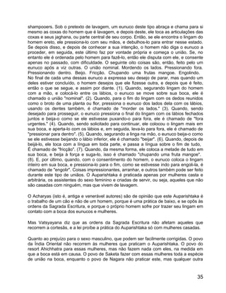 shampooers. Sob o pretexto de lavagem, um eunuco deste tipo abraça e chama para si
mesmo as coxas do homem que é lavagem, e depois deste, ele toca as articulações das
coxas e seus jaghana, ou parte central de seu corpo. Então, se ele encontra o lingam do
homem ereto, ele pressiona-lo com seu mãos, e debulhos-lo para entrar nesse estado.
Se depois disso, e depois de conhecer a sua intenção, o homem não diga o eunuco a
proceder, em seguida, este último faz por vontade própria e começa o união. Se, no
entanto ele é ordenada pelo homem para fazê-lo, então ele disputa com ele, e consente
apenas no passado, com dificuldade. O seguinte oito coisas são, então, feito pelo um
eunuco após a viz outras. O união nominal. Mordendo os lados. Pressionando fora.
Pressionando dentro. Beijo. Fricção. Chupando uma frutas mangoe. Engolindo.
No final de cada uma dessas eunuco a expressa seu desejo de parar, mas quando um
deles estiver concluído, o homem desejos que ele fizesse outra, e depois que é feito,
então o que se segue, e assim por diante. (1). Quando, segurando lingam do homem
com a mão, e colocá-lo entre os lábios, o eunuco se move sobre sua boca, ele é
chamado o união "nominal". (2). Quando, para o fim do lingam com os dedos reunidos
como o broto de uma planta ou flor, pressiona o eunuco dos lados dela com os lábios,
usando os dentes também, é chamado de "morder os lados." (3). Quando, sendo
desejado para prosseguir, o eunuco pressiona o final do lingam com os lábios fechados
juntos e beija-o como se ele estivesse puxando-o para fora, ele é chamado de "fora
urgentes." (4). Quando, sendo solicitado para continuar, ele colocou o lingam mais em
sua boca, e aperta-lo com os lábios e, em seguida, leva-lo para fora, ele é chamado de
"pressionar para dentro". (5). Quando, segurando a linga na mão, o eunuco beija-o como
se ele estivesse beijando o lábio inferior, ele é chamado "beijar". (6). Quando, depois de
beijá-lo, ele toca com a língua em toda parte, e passa a língua sobre o fim de tudo,
É chamado de "fricção". (7). Quando, da mesma forma, ele coloca a metade de tudo em
sua boca, e beija à força e suga-lo, isso é chamado "chupando uma fruta mangoe".
(8). E, por último, quando, com o consentimento do homem, o eunuco coloca o lingam
inteiro em sua boca, e pressiona-lo para o fim, como se estivesse indo para engoli-la, é
chamado de "engolir". Coisas impressionantes, arranhar, e outros também pode ser feito
durante este tipo de uniãos. O Auparishtaka é praticada apenas por mulheres casta e
arbitrária, os assistentes do sexo feminino e criadas de servir, ou seja, aqueles que não
são casadas com ninguém, mas que vivem de lavagem.

O Acharyas (isto é, antiga e venerável autores) são de opinião que este Auparishtaka é
o trabalho de um cão e não de um homem, porque é uma prática de baixo, e se opôs às
ordens da Sagrada Escritura, e porque o próprio homem sofre por trazer seu lingam em
contato com a boca dos eunucos e mulheres.

Mas Vatsyayana diz que as ordens da Sagrada Escritura não afetam aqueles que
recorrem a cortesãs, e a lei proíbe a prática do Auparishtaka só com mulheres casadas.

Quanto ao prejuízo para o sexo masculino, que podem ser facilmente corrigidas. O povo
da Índia Oriental não recorrem às mulheres que praticam o Auparishtaka. O povo do
resort Ahichhatra para essas mulheres, mas não fazem nada com eles, na medida em
que a boca está em causa. O povo de Saketa fazer com essas mulheres toda a espécie
de união na boca, enquanto o povo de Nagara não praticar este, mas qualquer outra



                                                                                       35
 