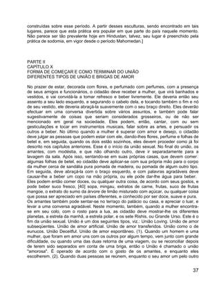 construídas sobre esse período. A partir desses esculturas, sendo encontrado em tais
lugares, parece que esta prática era popular em que parte do país naquele momento.
Não parece ser tão prevalente hoje em Hindustan, talvez, seu lugar é preenchido pela
prática de sodomia, em vigor desde o período Mahomedan.]



PARTE II
CAPÍTULO X
FORMA DE COMEÇAR E COMO TERMINAR DO UNIÃO
DIFERENTES TIPOS DE UNIÃO E BRIGAS DE AMOR

No prazer de estar, decorada com flores, e perfumado com perfumes, com a presença
de seus amigos e funcionários, o cidadão deve receber a mulher, que virá banhados e
vestidos, e vai convidá-la a tomar refresco e beber livremente. Ele deveria então seu
assento a seu lado esquerdo, e segurando o cabelo dela, e tocando também o fim e nó
de seu vestido, ele deveria abraçá-la suavemente com o seu braço direito. Eles deverão
efectuar em uma conversa divertida sobre vários assuntos, e também pode falar
sugestivamente de coisas que seriam considerados grosseiros, ou de não ser
mencionado em geral na sociedade. Eles podem, então, cantar, com ou sem
gesticulações e tocar em instrumentos musicais, falar sobre as artes, e persuadir os
outros a beber. No último quando a mulher é superar com amor e desejo, o cidadão
deve julgar as pessoas que podem estar com ele, dando-lhes flores, perfume e folhas de
betel e, em seguida, quando os dois estão sozinhos, eles devem proceder como já foi
descrito nos capítulos anteriores. Esse é o início da união sexual. No final do união, os
amantes, com modéstia, e que não olhando outro, deve ir separadamente para a
lavagem da sala. Após isso, sentando-se em suas próprias casas, que devem comer
algumas folhas de betel, eo cidadão deve aplicar-se com sua própria mão para o corpo
da mulher cerca de sandália pura pomada de madeira, ou pomada de algum outro tipo.
Em seguida, deve abraçá-la com o braço esquerdo, e com palavras agradáveis deve
causar-lhe a beber um copo na mão própria, ou ele pode dar-lhe água para beber.
Eles podem então comer doces, ou qualquer outra coisa, de acordo com seus gostos, e
pode beber suco fresco, [40] sopa, mingau, extratos de carne, frutas, suco de frutas
mangoe, o extrato do sumo da árvore de limão misturado com açúcar, ou qualquer coisa
que possa ser apreciado em países diferentes, e conhecido por ser doce, suave e pura.
Os amantes também pode sentar-se no terraço do palácio ou casa, e apreciar o luar, e
levar a uma conversa agradável. Neste momento, também, quando a mulher encontra-
se em seu colo, com o rosto para a lua, as cidadão deve mostrar-lhe os diferentes
planetas, a estrela da manhã, a estrela polar, e os sete Rishis, ou Grande Urso. Este é o
fim da união sexual. União é um dos seguintes tipos, viz.: União Loving. União de amor
subseqüentes. União de amor artificial. União de amor transferidos. União como o de
eunucos. União Deceitful. União de amor espontâneo. (1). Quando um homem e uma
mulher, que foram em amor uns com os outros por algum tempo, vem junto com grande
dificuldade, ou quando uma das duas retorna de uma viagem, ou se reconciliar depois
de terem sido separados em conta de uma briga, então o União é chamado o união
"amorosa". É operado de acordo com o gosto de os amantes, e enquanto eles
escolherem. (2). Quando duas pessoas se reúnem, enquanto o seu amor um pelo outro


                                                                                      37
 