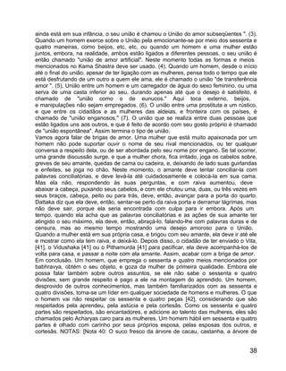 ainda está em sua infância, o seu união é chamou o União do amor subseqüentes ". (3).
Quando um homem exerce sobre o União pela emocionante-se por meio dos sessenta e
quatro maneiras, como beijos, etc, etc, ou quando um homem e uma mulher estão
juntos, embora, na realidade, ambos estão ligados a diferentes pessoas, o seu união é
então chamado "união de amor artificial". Neste momento todas as formas e meios
mencionados no Kama Shastra deve ser usado. (4). Quando um homem, desde o início
até o final do união, apesar de ter ligação com as mulheres, pensa todo o tempo que ele
está desfrutando de um outro a quem ele ama, ele é chamado o união "de transferência
amor ". (5). União entre um homem e um carregador de água do sexo feminino, ou uma
serva de uma casta inferior ao seu, durando apenas até que o desejo é satisfeito, é
chamado de "união como o de eunucos." Aqui toca externo, beijos,
e manipulações não sejam empregados. (6). O união entre uma prostituta e um rústico,
e que entre os cidadãos e as mulheres das aldeias, e fronteira com os países, é
chamado de "união enganosos." (7). O união que se realiza entre duas pessoas que
estão ligados uns aos outros, e que é feito de acordo com seu gosto próprio é chamado
de "união espontânea". Assim termina o tipo de união.
Vamos agora falar de brigas de amor. Uma mulher que está muito apaixonada por um
homem não pode suportar ouvir o nome de seu rival mencionados, ou ter qualquer
conversa a respeito dela, ou de ser abordada pelo seu nome por engano. Se tal ocorrer,
uma grande discussão surge, e que a mulher chora, fica irritado, joga os cabelos sobre,
greves de seu amante, quedas de cama ou cadeira, e, deixando de lado suas guirlandas
e enfeites, se joga no chão. Neste momento, o amante deve tentar conciliar-la com
palavras conciliatórias, e deve levá-la até cuidadosamente e colocá-la em sua cama.
Mas ela não, respondendo às suas perguntas, e com raiva aumentou, deve
abaixar a cabeça, puxando seus cabelos, e com ele chutou uma, duas, ou três vezes em
seus braços, cabeça, peito ou para trás, deve, então, avançar para a porta do quarto.
Dattaka diz que ela deve, então, sentar-se perto da raiva porta e derramar lágrimas, mas
não deve sair, porque ela seria encontrada com culpa para ir embora. Após um
tempo, quando ela acha que as palavras conciliatórias e as ações de sua amante ter
atingido o seu máximo, ela deve, então, abraçá-lo, falando-lhe com palavras duras e de
censura, mas ao mesmo tempo mostrando uma desejo amoroso para o União.
Quando a mulher está em sua própria casa, e brigou com seu amante, ela deve ir até ele
e mostrar como ela tem raiva, e deixá-lo. Depois disso, o cidadão de ter enviado o Vita,
[41], o Vidushaka [41] ou o Pithamurda [41] para pacificar, ela deve acompanhá-los de
volta para casa, e passar a noite com ela amante. Assim, acabar com a briga de amor.
Em conclusão. Um homem, que emprega o sessenta e quatro meios mencionados por
babhravya, obtém o seu objeto, e goza da mulher de primeira qualidade. Embora ele
possa falar também sobre outros assuntos, se ele não sabe o sessenta e quatro
divisões, sem grande respeito é pago a ele na montagem do aprendido. Um homem,
desprovido de outros conhecimentos, mas também familiarizados com as sessenta e
quatro divisões, torna-se um líder em qualquer sociedade de homens e mulheres. O que
o homem vai não respeitar os sessenta e quatro peças [42], considerando que são
respeitados pela aprendeu, pela astúcia e pela cortesãs. Como os sessenta e quatro
partes são respeitados, são encantadores, e adicione ao talento das mulheres, eles são
chamados pelo Acharyas caro para as mulheres. Um homem hábil em sessenta e quatro
partes é olhado com carinho por seus próprios esposa, pelas esposas dos outros, e
cortesãs. NOTAS: [Nota 40: O suco fresco da árvore de cacau, castanha, a árvore de


                                                                                     38
 