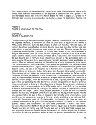 data, e outros tipos de palmeiras estão bêbados em Índia. Não vai manter fresca muito
tempo, mas fermenta rapidamente e, em seguida, é destilada em licor.] [Nota 41: As
características destes três indivíduos foram dadas na Parte I. página 31.] [Nota 42: A
definição dos sessenta e quatro partes, ou divisões, é dada no Capítulo II., Página 45.]



PARTE III
SOBRE A AQUISIÇÃO DE ESPOSA

CAPÍTULO I
SOBRE O CASAMENTO

Quando uma moça da mesma casta e virgem, casa em conformidade com os preceitos
da Sagrada Escritura, a resultados de uma tal união são: a aquisição da Dharma e
Artha, prole, afinidade, aumento dos amigos, e amor sem mancha. Por esta razão, um
homem deve fixar suas afeições em cima de uma moça que é de boa família, cuja pais
estão vivos, e que há três anos ou mais jovens do que ele. Ela deve nascer de uma
grande respeitável família, possuidor de riqueza, bem ligado, e com muitas relações e
amigos. Ela também deve ser bonita, de boa disposição, com marcas de sorte em seu
corpo, e com o cabelo, unhas, dentes, ouvidos, olhos, e os peitos, nem mais nem menos
do que deveria ser, e nenhum deles inteiramente querer, e não perturbado com um
corpo doente. O homem deve, evidentemente, também possuem estas qualidades ele
mesmo. Mas em todos os eventos, diz Ghotakamukha, uma moçaque foi já se juntou
com os outros (isto é, mais uma solteira) nunca deve ser preferida, pois seria reprovável
de fazer uma coisa dessas. Agora, a fim de trazer um casamento com uma garota como
descrito acima, os pais e as relações da o homem deve exercer-se, como também
amigos, como em ambos os lados, como pode ser desejado para ajudar no assunto.
Estes amigos devem trazer ao conhecimento dos pais da menina, as falhas, ambos
presentes e futuras, de todos os outros homens que podem querer se casar com ela, e
deve, ao mesmo tempo, enaltecer, mesmo ao exagero todas as excelências, ancestral, e
paterna, de seu amigo, a fim de encarecer-lhe a eles, e particularmente para aqueles
que podem ser gostado pela mãe da menina. Um dos amigos também deve se disfarçar
como um astrólogo e declarar o futuro boa sorte e riqueza de seu amigo, mostrando a
existência de todos os presságios sorte [43] e sinais, [44], o boa influência dos planetas,
a entrada auspiciosa do sol em um signo do zodíaco, estrelas e propício afortunados
marcas em seu corpo. Outros ainda devem despertar o ciúme da mãe da menina,
dizendo-lhe que seu amigo tem uma chance de começar de algum outro quarto mesmo
uma garota melhor do que a dela. A moçadeve ser tomado como uma mulher, como
também se em casamento, quando a fortuna, sinais, prodígios e as palavras [45]
outros são favoráveis, pois, diz Ghotakamukha, um homem não deve se casar em
qualquer momento que ele gosta. Uma moçaque é dormindo, chorando, ou saiu de casa
quando pedida em casamento, ou que está prometida a outro, não deve
se casar. Os seguintes também devem ser evitados: Aquele que é mantido escondido.
Aquele que tem um nome soa mal. Aquele que tem o nariz deprimida. Aquele que
tem sua narina apareceu. Aquele que se forma como um macho. Aquele que é curvado
para baixo. Aquele que tem coxas tortos. Aquele que tem um testa salientes. Aquele que


                                                                                        39
 