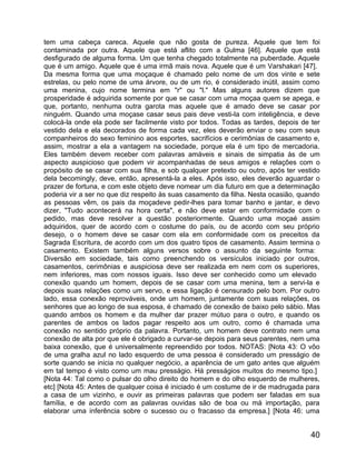 tem uma cabeça careca. Aquele que não gosta de pureza. Aquele que tem foi
contaminada por outra. Aquele que está aflito com a Gulma [46]. Aquele que está
desfigurado de alguma forma. Um que tenha chegado totalmente na puberdade. Aquele
que é um amigo. Aquele que é uma irmã mais nova. Aquele que é um Varshakari [47].
Da mesma forma que uma moçaque é chamado pelo nome de um dos vinte e sete
estrelas, ou pelo nome de uma árvore, ou de um rio, é considerado inútil, assim como
uma menina, cujo nome termina em "r" ou "l." Mas alguns autores dizem que
prosperidade é adquirida somente por que se casar com uma moçaa quem se apega, e
que, portanto, nenhuma outra garota mas aquele que é amado deve se casar por
ninguém. Quando uma moçase casar seus pais deve vesti-la com inteligência, e deve
colocá-la onde ela pode ser facilmente visto por todos. Todas as tardes, depois de ter
vestido dela e ela decorados de forma cada vez, eles deverão enviar o seu com seus
companheiros do sexo feminino aos esportes, sacrifícios e cerimônias de casamento e,
assim, mostrar a ela a vantagem na sociedade, porque ela é um tipo de mercadoria.
Eles também devem receber com palavras amáveis e sinais de simpatia às de um
aspecto auspicioso que podem vir acompanhadas de seus amigos e relações com o
propósito de se casar com sua filha, e sob qualquer pretexto ou outro, após ter vestido
dela becomingly, deve, então, apresentá-la a eles. Após isso, eles deverão aguardar o
prazer de fortuna, e com este objeto deve nomear um dia futuro em que a determinação
poderia vir a ser no que diz respeito às suas casamento da filha. Nesta ocasião, quando
as pessoas vêm, os pais da moçadeve pedir-lhes para tomar banho e jantar, e devo
dizer, "Tudo acontecerá na hora certa", e não deve estar em conformidade com o
pedido, mas deve resolver a questão posteriormente. Quando uma moçaé assim
adquiridos, quer de acordo com o costume do país, ou de acordo com seu próprio
desejo, o o homem deve se casar com ela em conformidade com os preceitos da
Sagrada Escritura, de acordo com um dos quatro tipos de casamento. Assim termina o
casamento. Existem também alguns versos sobre o assunto da seguinte forma:
Diversão em sociedade, tais como preenchendo os versículos iniciado por outros,
casamentos, cerimônias e auspiciosa deve ser realizada em nem com os superiores,
nem inferiores, mas com nossos iguais. Isso deve ser conhecido como um elevado
conexão quando um homem, depois de se casar com uma menina, tem a servi-la e
depois suas relações como um servo, e essa ligação é censurado pelo bom. Por outro
lado, essa conexão reprováveis, onde um homem, juntamente com suas relações, os
senhores que ao longo de sua esposa, é chamado de conexão de baixo pelo sábio. Mas
quando ambos os homem e da mulher dar prazer mútuo para o outro, e quando os
parentes de ambos os lados pagar respeito aos um outro, como é chamada uma
conexão no sentido próprio da palavra. Portanto, um homem deve contrato nem uma
conexão de alta por que ele é obrigado a curvar-se depois para seus parentes, nem uma
baixa conexão, que é universalmente repreendido por todos. NOTAS: [Nota 43: O vôo
de uma gralha azul no lado esquerdo de uma pessoa é considerado um presságio de
sorte quando se inicia no qualquer negócio, a aparência de um gato antes que alguém
em tal tempo é visto como um mau presságio. Há presságios muitos do mesmo tipo.]
[Nota 44: Tal como o pulsar do olho direito do homem e do olho esquerdo de mulheres,
etc] [Nota 45: Antes de qualquer coisa é iniciado é um costume de ir de madrugada para
a casa de um vizinho, e ouvir as primeiras palavras que podem ser faladas em sua
família, e de acordo com as palavras ouvidas são de boa ou má importação, para
elaborar uma inferência sobre o sucesso ou o fracasso da empresa.] [Nota 46: uma


                                                                                    40
 