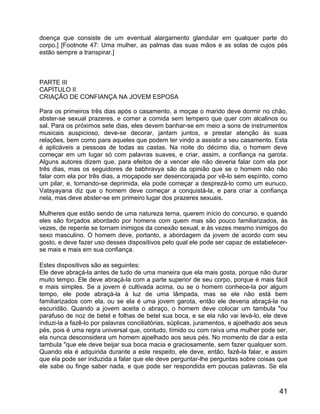 doença que consiste de um eventual alargamento glandular em qualquer parte do
corpo.] [Footnote 47: Uma mulher, as palmas das suas mãos e as solas de cujos pés
estão sempre a transpirar.]



PARTE III
CAPÍTULO II
CRIAÇÃO DE CONFIANÇA NA JOVEM ESPOSA

Para os primeiros três dias após o casamento, a moçae o marido deve dormir no chão,
abster-se sexual prazeres, e comer a comida sem tempero que quer com alcalinos ou
sal. Para os próximos sete dias, eles devem banhar-se em meio a sons de instrumentos
musicais auspicioso, deve-se decorar, jantam juntos, e prestar atenção às suas
relações, bem como para aqueles que podem ter vindo a assistir a seu casamento. Esta
é aplicáveis a pessoas de todas as castas. Na noite do décimo dia, o homem deve
começar em um lugar só com palavras suaves, e criar, assim, a confiança na garota.
Alguns autores dizem que, para efeitos de a vencer ele não deveria falar com ela por
três dias, mas os seguidores de babhravya são da opinião que se o homem não não
falar com ela por três dias, a moçapode ser desencorajada por vê-lo sem espírito, como
um pilar, e, tornando-se deprimida, ela pode começar a desprezá-lo como um eunuco.
Vatsyayana diz que o homem deve começar a conquistá-la, e para criar a confiança
nela, mas deve abster-se em primeiro lugar dos prazeres sexuais.

Mulheres que estão sendo de uma natureza terna, querem início do concurso, e quando
eles são forçados abordado por homens com quem mas são pouco familiarizados, às
vezes, de repente se tornam inimigos da conexão sexual, e às vezes mesmo inimigos do
sexo masculino. O homem deve, portanto, a abordagem da jovem de acordo com seu
gosto, e deve fazer uso desses dispositivos pelo qual ele pode ser capaz de estabelecer-
se mais e mais em sua confiança.

Estes dispositivos são as seguintes:
Ele deve abraçá-la antes de tudo de uma maneira que ela mais gosta, porque não durar
muito tempo. Ele deve abraçá-la com a parte superior de seu corpo, porque é mais fácil
e mais simples. Se a jovem é cultivada acima, ou se o homem conhece-la por algum
tempo, ele pode abraçá-la à luz de uma lâmpada, mas se ele não está bem
familiarizados com ela, ou se ela é uma jovem garota, então ele deveria abraçá-la na
escuridão. Quando a jovem aceita o abraço, o homem deve colocar um tambula "ou
parafuso de noz de betel e folhas de betel sua boca, e se ela não vai levá-lo, ele deve
induzi-la a fazê-lo por palavras conciliatórias, súplicas, juramentos, e ajoelhado aos seus
pés, pois é uma regra universal que, contudo, tímido ou com raiva uma mulher pode ser,
ela nunca desconsidera um homem ajoelhado aos seus pés. No momento de dar a esta
tambula "que ele deve beijar sua boca macia e graciosamente, sem fazer qualquer som.
Quando ela é adquirida durante a este respeito, ele deve, então, fazê-la falar, e assim
que ela pode ser induzida a falar que ele deve perguntar-lhe perguntas sobre coisas que
ele sabe ou finge saber nada, e que pode ser respondida em poucas palavras. Se ela



                                                                                        41
 