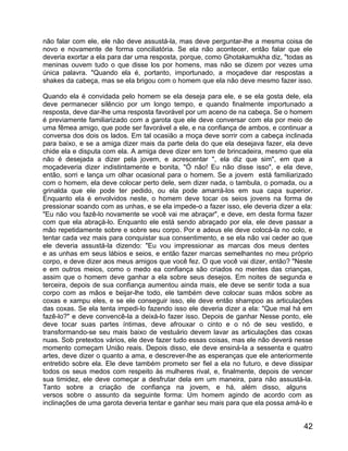 não falar com ele, ele não deve assustá-la, mas deve perguntar-lhe a mesma coisa de
novo e novamente de forma conciliatória. Se ela não acontecer, então falar que ele
deveria exortar a ela para dar uma resposta, porque, como Ghotakamukha diz, "todas as
meninas ouvem tudo o que disse los por homens, mas não se dizem por vezes uma
única palavra. "Quando ela é, portanto, importunado, a moçadeve dar respostas a
shakes da cabeça, mas se ela brigou com o homem que ela não deve mesmo fazer isso.

Quando ela é convidada pelo homem se ela deseja para ele, e se ela gosta dele, ela
deve permanecer silêncio por um longo tempo, e quando finalmente importunado a
resposta, deve dar-lhe uma resposta favorável por um aceno de na cabeça. Se o homem
é previamente familiarizado com a garota que ele deve conversar com ela por meio de
uma fêmea amigo, que pode ser favorável a ele, e na confiança de ambos, e continuar a
conversa dos dois os lados. Em tal ocasião a moça deve sorrir com a cabeça inclinada
para baixo, e se a amiga dizer mais da parte dela do que ela desejava fazer, ela deve
chide ela e disputa com ela. A amiga deve dizer em tom de brincadeira, mesmo que ela
não é desejada a dizer pela jovem, e acrescentar ", ela diz que sim", em que a
moçadeveria dizer indistintamente e bonita, "Ó não! Eu não disse isso", e ela deve,
então, sorri e lança um olhar ocasional para o homem. Se a jovem está familiarizado
com o homem, ela deve colocar perto dele, sem dizer nada, o tambula, o pomada, ou a
grinalda que ele pode ter pedido, ou ela pode amarrá-los em sua capa superior.
Enquanto ela é envolvidos neste, o homem deve tocar os seios jovens na forma de
pressionar soando com as unhas, e se ela impede-o a fazer isso, ele deveria dizer a ela:
"Eu não vou fazê-lo novamente se você vai me abraçar", e deve, em desta forma fazer
com que ela abraçá-lo. Enquanto ele está sendo abraçado por ela, ele deve passar a
mão repetidamente sobre e sobre seu corpo. Por e adeus ele deve colocá-la no colo, e
tentar cada vez mais para conquistar sua consentimento, e se ela não vai ceder ao que
ele deveria assustá-la dizendo: "Eu vou impressionar as marcas dos meus dentes
e as unhas em seus lábios e seios, e então fazer marcas semelhantes no meu próprio
corpo, e deve dizer aos meus amigos que você fez. O que você vai dizer, então? "Neste
e em outros meios, como o medo ea confiança são criados no mentes das crianças,
assim que o homem deve ganhar a ela sobre seus desejos. Em noites de segunda e
terceira, depois de sua confiança aumentou ainda mais, ele deve se sentir toda a sua
corpo com as mãos e beijar-lhe todo, ele também deve colocar suas mãos sobre as
coxas e xampu eles, e se ele conseguir isso, ele deve então shampoo as articulações
das coxas. Se ela tenta impedi-lo fazendo isso ele deveria dizer a ela: "Que mal há em
fazê-lo?" e deve convencê-la a deixá-lo fazer isso. Depois de ganhar Nesse ponto, ele
deve tocar suas partes íntimas, deve afrouxar o cinto e o nó de seu vestido, e
transformando-se seu mais baixo de vestuário devem lavar as articulações das coxas
nuas. Sob pretextos vários, ele deve fazer tudo essas coisas, mas ele não deverá nesse
momento começam União reais. Depois disso, ele deve ensiná-la a sessenta e quatro
artes, deve dizer o quanto a ama, e descrever-lhe as esperanças que ele anteriormente
entretido sobre ela. Ele deve também prometo ser fiel a ela no futuro, e deve dissipar
todos os seus medos com respeito às mulheres rival, e, finalmente, depois de vencer
sua timidez, ele deve começar a desfrutar dela em um maneira, para não assustá-la.
Tanto sobre a criação de confiança na jovem, e há, além disso, alguns
versos sobre o assunto da seguinte forma: Um homem agindo de acordo com as
inclinações de uma garota deveria tentar e ganhar seu mais para que ela possa amá-lo e


                                                                                     42
 