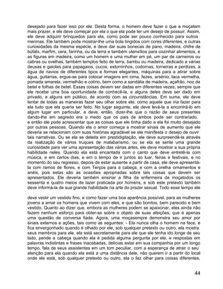 desejado para fazer isso por ele. Desta forma, o homem deve fazer o que a moçatem
mais prazer, e ele deve começar por ela o que ela pode ter um desejo de possuir. Assim,
ele deve adquirir brinquedos para ela, como pode ser pouco conhecido para outros
meninas. Ele também pode mostrar-lhe uma bola tingidos com cores diferentes, e outras
curiosidades da mesma espécie, e deve dar suas bonecas de pano, madeira, chifre de
búfalo, marfim, cera, farinha, ou da terra e também utensílios para cozinhar alimentos, e
as figuras em madeira, como um homem e uma mulher em pé, um par de carneiros ou
cabras ou ovelhas, também templos feito de terra, bambu ou madeira, dedicado a várias
deusas e gaiolas para papagaios, cucos, estorninhos, codornas, torneiras e perdizes, a
água de navios de diferentes tipos e formas elegantes, máquinas para a atirar sobre
água, guitarras, ergue-se para colocar imagens em cima, fezes, arsénio, laca vermelha,
pomada amarela, vermelhão e colírio, bem como a sandália de madeira, açafrão, noz de
betel e folhas de betel. Essas coisas devem ser dadas em diferentes vezes, sempre que
ele recebe uma boa oportunidade de conhecê-la, e alguns deles deve ser dado em
privado, e alguns em público, de acordo com as circunstâncias. Em suma, ele deve
tentar de todas as maneiras fazer seu olhar sobre ele, como aquele que iria fazer para
ela tudo que ela queria ser feito. No lugar seguinte, ele deve levá-la a encontrá-lo em
algum lugar em particular, e deve, então, dizer-lhe que o razão de seus presentes
dando-lhe em segredo era o medo que os pais de ambos pode ser contrariado,
e então ele pode acrescentar que as coisas que ele tinha dado a ela foi muito desejado
por outras pessoas. Quando ela o amor começa a mostrar sinais de aumento que ele
deveria se relacionam com suas histórias agradável se ela manifesta o desejo de ouvir
tais narrativas. Ou se ela se deleita em prestidigitação, ele deve surpreendê-la através
da realização de vários truques de malabarismo, ou se ela se sente uma grande
curiosidade para ver uma apresentação das várias artes, ele deve mostrar a sua própria
habilidade neles. Quando ela está encantada com o canto que deve entretê-la com
música, e em certos dias, e em o tempo de ir juntos ao luar, feiras e festivais, e no
momento do seu regresso, depois de estar ausente a partir de casa, ele deve apresentá-
la com ramos de flores, e com Terços para a cabeça, e com a orelha ornamentos e
anéis, pois estas são as ocasiões apropriadas sobre tais coisas que devem ser
apresentados. Ele deveria também ensinar a filha da enfermeira da moçatodos os
sessenta e quatro meios de lazer praticada por homens, e sob este pretexto também
deve informá-la de sua grande habilidade na arte do prazer sexual. Todo esse tempo ele

deve vestir um vestido fino, e como fazer uma boa aparência possível, para as mulheres
jovens a amar os homens que vivem com eles, e que são bonitos, bem parecido e bem
vestido. Quanto ao dizer que, embora as mulheres podem se apaixonar, eles ainda não
fazem nenhum esforço para obter-se sobre o objeto de suas afeições, que é apenas
uma questão de conversa fiada. Agora, uma moçasempre demonstra seu amor por
sinais externos e ações, tais como as seguintes: - Ela nunca olha o homem na face, e
fica envergonhado quando é olhado por ele, sob qualquer pretexto ou outro, ela mostra
seus membros para ele, ela está secretamente para ele que ele tenha ido longe de seu
lado, pende a cabeça quando ela é pedida alguma pergunta por ele, e respostas em
palavras indistintas e frases inacabadas, delícias estar em sua companhia por um longo
tempo, fala de seus assistentes em um tom peculiar, com a esperança de atrair o seu
atenção para ela quando ela está a uma distância dele, não querem ir a partir do local
onde ele está, sob qualquer pretexto ou outro, ela o faz olhar para coisas diferentes,


                                                                                      44
 