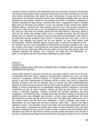 narra-lhe contos e histórias muito lentamente para que ela possa continuar conversando
com ele por muito tempo, beijos e abraços antes dele uma criança sentado em seu colo,
atrai marcas ornamentais nas testas de seus funcionários do sexo feminino, realiza
esportivas e movimentos graciosos quando seus assistentes jestingly falar com ela na
presença de seu amante, confia em sua amigos do amante, e respeita e obedece-los,
mostra a bondade de seus servos, conversa com eles, e engaja-los a fazer o trabalho
dela como se ela fosse sua amante, e ouve com atenção a eles quando eles contam
histórias Sobre o amante com outra pessoa, entra em sua casa quando induzidos a
fazê-lo por a filha de sua ama, e por sua assistência consegue conversar e brincar com
ele, evita ser visto pelo seu amante quando ela não está vestida e decorado, dá-lhe a
mão de sua amiga dela enfeite orelha, anel, ou grinalda de flores que ele pode ter
pedido para ver, sempre usa alguma coisa que ele pode ter apresentado a ela, tornam-
se deprimido quando qualquer noivo outros é mencionado por seus pais, e não se
mistura com aqueles que podem ser do seu partido, ou que pode apoiar suas
reivindicações. Existem também alguns versos sobre o assunto da seguinte forma:
Um homem, que tem visto e percebido os sentimentos da moçaem relação a ele, e que
tem notado a ida sinais e movimentos por que esses sentimentos são expressos, deve
fazer tudo em seu poder para efeito de uma união com ela. Ele deve ganhar mais uma
moçapor esportes de criança, uma moçaveio de idade por sua habilidade no
artes, e uma garota que ama, recorrendo a pessoas em quem confia.



PARTE III
CAPÍTULO IV
SOBRE COISAS PARA SER FEITO APENAS PELO HOMEM, BEM COMO FAZER A
AQUISIÇÃO DE ESPOSA

Desse modo também o que deve ser feito por uma moça a ganhar mais de um Homem,
e submetê-lo Para ela. Agora, quando a moçacomeça a mostrar seu amor por sinais
externos e propostas, conforme descrito no capítulo anterior, o amante deve tentar
ganhar o seu mais inteiramente por diversas formas e meios, tais como as seguintes:
Quando envolvido com ela em qualquer jogo ou esporte que deve deliberadamente
segurar sua mão. Ele deve praticar a ela os vários tipos de abraços, como o comovente
abraço, e outras já descritas em um precedente capítulo (parte II. Capítulo 2). Ele deve
mostrar-lhe um par de seres humanos cortado da folha de uma árvore, e tal como
coisas, a intervalos regulares. Quando envolvido em esportes aquáticos, ele deve
mergulhar a uma distância dela, e chegar perto dela. Ele deve mostrar um aumento da
preferência pela nova folhagem das árvores e outras coisas semelhantes. Ele deve
descrever-lhe as dores que ele sofre em sua conta. Ele deve estar relacionado com o
seu sonho bonito que ele teve com referência a outras mulheres. Nas festas e
assembléias de sua casta que ele deve sentar-se perto dela, e tocá-la sob algum
pretexto ou outro, e ter colocado o pé em cima dela, ele deve tocar lentamente cada um
dos seus dedos, e pressione as pontas das unhas, se bem sucedido nisso, ele deve
começar a preensão de seu pé com a mão e repita o mesma coisa. Ele também deve
pressionar um dedo da mão entre os dedos dos pés quando ela passa a ser de lavar a
sua pés, e sempre que dá alguma coisa para ela ou tem alguma coisa com ela, ele deve


                                                                                     45
 